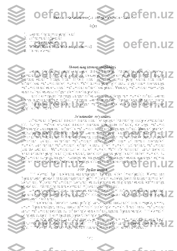 Mavzu: Internetda mavjud bo’lgan xizmatlar turlari
Reja:
1. Usenet ning tarmoq yangiliklari
2. Jo’natmalar ro’yxatlari
3. FTP -fayllar uzatish
4. WWW (World Wide Web -xalqaro tarmoq)
5. Telnet  xizmati
Usenet ning tarmoq yangiliklari.
Usenet   ning   tarmoq   yangiliklari   yoki   telekonferentsiya   internetning   yana   bir   mashxur
xizmatlaridan   biri   bo’lib   unda   ko’pchilik   diskussiya   qilish   imkoniyatiga   ega   bo’ladi.   Elektron
pochtada   xatlar   “   bittaga   bitta”   printsipi   orqali   jo’natilsa,   tarmoq   yangiliklarida   bitta   odam
ko’pchilikka   ma‘lumot   berishi   mumkin.   Ya‘ni   tarmoq   yangiligini   qabul   qilgan   odam   boshqalarga
ma‘lumot beradi va shu orqali ma‘lumotlar ko’pchilikka yetadi. Masalan, ma‘lumotlar mazmuniga
karab bulinadi va zarur bo’lgan qismi boshida yoziladi. 
Har bir kompyuter internetga ulangan bo’lsa Usenet ga kirishga ham mumkin bo’ladi. Usenet
boshqa   tarmoqlarda   ham   bo’ladi.   Internetda   Usenet   serveridan   foydalanishda   yelektron   pochta
orqali   foydalanadi.   Ya‘ni   dastlab   olinayotgan   ma‘lumotlar   rejasi   va   shu   reja   orqali   tarmoqdan
yangilik olish  mumkin.  
  Jo’natmalar  ro’yxatlari.
Jo’natmalar   ro’yxatlari   elektron   pochta   orqali   ishlaydigan   internetning   oddiy   xizmatlaridan
biri.   Buning     ma‘nosi   shundaki   elektron   pochtada   bitta   adres   bo’ladiki,   siz   unga   ma‘lumot
jo’natsangiz u adres orqali ko’pchilik ma‘lumot olish imkoniyatiga ega bo’ladi. Masalani yechishi
majburiyatiga karab Jo’natmalar ro’yxatlari Usenet tarmoq yangiliklariga uxshaydi lekin, bir kator
tomonlari   bilan   farklanadi.   Birinchidan,   pochta   orqali   yuborilgan   ma‘lumot   doim   qabul   qiluvchi
tomonidan     ukiladi.   Ikkinchidan   ma‘lumotlarni   qabul   qiluvchi   odam   uni   bemalol   boshqarishi
mumkin.   Uchinchidan   ma‘lumotlarni   ko’pchilik   qabul   qilishi   mumkin.   Turtinchidan,   ma‘lumotlar
juda   tez   uzatiladi.     Ma‘lumotlar   turli   xil   bulishi   mumkin.   Ya‘ni   o’z   haridorlari     uchun   tashkilot
ishlab   chiqarish   yangiliklari   tijorat   shartlari,   tashkilotni   boshqa   yangiliklarini   berishi   mumkin.   Bu
ma‘lumotlar   dunyoni   istalgan     nuqtasiga   va   istalgan   odamiga   istalgan   vaktda   xoxlangan   xajmda
berilishi mumkin, bu esa jo’natmalar ro’yxatiga kiritilgan odamlar soniga boglik.
FTP -fayllar uzatish
FTP   xizmati   faylli   arxivlarda   saqlanayotgan   fayllarga   kirish   imkoniyatidir.   Xizmat   deb
foydalanuvchi yetkazib beradigan agentlarni ya‘ni mijozlarni suroviga javob beradigan tarmoq ishi
tushuniladi. Mijozlar ma‘lumotlarni tushunarli va qulay tarzda va belgilangan vaktda iste‘molchiga
yetkaziladi. Internetning barcha xizmatlari mijozlar orqali bajariladi.  
Umuman   olganda,   FTP-bu   protokol   va   standart   dastur   nomi   bo’lib   kompyuterlar   urtasidagi
fayllar   almashinuvi   uchun   xizmat   kiladi.   Ya‘ni   birinchi   kompyuter   iste‘molchi,   ikkinchisi   xizmat
kursatuvchi hisoblanadi. 
FTP   arxivlarida   litsenzion   ruxsat   yo’qligi   uchun   tijorat   dasturlarini   topa   olmaysiz,   ammo,
umum   foydalanadigan,   bepul,   dastur   ta‘minotini   topishingiz   mumkin.   Shartli-bepul   ma‘lumotlar
uchun   ma‘lumotlar   avtoriga   pul   to’lashingiz   kerak   bo’ladi,   agarda   foydalansangiz.   FTP   xizmatini
uzingizga qulay qilib kompyuterga joylashtirishingiz mumkin.
FTP ni ba‘zi bir kamchiliklari ham mavjud, ya‘ni har doim ham ma‘lumotni aks etuvchi faylni
tushunmasligingiz mumkin. Bundan tashkari FTP fayllarini izlash uchun oddiy va universal vosita
yo’q. FTP xizmati markazlashmagan va bu bir qancha muommolarni keltirib chiqaradi.
140 