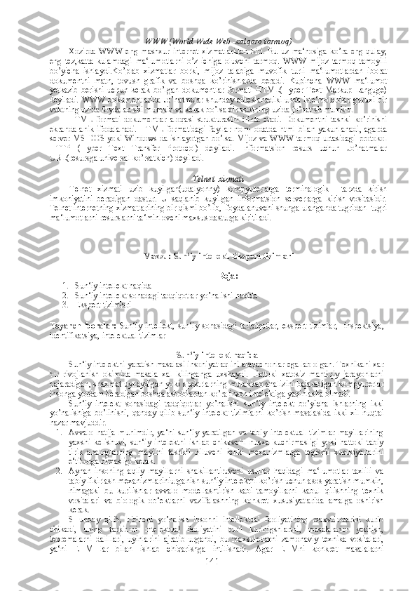 WWW   (World Wide Web -xalqaro tarmoq)
Xozirda   WWW   eng   mashxur   internet   xizmatlaridan   biri.   Bu   uz   ma‘nosiga   ko’ra   eng   qulay,
eng   tez,katta   kulamdagi   ma‘lumotlarni   o’z   ichiga   oluvchi   tarmoq.   WWW   mijoz-tarmoq   tamoyili
bo’yicha   ishlaydi.Ko’plab   xizmatlar   borki,   mijoz   talabiga   muvofik   turli   ma‘lumotlardan   iborat
dokumentni   matn,   tovush   grafik   va   boshqa   ko’rinishlarda   beradi.   Kupincha   WWW   ma‘lumot
yetkazib   berishi   uchun   kerak   bo’lgan   dokumentlar   formati   HTML(Hyper   Text   Markup   Languge)
deyiladi. WWW dokumentlarida Jo’natmalar shunday adreslanadiki unda iste‘molchilar guruxi bir
vaktning uzida foydalanishi mumkin va kerak bo’lsa bir vaktning uzida jo’natish mumkin. 
HTML   formati   dokumentlar   aloqasi   strukturasini   ifoda   etadi.   Dokumentni   tashki   ko’rinishi
ekranda   anik   ifodalanadi.   HTML   formatidagi   fayllar   nomi   odatda   html   bilan   yakunlanadi,   agarda
server MS-DOS yoki Windows da ishlayotgan bo’lsa. Mijoz va WWW tarmoq urtasidagi protokol
HTTP   (Hyper   Text   Transfer   Protocol)   deyiladi.   Informatsion   resurs   uchun   Jo’natmalar
URL(resursga universal ko’rsatkich) deyiladi.
Telnet  xizmati
Telnet   xizmati   uzib   kuyilgan(udalyonny)   kompyuterlarga   terminalogik     tarzda   kirish
imkoniyatini   beradigan   dastur.   U   saqlanib   kuyilgan   informatsion   serverlarga   kirish   vositasidir.
Telnet internetning xizmatlarining bir qismi bo’lib,  foydalanuvchi shunga ulanganda tugridan -tugri
ma‘lumotlarni resurslarni ta‘minlovchi maxsus dasturga kiritiladi.
Mavzu: Sun‘iy intellekt. Ekspert tizimlari
Reja :
1. Sun‘iy intellekt haqida
2. Sun‘iy intellekt sohadagi tadqiqotlar yo’nalishi haqida
3. Ekspert tizimlari
 
Tayanch   iboralar:   Sun‘iy   intellekt,   sun‘iy   sohasidagi   tadqiqotlar,   ekspert   tizimlar,     inspektsiya,
identifikatsiya, intelektual tizimlar
Sun‘iy intellekt haqida
Sun‘iy intelektni yaratish masalasi insoniyat aqlini alaqachonlar egallab olgan. Texnikani xar
bir   rivojlanish   okimida   masala   xal   kilinganga   uxshaydi.   Hattoki   xatosiz   mantiqiy   jarayonlarni
bajaradigan, shaxmat uynaydigan yoki spektrlarning murakkab analizini bajaradigan kompyuterlar
insonga yordam beradigan boshqa asboblardan ko’ra inson intelektiga yaqinlasha olmadi. 
Sun‘iy   intelekt   sohasidagi   tadqiqotlar   yo’nalishi   sun‘iy   intelekt   bo’yicha   ishlarning   ikki
yo’nalishiga   bo’linishi,   qanday   qilib   sun‘iy   intelekt   tizimlarni   ko’rish   masalasida   ikki   xil   nuqtai
nazar mavjuddir.
1. Avvalo   natija   muhimdir,   ya‘ni   sun‘iy   yaratilgan   va   tabiy   intelektual   tizimlar   mayillarining
yaxshi   kelishuvi,   sun‘iy   intelektni   ishlab   chikuvchi   nusxa   kuchirmasligi   yoki   hattoki   tabiy
tirik   analoglarning   maylini   tashkil   qiluvchi   ichki   mexanizmlarga   tegishli   xususiyatlarini
e‘tiborga olmasligi kerak.
2. Aynan   insoning   aqliy   mayillarni   shakillantiruvchi   usullar   haqidagi   ma‘lumotlar   taxlili   va
tabiy fikirlash mexanizmlariniurganish sun‘iy intelektni ko’rish uchun asos yaratish mumkin,
nimagaki   bu   kurilishlar   avvalo   modellashtirish   kabi   tamoyillarni   kabul   qilishning   texnik
vositalari   va   biologik   ob‘ektlarni   vazifalashning   konkret   xususiyatlarida   amalga   oshirish
kerak.
SHunday   qilib,   birinchi   yo’nalish   insonni   intellektual   faoliyatining   maxsulotlarini   kurib
chikadi,   uning   tarkibini   intelektual   faoliyatini   turli   kurinigshlarini,   masalalarini   yechish,
teoremalarni   dalillari,   uyinlarini   ajratib   urgandi,   bu   maxsulotlarni   zamonaviy   texnika   vositalari,
ya‘ni   EHM   lar   bilan   ishlab   chiqarishga   intilishadi.   Agar   EHMni   konkret   masalalarni
141 