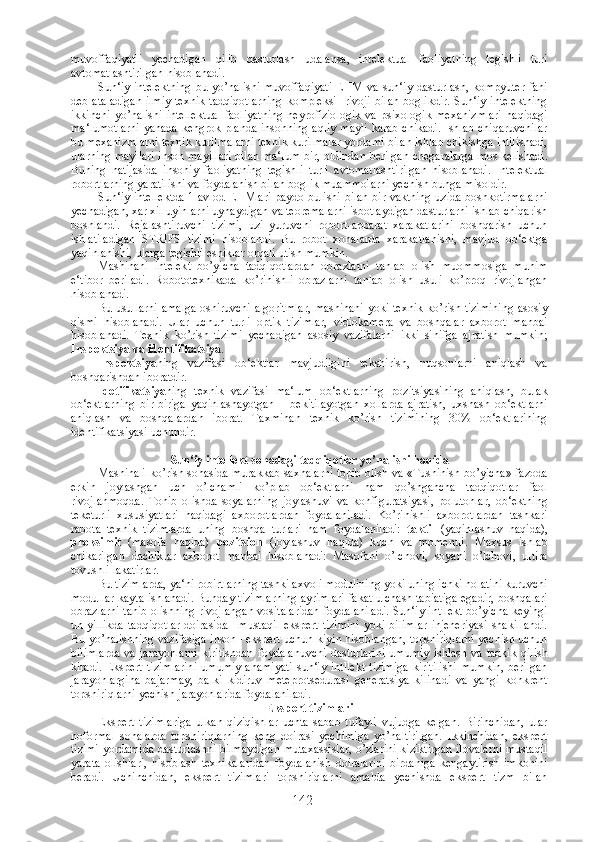 muvoffaqiyatli   yechadigan   qilib   dasturlash   udalansa,   intelektual   faoliyatning   tegishli   turi
avtomatlashtirilgan hisoblanadi.
Sun‘iy intelektning  bu  yo’nalishi  muvoffaqiyati  EHM  va  sun‘iy  dasturlash,  kompyuter  fani
deb ataladigan  ilmiy-texnik  tadqiqotlarning  kompleksi    rivoji  bilan boglikdir.  Sun‘iy intelektning
ikkinchi  yo’nalishi   intellektual   faoliyatning   neyrofiziologik  va   psixologik  mexanizmlari   haqidagi
ma‘lumotlarni yanada kengrok planda insonning aqliy mayli  karab chikadi. Ishlab chiqaruvchilar
bu mexanizmlarni texnik kurilmalarni texnik kurilmalar yordami bilan ishlab chikishga intilishadi,
ularning mayllari inson mayillari bilan ma‘lum bir, oldindan berilgan chegaralarga mos kelishadi.
Buning   natijasida   insoniy   faoliyatning   tegishli   turli   avtomatlashtirilgan   hisoblanadi.   Intelektual
robortlarning yaratilishi va foydalanish bilan boglik muammolarni yechish bunga misoldir.
Sun‘iy intellektda 1 avlod EHMlari paydo bulishi bilan bir vaktning uzida boshkotirmalarni
yechadigan, xar xil uyinlarni uynaydigan va teoremalarni isbotlaydigan dasturlarni ishlab chiqarish
boshlandi.   Rejalashtiruvchi   tizimi,   uzi   yuruvchi   robort-apparat   xarakatlarini   boshqarish   uchun
ishlatiladigan   STRIPS   tizimi   hisoblandi.   Bu   robot   xonalarda   xarakatlanishi,   mavjud   ob‘ektga
yaqinlanishi, ularga tegishli eshiklar orqali utish mumkin.
Mashinani   intelekt   bo’yicha   tadqiqotlardan   obrazlarni   tanlab   olish   muommosiga   muhim
e‘tibor   beriladi.   Robototexnikada   ko’rinishli   obrazlarni   tanlab   olish   usuli   ko’proq   rivojlangan
hisoblanadi.
Bu usullarni amalga oshiruvchi algoritmlar, mashinani yoki texnik ko’rish tizimining asosiy
qismi   hisoblanadi.   Ular   uchun   turli   optik   tizimlar,   vidiokamera   va   boshqalar   axborot   manbai
hisoblanadi.   Texnik   ko’rish   tizimi   yechadigan   asosiy   vazifalarni   ikki   sinifga   ajratish   mumkin;
Inspektsiya va identifikatsiya .
Inspektsiya ning   vazifasi   ob‘ektlar   mavjudligini   tekshirish,   nuqsonlarni   aniqlash   va
boshqarishdan iboratdir.
Idetifikatsiya ning   texnik   vazifasi   ma‘lum   ob‘ektlarning   pozitsiyasining   aniqlash,   bulak
ob‘ektlarning   bir-biriga   yaqinlashayotgan   –   bekitilayotgan   xollarda   ajratish,   uxshash   ob‘ektlarni
aniqlash   va   boshqalardan   iborat.   Taxminan   texnik   ko’rish   tizimining   30%   ob‘ektlarining
identifikatsiyasi uchundir.
Sun‘iy intellekt sohadagi tadqiqotlar yo’nalishi haqida
Mashinali ko’rish sohasida murakkab saxnalarni topib olish va «Tushinish bo’yicha» fazoda
erkin   joylashgan   uch   o’lchamli   ko’plab   ob‘ektlarni   ham   qo’shgancha   tadqiqotlar   faol
rivojlanmoqda.   Tonib   olishda   soyalarning   joylashuvi   va   konfiguratsiyasi,   polutonlar,   ob‘ektning
teketurli   xususiyatlari   haqidagi   axborotlardan   foydalaniladi.   Ko’rinishli   axborotlardan   tashkari
rabota   texnik   tizimlarda   uning   boshqa   turlari   ham   foydalaniladi:   taktil   (yaqinlashuv   haqida),
proksimit   (masofa   haqida)   pozitsion   (joylashuv   haqida)   kuch   va   momentli.   Maxsus   ishlab
chikarilgan   dachiklar   axborot   manbai   hisoblanadi:   Masofani   o’lchovi,   soyani   o’lchovi,   ultira
tovushli lakatirlar.
Bu tizimlarda, ya‘ni robirtlarning tashki axvoli modulining yoki uning ichki holatini kuruvchi
modullar kayta ishlanadi. Bunday tizimlarning ayrimlari fakat ulchash tabiatiga egadir, boshqalari
obrazlarni tanib olishning rivojlangan vositalaridan foydalaniladi. Sun‘iy intllekt bo’yicha keyingi
un yillikda  tadqiqotlar  doirasida–  mustaqil  ekspert  tizimini  yoki bilimlar  injeneriyasi  shakillandi.
Bu yo’nalishning vazifasiga inson– ekspert uchun kiyin hisoblangan, topshiriqlarni yechish uchun
bilimlarda  va  jarayonlarni  kiritishdan  foydalanuvchi  dasturlarini  umumiy   ishlash va  tadkik   qilish
kiradi.  Ekspert  tizimlarini   umumiy  ahamiyati   sun‘iy  intllekt   tizimiga  kiritilishi   mumkin,  berilgan
jarayonlargina   bajarmay,   balki   kidiruv   meteprotsedurasi   generatsiya   kilinadi   va   yangi   konkrent
topshiriqlarni yechish jarayonlarida foydalaniladi.
Ekspert tizimlari
Ekspert   tizimlariga   ulkan   qiziqishlar   uchta   sabab   tufayli   vujudga   kelgan.   Birinchidan,   ular
noformal   sohalarda   topshiriqlarning   keng   doirasi   yechimiga   yo’naltirilgan.   Ikkinchidan,   ekspert
tizimi yordamida dasturlashni bilmaydigan mutaxassislar, o’zlarini kiziktirgan ilovalarni mustaqil
yarata   olishlari,   hisoblash   texnikalaridan   foydalanish   doiralarini   birdaniga   kengaytirish   imkonini
beradi.   Uchinchidan,   ekspert   tizimlari   topshiriqlarni   amalda   yechishda   ekspert   tizm   bilan
142 