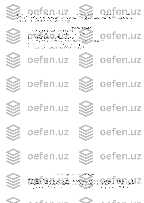 jihozlanmagan   inson   ekspert   imkoniyatlaridan   ustun   keladigan   natijalarga   erishdilar.   Ekspert
tizimlari   integiral   mikrosxemalarni   loyihalashda,   nosozliklarni   tuzatishda,   harbiy   ilovalarda   va
dasturlarini avtomatlashtirishda keng tarqalgan.
Nazorat savollari:
1. Sun‘iy intellekt deb nimaga aytiladi?
2. Su‘niy intellekt qanday masalalarni yechadi?
3. Inspektsiya va identifikatsiya nima?
4. Sun‘iy intellektni necha xil nuqtai nazari bor va ular qaysilar?
5. Ekspert tizimlari haqida tushuncha bering.
6. Ekspert tizimlarga qanday qiziqish bo’lgan ?
Foydalanilgan  adabiyotlar  ro’yxati:  
1. “2001-2005   йилларда   компьютер   ва   ахборот   технологияларини   ривожлантириш,
“Интернет”нинг   халкаро   ахборот   тизимларига   кенг   кириб   боришини   таъминлаш
дастурини   ишлаб   чикишни   ташкил   этиш   чора   тадбирлари   тугрисида”.   Узбекистон
143 