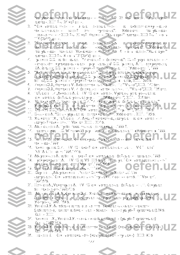 Республикаси   Вазирлар   Махкамасининг   2001   йил   23   май   карори.   ”Халк   сузи”
газетаси. 2001 йил 24 май сони. 
2. “Компьютерлаштиришни   янада   ривожлантириш   ва   ахборот-коммуникация
технологияларини   жорий   этиш   тугрисида”.   Узбекистон   Республикаси
Президентининг 2002 йил 30 май   Фармони. ”Халк сузи” газетаси. 2002 йил 1 июнь
116 (2944) -сони.  
3. ”Компьютерлаштиришни   янада   ривожлантириш   ва   ахборот-коммуникация
технологияларини   жорий   этиш   чора-тадбирлари   тугрисида”.   Узбекистон
Республикаси   Вазирлар   Махкамасининг   2002   йил   6   июнь   карори.”Халк   сузи”
газетаси. 2002 йил 8 июнь 121(2949) -сони.  
4. Гуломов   С.С.   ва   бошкалар.     “Иктисодий   информатика”:   Олий   укув   юртларининг
иктисодиёт     мутахассисликлари     учун   дарслик/   С.С.Гуломов,   А.Т.Шермухамедов,
Б.А.Бегалов; С.С.Гуломовнинг умумий тахрири остида.- Т.: "Узбекистон", 1999
5. “Ахборот тизимлари ва технологиялари”: Олий укув юртлари талабалари учун 
дарслик//Муаллифлар жамоаси: С.С.Гуломов, Р.Х.Алимов, Х.С.Лутфуллаев ва 
бошк./; С.С.Гуломовнинг умумий тахрири остида.-Т.: «Шарк», 2000.- 592 б.
6. Имамов Э.З., Фаттахов М. Ахборот технологиялари.- Т.: ”Молия”,2002.–140 бет.
7. Имамов Э.З., Фаттахов М. Информационные технологии.- Т. ”Молия”,2002.–136 стр.
8. Тайлаков Н.И.,Ахмедов А.Б. IBM PC компьютери. Мустакил урганувчилар ва 
компьютердан фойдаланувчилар учун. – Т.: ”Узбекистон”, 2001. – 206 бет.
9. Марахимов А.Р.,Рахмонкулова С.И. “Интернет ва ундан фойдаланиш асослари.“ 
Укув кулланма.- Т.:Тошкент давлат техника университети нашриёти, 2001.–176 б.
10. Косимов С.С., Обидов А.А. “Компьютер олами“.– Т.: ”Чулпон”, 2000. -128 б. 
11. Сиддиков А. “Сонли усуллар ва программалаш. “ Т. Узбекистон. 2001.- 175 б. 
12. Холматов Т.Х., Тайлаков Н.И. Амалий математика, дастурлаш ва компьютернинг 
дастурий таъминоти. Т Мехнат -2000 .  304 б.
13. Абдикодиров А. Турбо Pascal тилида программалаш.1999 й.
14. Насретдинова Ш.С. Windows 95 учун Excel 7.0 сахифаларида Т -«Узбекистон»-1999. 
116 б.
15. Попов Г.А. ва бошкалар. Кишлок хужалигидаги ишлаб чикаришда хисоблаш 
техникаси.1997
16. Рахмонкулова С.И.  IBM PC шахсий компьютерларида ишлаш. НМК "Шарк"-
INSTAR.Тошкент.-1996.144 б.
17. Абдувохидов А. ва бошк. Шахсий компьютерлардан фойдаланиш асослари. 1995
18. Нурмухамедов Т.А.  IBM PC ва MS DOS билан танишув. "Компьютер саводхонлиги"
туплами. 1-китоб. Тошкент  "Мехнат".1994. 64 б
19. Орипов А.  Бейсик дастурлаш тили. Т 1994.
20. Юсупов Ш.,Абдурахимов Н. Norton Commander ва Norton Utilities 
дастурлари."Компьютер саводхонлиги" туплами. Иккинчи китоб. Т "Мехнат". 
1994.64б.
21. Ортиков А.,Маматкулов А. IBM PC компьютерларидан фойдаланиш. Т. Комуслар 
бош тахририяти.1992.40 б
22.  Абдикодиров А.А.,Кузнецов Э.И.  Хисоблаш математикаси ва программалашдан 
лаборатория ишлари. Пед.институтларнинг студентлари учун укув кулланма.–Т.: 
Укитувчи, 1987.-168 б.
23. Узоков З.У. Алгебраик ва трансцендент тенгламалар илдизларини ажратиш 
(лаборатория, назорат ва ёзма ишларни бажаришга доир услубий курсатмалар).38 б. 
Карши-2000 
24. Рахимов Н.Х., Узоков З.У. Чизикли хисоблаш жараёни (услубий курсатмалар) 
Карши-1992-34 б.
25. Узоков З.У. Информатика ва ахборот технологиялари (маърузалар матни туплами). 
Карши-1999-68 б.
26. Носиров Б.Н  Компьютер амалиёти (маърузалар матни туплами) –2002- 80 б
144 