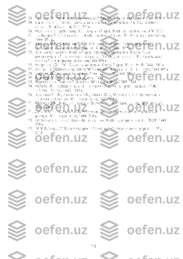 27. Носиров Б.Н. “Компьютер куникмалари“ (услубий кулланма) Карши- 2001-27 б.
28. Дьяконов В.П.  Internet . Настольная книга для пользователя. Изд.2-е, перебат.и 
дополн.-М.: «Солон-Р», 2000.-640с.
29. Фаронов В.В. Турбо Pascal 7.0. Начальный курс. Учебное пособие. Изд.7 М. 2000
30. Подбельский В.В. Язык Си++: Учеб. пособие. - 4-е изд.-М.: Финансы и статистика, 
1999.-560 с.
31. Кулаков Ю.А.,  Омелянский С.В. Компьютерные сети. Выбор, установка, 
использование и администрирование  К Юниор, 1999.- 544 с.
32. Компьютерные сети. Учебный курс: Официальное пособие  Microsoft  для 
самостоятельной подготовки: Пер.с англ.- 2-е изд., испр.и доп. -М.: Издательско 
торговый дом «Русская редакция»,1999-568 с.
33. Фигурнов В.Э. IBM PC для пользователя. Краткий курс. М.: ИНФРА  1999.- 480 с
34. Стинсон К. Эффективная работа  Windows -95. Перев.с англ. СПБ.: Питер, 1997-784 с.
35. Шафрин Ю. Основы компьютерной технологии. М.,1997.-560 с.
36. Альтхоус М. Excel: секреты и советы. 1995
37. Хасемер и др. Текстовой редактор  WORD для WINDOWS-1995
38. Файсман А. Профессиональное  программирование на Турбо Паскале.  Info&F - 
Infomex - Koinko.  1992.– 272  с .
39. Бордовский Г.А., Извозчиков В.А., Исаеев Ю.В., Морозов В.В. Информатика в 
понятиях и терминах. М.: Просвещение, 1991.-208 с.
40. Абрамов С.А., Зима Е.В. Начала информатики. -М.: Наука. Гл. ред. физ.-мат.лит., 
1989.- 256 с.
41. Лапчик М.П. Вычисления. Алгоритмизация. Программирование.Пособие для 
учителя.-М.: Просвещение, 1988.-208 с.
42. Четвериков В.Н. и др. Базы и банки данных: Учебн. для вузов по спец. "АСУ" 1987.- 
248 с.
43.  M.M.Aripov, J.O’.Muhammadiyev  Informatika, informatsion texnologiyalar. TDYUI  
2005
145 