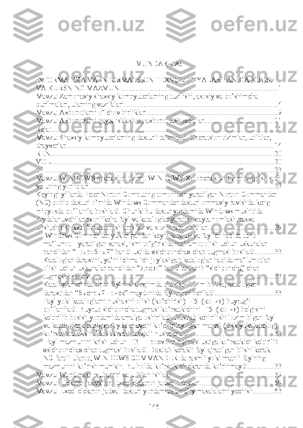 MUNDARIJA:
INFORMATIKA VA INFORMATSION TEXNOLOGIYALAR FANIGA KIRISH 
VA KURSNING MAZMUNI ....................................................................................... 1
Mavzu: Zamonaviy shaxsiy kompyuterlarning tuzilishi, asosiy va qo’shimcha 
qurilmalari, ularning vazifalari ...................................................................................... 4
Mavzu: Axborotlarni o’lchov birliklari ......................................................................... 9
Mavzu: Axborotlarni qayta ishlash va axborot tashuvchilar ....................................... 11
Reja: ............................................................................................................................. 11
Mavzu: Shaxsiy kompyuterlarning dasturli ta‘minoti. Operatsion tizimlar, utilitlar, 
drayverlar. .................................................................................................................... 14
REN ............................................................................................................................. 20
VOL ............................................................................................................................. 20
F1 ................................................................................................................................. 23
Mavzu: WINDOWS operatsion tizimi. WINDOWS XP operatsion tizimining ish stoli
va uning yorliqlari. ...................................................................................................... 23
Keyingi yillarda Peter Norton Computing tomonidan yaratilgan Norton Commander 
(NC) qobiq dasturi o’rnida Windows Commander dasturi ommaviy ravishda keng 
miqyosda qo’llanila boshladi. Chunki bu dastur yordamida Windows mushitida 
foydalanuvchilar osonlikcha fayl va kataloglar yaratish qayta nomlash,nusxa 
olish,chirish kabi bir qator ishlarni tez va soz bajara oladilar. .................................... 29
  Windows Commander yuklangandan keyin katalog va fayllar haqida tuliq 
ma‘lumot – yaratilgan sanasi, ismi to’g’risida ma‘lumot olish uchun uskunalar 
panelidan “ подробный ” bandi ustida «sichqoncha» chap tugmasi bosiladi. .......... 33
Kataloglar daraxtini, ya‘ni ichma-ich joylashgan kataloglar haqida ma‘lumotlar 
olish uchun uskunalar panelidan “ Древо ” bandi tanlanib “sichqoncha” chap 
tugmasi bosiladi. ...................................................................................................... 33
Kataloglar ichida biror faylni shu rejimda qidirishi lozim bo’lsa, kataloglar 
daraxtidan “ быстрый поиск ” maydonida fayl nomi beriladi. ................................ 33
Fayl yoki kataloglarni nushasini olish (ko’chirish) [F5] ( копия)  buyrug’i 
qo’llaniladi. Buyruq sichqoncha tugmasi ko’rsatkichini [F5] ( копия)  belgisini 
keltirilib bosish yordamida amalga oshiriladi. Dastlab kchirilishi lozim blgan fayl 
va kataloglar ajratilgan foydalanuvchi ko’chirilayotgan manzil (disk yoki katalog) 
ko’rsatiladi aks holda ikkinchi darajali nushalanadi. ............................................... 33
 Fayl mazmunini krish uchun [F3]-  Просмотр  tugmasi ustiga ko’rsatkich keltirilib 
«sichqoncha» chap tugmasi bosiladi. Dastlab kerakli fayl ajratilgan blishi kerak. 
NC farqli ularoq, WINDOWS COMMANDER da rasmli yoki matnli faylning 
mazmunini ko’rish mumkin. Bu holda ko’rsatkich ekranda ko’rinmaydi. .............. 33
Mavzu: Word matn muharriri va u bilan ishlash ......................................................... 39
Mavzu: Elektron jadvallar. Excel elektron jadvalli dasturi. ........................................ 59
Mavzu: Excel elektron jadval dasturi yordamida amaliy masalalarni yechish ........... 63
146 