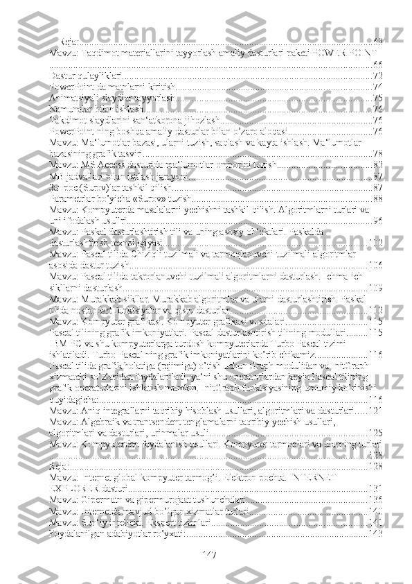 Reja: ......................................................................................................................... 63
Mavzu: Taqdimot materiallarini tayyorlash amaliy dasturlari paketi POWER POINT
..................................................................................................................................... 66
Dastur qulayliklari ....................................................................................................... 72
PowerPoint da matnlarni kiritish. ................................................................................ 74
Animatsiyali slaydlar tayyorlash ................................................................................. 75
Namunalar bilan ishlash .............................................................................................. 76
Takdimot slaydlarini san‘atkorona jihozlash ............................................................... 76
PowerPoint ning boshqa amaliy dasturlar bilan o’zaro aloqasi ................................... 76
Mavzu: Ma‘lumotlar bazasi, ularni tuzish, saqlash va kayta ishlash. Ma‘lumotlar 
bazasining grafik tasviri ............................................................................................... 78
Mavzu: MS Access dasturida ma‘lumotlar omborini tuzish ....................................... 82
MB jadvallari bilan ishlash jarayoni ............................................................................ 87
Запрос (Surov)lar tashkil qilish ................................................................................... 87
Parametrlar bo’yicha «Surov» tuzish .......................................................................... 88
Mavzu: Kompyuterda masalalarni yechishni tashkil qilish. Algoritmlarni turlari va 
uni ifodalash usullri. .................................................................................................... 96
Mavzu: Paskal dasturlashtirish tili va uning asosiy ob‘ektlari. Paskalda 
dasturlashtirish texnologiyasi .................................................................................... 102
Mavzu: Pascal tilida Chiziqli tuzilmali va tarmoqlanuvchi tuzilmali algoritmlar 
asosida dastur tuzish .................................................................................................. 106
Mavzu: Pascal tilida takrorlanuvchi tuzilmali algoritmlarni dasturlash. Ichma-ich 
sikllarni dasturlash ..................................................................................................... 109
Mavzu: Murakkab sikllar. Murakkab algoritmlar va ularni dasturlashtirish. Paskal 
tilida nostandart funktsiyalar va qism dasturlar ......................................................... 112
Mavzu: Kompyuter grafikasi. Kompyuter grafikasi vositalari .................................. 115
Pascal tilining grafik imkoniyatlari. Pascal dasturlashtirish tilining modullari ......... 115
IBM PC va shu kompyuterlarga turdosh kompyuterlarda Turbo Pascal tizimi 
ishlatiladi. Turbo Pascal ning grafik imkoniyatlarini ko’rib chikamiz. ..................... 116
Pascal tilida grafik holatiga (rejimiga) o’tish uchun Graph modulidan va InitGraph 
xizmatchi so’zlaridan foydalaniladi, ya‘ni shu operatorlardan keyin Pascal tilining 
grafik operatorlarini ishlatish mumkin. InitGraph funktsiyasining umumiy ko’rinishi 
quyidagicha: ............................................................................................................... 116
Mavzu: Aniq integrallarni taqribiy hisoblash usullari, algoritmlari va dasturlari ..... 121
Mavzu: Algebraik va trantsendent tenglamalarni taqribiy yechish usullari, 
algoritmlari va dasturlari, urinmalar usuli ................................................................. 125
Mavzu: Kompyuterdan foydalanish usullari. Kompyuter tarmoqlari va ularning turlari
................................................................................................................................... 128
Reja: ........................................................................................................................... 128
Mavzu: Internet global kompyuter tarmog’i. Elektron pochta. INTERNET 
EXPLORER dasturi ................................................................................................... 131
Mavzu: Gipermatn va gipermurojaat tushunchalari .................................................. 136
Mavzu: Internetda mavjud bo’lgan xizmatlar turlari ................................................. 140
Mavzu: Sun‘iy intellekt. Ekspert tizimlari ................................................................ 141
Foydalanilgan adabiyotlar ro’yxati: ........................................................................... 143
147 