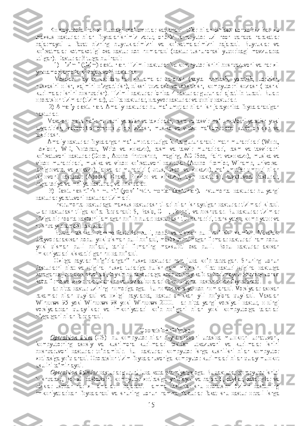 Kompyuterda   har   xil   turdagi   ma‘lumotlar   saqlanadi.   Ular   bilan   ishlash   uchun   biz   har   xil
maxsus   dasturlar   bilan   foydalanishimiz   zarur,   chunki   kompyuter   uzi   hech   qanaqa   harakatlar
bajarmaydi   u   faqat   bizning   buyruklarimizni   va   ko’rsatmalarimizni   bajaradi.   Buyruklar   va
ko’rsatmalar   ketmaketligi   esa   dastur   deb   nomlanadi   (dastur   tushunchasi   yuqoridagi   mavzularda
utilgan). Dasturlar 3 turga bulinadi: 
1)  Tizimli (tizim) dasturlar .  Tizimli dasturlar bu kompyuter ishini boshqaruvchi va har xil
yordamchi amallarni bajaruvchi dasturlar. 
Masalan:   fayllar   ustidan   har   xil   amallar   bajarish   (kayta   nomlash,   yaratish,   uchirish,
nusxasini   olish,   xajmini   o’zgartirish),   diksni   tozalash   va   tekshirish,   kompyuterni   sozlash   (   tashki
kurilmalar   ishini   boshqarish).   Tizimli   dasturlar   ichida   4   dasturlar   guruhlari   ajratilib   turadi.   Bular:
operatsion tizimlar (tizimlar), utilita dasturlar, drayver dasturlar va qobiq dasturlar . 
              2)   Amaliy   dasturlar.   Amaliy   dasturlar   bu   ma‘lumotlar   bilan   ish   jarayonida   foydalanadigan
dasturlar. 
             Masalan: matn ma‘lumotlarni yaratish va taxrirlash, rasm va tasvir ma‘lumotlarni yaratish yoki
uzgartirish,   malumotlar   ombori   bilan   ishlash,   musika   va   video   ma‘lumotlarni   kurib   chikish   va
taxrirlash. 
             Amaliy dasturlar foydalangan ma‘lumotlar turiga ko’ra guruhlanadi: matn muharrirlari (Word,
Lexicon,   WD,   Notepad,   Write   va   xokazo),   rasm   va   tasvir   muharirlari,   rasm   va   tasvirlarni
ko’rsatuvchi   dasturlar   (Corel,   Adobe   Photoshop,   Imaging,   ACDSee,   Paint   vaxokazo),   musika   va
video   muharrirlari,   musika   va   video   ko’rsatuvchi   dasturlar   (Adobe   Premier,   Winamp,   universal
proigrovatel   va   xokazo),   jadvallar   muharriri   (Lotus,   Excel   va   xokazo),   ma‘lumotlar   ombori   bilan
ishlovchi   dasturlar   (Access,   Dbase,   FoxPro   va   xokazo),   uyin   dasturlari,   urgatuvchi   dasturlar,
bugalteriya va moliya dasturlar, va boshqalar. 
              3)   Dasturlashtirish   muhiti   (yoki   instrumental   dasturlar ) .   Instumental   dasturlar   bu   yangi
dasturlar yaratuvchi dasturlar tizimlari. 
Instrumental dasturlaga maxsus dasturlash tillari bilan ishlaydigan dasturlar tizimlari kiradi.
Ular  dasturlash   tiliga  ko’ra  farqlanadi:  S,  Basic,  C++,  Delphi,  va   boshqalar.  Bu  dasturlar   tizimlar
o’ziga bir nechta dasturni jamlagan bo’lib bular: dasturlash tili muharriri, translyator, komplyator va
boshqa yordamchi dasturlar. 
Bundan   tashkari   hamma   dasturlar   pulli,   bepul   va   qisman   pulli   bo’lishi   mumkin.   Masalan:
drayverlar asosan bepul yoki qisman pulli bo’ladi, mashxur bulmagan firmalar dasturlari ham bepul
yoki   qisman   pulli   bo’ladi,   taniqli   firmaning   maxsuloti   esa   pulli.   Bepul   dasturlar   asosan
imkoniyatlari kiskartirilgan holda bo’ladi. 
Oxirga   paytlar   “o’g’rilangan”   nusxa   dasturlar   ham   juda   ko’p   tarqalgan.   Shuning   uchun
dasturlarni   pirat   va   original   nusxa   turlariga   bulish   ham   mumkin.   Pirat   dasturi   original   dasturga
karaganda juda arzon bo’ladi, leykin bu dasturlarga xech qanday kafolat berilmaydi. Shuning uchun
katta firma va korxonalar, banklar va davlat idoralari fakat original dasturlardan foydalanadi. 
              Har   bitta   dastur   uzining   nomeriga   ega.   Bu   nomer   versiya   deb   nomlanadi.   Versiyalar   asosan
rakamlar   bilan   quyiladi   va   oxirgi   paytlarda,   dastur   chikkan   yili   bo’yicha   quyiladi.   Masalan
Windows   95   yeki   Windows   98   yoki   Windows   2000.   Har   bitta   yangi   versiyali   dastur,   oldingi
versiyalardan   qulayliklar   va   imkoniyatlari   ko’p   bo’lgani   bilan   yoki   kompyuterga   talablari
o’zgargani bilan farqlanadi. 
Operatsion tizimlar
Operatsion   tizim   (OS)   - bu   kompyuter   bilan   foydalanuvchi   urtasida   mulokotni   urnatuvchi,
kompyuterning   asosiy   va   kushimcha   kurilmalari   testdan   utkazuvchi   va   kurilmalar   ishini
boshqaruvchi   dasturlar   to’plamidir.   Bu     dasturlar   kompyuter   ishga   kushilishi   bilan   kompyuter
xotirasiga yo’qlanadi. Operatsion tizim foydalanuvchiga kompyuter kurilmalari bilan qulay mulokot
usulini ta‘minlaydi.
Operatsion tizimlar  dasturlar guruhi juda katta ahamiyatga ega. Bu dasturlar kompyuter ishini
boshqaradi,   har   xil   dasturlarni   kompyuter   xotirasiga   yo’qlaydi   va   bajaradi,   fayllar,   kataloglar   va
disklar   ustidan   har   xil   amallarni   bajaradi.   Hamma   dasturlar   shu   operatsion   tizimli   dasturning
imkoniyatlaridan   foydalanadi   va   shuning   uchun   hamma   dasturlar   fakat   shu   dastur   orqali   ishga
15 