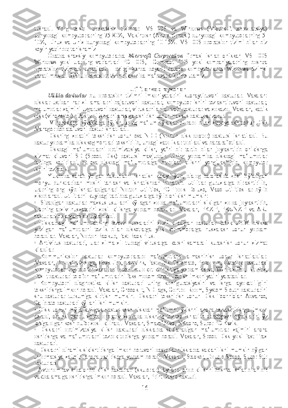 tushadi.   Yeng   taniqli   operatsion   tizimlar:   MS-DOS   va   Windows   (Microsoft   korporatsiya)
dunyodagi   kompyuterlarning   75-80%,   Makintosh  (Apple   firmasi)   dunyodagi   kompyuterlarning   5-
10%,   Linux   va   Unix   dunyodagi   kompyuterlarning   10-15%.   MS-DOS   operatsion   tizimi   bilan   biz
keyin yaqinroq tanishamiz
Odatda   shaxsiy   kompyuterlarda   Microsoft   Corporation   firmasi   ishlab   chikkan   MS   DOS
Windows   yoki   ularning   variantlari   PC   DOS,     Compact   DOS   yoki   kompaniyalarning   boshqa
operatsion   tizimlari   urnatiladi.   Hozirgi   kunda   deyarli   barcha   kompyuterlarda   Windows   tizimsi
urnatilmokda. Ushbu operatsion tizimni alohida ma‘ruzada ko’rib utamiz .
Utilitlar va drayverlar
Utilita-dasturlar   bu   operatsion   tizimni   imkoniyatlarini   kuchaytiruvchi   dasturlar.   Masalan:
disklar   ustidan   har   xil   amallarni   bajaruvchi   dasturlar,   kompyuter   ishini   tezlashtiruvchi   dasturlar,
malumotlar xajmini uzgaruvchi dasturlar, viruslarni aniqlovchi dasturlar va xokazo.  Masalan, kattik
disk (vinchester) bilan turli ishlarni amalga oshirish uchun maxsus  dastur lar zarur.
 Vinchesterni b ў laklarga b ў lish, uning ma‘lum b ў laklarini parol bilan ximoyalash uchun Disk
Manager deb ataluvchi dastur ishlatiladi. 
Diskning   xolatini   tekshirish   uchun   esa   NDD   (Norton   disk   doctor)   dastursi   ishlatiladi.   Bu
dastur  yordamida disk segmentlari tekshirilib, undagi xatoliklar topiladi va bartaraf etiladi. 
Diskdagi   ma‘lumotlarni   optimizatsiya   қ ilish,   ya‘ni   bir   tartib   bilan   joylashtirib   chi қ ishga
xizmat   қ iluvchi   SD   (Speed   Disk)   dastursi   mavjuddir.   Uning   yordamida   diskdagi   ma‘lumotlar
tartibga   keltiriladi,   bu   esa   diskdagi   ma‘lumotlarga   murojaat   қ ilishni   yengillashtirib,   kompyuter
ishini tezlatadi.
Yu қ orida   sanab   ў tilgan   dastur larni   ishlatish   қ ulay   b ў lib,   dialog   darchasida   ҳ osil   b ў ladigan
menyu   punktlaridan   mosini   tanlash   va   ishlatishdan   iboratdir.   Utilitlar   guruxlarga   birlashtirilib,
ularning   eng   k ў p   ishlatiladiganlari   Norton   Utilities,   PC   Tools   Deluxe,   Mace   Utilities   lar   b ў lib
xisoblanadi. Utilitlarni  қ uyidagi tartibda guruxlarga b ў lib chi қ ish mumkin:
•     Siqadigan   dastur lar   maxsus   usullarni   қў llagan   xolda   ma‘lumotlarni   si қ ilgan   xolda   joylashtirib,
ularning   arxiv   nusxalarini   xosil   қ ilishga   yordam   beradilar.   Masalan,   PKZIP,   PKUNZIP   va   ARJ
dasturlari bularga misol b ў la oladi.
•   Disklardagi   ma‘lumotlarning   rezerv   nusxalarini   xosil   қ iladigan   dastur lar   қ atti қ   u1076   diskka
yozilgan   ma‘lumotlarni   tezlik   bilan   disketlarga   yoki   strimmerlarga   nusxalash   uchun   yordam
beradilar. Masalan, Norton Backup, Fast Back Plus.
•   Antivirus   dastur lari,   ular   xilma-xil   turdagi   viruslarga   қ arshi   samarali   kurashish   uchun   xizmat
қ iladilar
•   Kommuniktsion   dastur lar   kompyuterlararo   ma‘lumotlarni   almashinish   uchun   ishlatiladilar.
Masalan, Brooklin Bridge, DeskLink, LapLink, Fast Link. Telemate, Procomm, Dataline   dastur lari
kompyuterlarning telefon kanallari or қ ali mulo қ ot   қ ilinishiga yordam bersa, WinFax Pro, Bit Fax,
Fax It  dastur lari telefon ma‘lumotlarini faks modem or қ ali uzatish imkoniyatini yaratadilar.
•   Kompyuterni   diagnostika   қ ilish   dastur lari   uning   konfiguratsiyasini   va   ishga   layo қ atliligini
tekshirishga imkon beradi. Masalan, Cheeck It, ND lags, Control Room, System Sleuth  dastur larini
shu   dastur lar   turkumiga   kiritish   mumkin.   Disklarni   tekshirish   uchun   Disk   Technician   Advance,
Calibrate dasturlari  қў llanilishi mumkin.
•   Disk   uchun   m ў ljallanilgan   dastur -kesh   diskdan   ma‘lumot   ўқ ishni   ancha   tezlashtirishga   imkon
beradi,   chunki   ushbu   xolda   operativ   xotirada   diskning   tez-tez   ishlatilib   turadigavn   b ў laklarini   ў z
ichiga olgan kesh-bufer xosil  қ ilinadi. Masalan, Smart Drive, NKache, Super PC Kwik.
•   Disklarni   optimizatsiya   қ ilish   dastur lari   disklarda   sa қ lanadigan   ma‘lumotlar   xajmini   ancha
oshirishga   va   ma‘lumotlarni   tezro қ   topishga   yordam   beradi.   Masalan,   Speed   Disk   yoki   Fast   Trax
dastur lari.
•   Disklarni   dinamik   si қ ishtirishga   imkon   beruvchi   dastur lar   disklarda   sa қ lanilishi   mumkin   b ў lgan
informatsiya xajmini ancha oshirishga yordam beradi. Masalan, Stacker, Double Space, Super Stir
dastur lari.
• Avtonom ravishda chop   қ ilish   dastur lari (skulerlar) fayllarni chop   қ ilishni bosh қ a ishlar bilan bir
va қ tda amalga oshirishga imkon beradi. Masalan, Print Cashe  dastur i.
16 