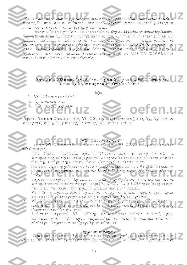 • Xotirani bosh қ arish uchun m ў ljallanilgan operativ xotirani yaxshiro қ  bosh қ arish uchun ishlatiladi.
Masalan,   Software   Carousel   va   Switch   It   dastur lari   xotiraga   bir   қ ancha   dastur larni   yuklashga   va
biridan ikkinchisiga osonlik bilan  ў tishga yordam beradi.
Boshqa ko’p tarqalgan tizimli dasturlardan biri bu  drayver dasturlari  va  dastur-koplamalar.
Drayverlar-dasturlar   bu   operatsion   tizimga   tashki   va   ichki   kurilmalar   bilan   ishlashda   qulayliklar
yaratuvchi   dasturlar.   Bu   dasturlar   asosan   shu   kurilmalar   chiqaruvchi   firmalarda   yaratiladi   va
kurilmalar   bilan   birga   tarkalinadi.   Masalan:   monitorlar   drayverlari,   С D-ROM   lar   drayverlari   va
xokazo.   Dastur   koplamalar   bu   operatsion   tizimning   imkoniyatlardan   chiroliy   va   qulay   holda
foydalanishni   taminlovchi   dasturlar.   Shulardan   eng   taniqliysi   bu   NORTON   COMMANDER
dasturi, bu dastur bilan biz 4-bobda tanishamiz. 
Mavzu:  MS DOS operatsion tizimi va uning asosiy buyruqlari.  MS DOS operatsion
tizimida  fayllar, kataloglar va disklar bilan ishlash
Reja:
1. MS DOS operatsion tizimi.  
2. Fayllar va kataloglar
3. DOSning ayrim buyruklari
Tayanch   iboralar:   Operatsion   tizim,   MS   DOS,   buyruqlar   (komandalar),   disk,   fayl,   fayl   nomi   va
kengaytmasi, katalog, joriy katalaog, tub katalog, tashqi va ichki katalog 
MS DOS operatsion tizimi
Hozircha MS DOS operatsion tizim bilan tanishi utamiz. MS DOS OS si quyidagi qismlardan
tashkil topagan:
 BIOS   (Basic   Input-Output   System),   (Kiritish-chiqarishning   asosiy   tizimsi).   Bu
kompyuterning doimiy xotirasida joylashgan. Uning vazifasi axborotlarni kiritish va chiqarish
bilan boglik bo’lgan eng sodda va universal xizmatlarni bajarishdan iborat.
 Operatsion tizimning yo’qlovchisi. Bu tizim juda kiska dastur bo’lib, u MS DOSli disketaning
birinchi  sektorida  joylashadi  va uning  vazifasi  MS  DOSning  kolgan ikki  modulini  ukishdan
iborat.
 io.sys va msdos.sys tizimli fayllar. Ularni operatsion tizim yo’qlovchisi xotiraga kuchiradi va
kompyuter xotirasida doimo saqlaydi. io.sys (INPUT-OUTPUT) BIOSning xotiradagi davomi
hisoblanadi. msdos.sys DOSning yuqori darajadagi vazifalarini bajaradi.
 MS DOSning buyruk protsessori foydalanuvchi kiritgan komandalarni kayta ishlaydi. Buyruk
protsessori OS yo’qlanayotgan disketaning command.com faylida joylashadi .
 MS   DOSning   tashki   komandalari   -   OS   bilan   birgalikda   yo’qlanadigan   alohida   fayllardagi
dasturlardir.   Bu   dasturlar   xizmatchi   vazifasini   bajaradi,   masalan,   disketalarni   formatlash,
disketalarni tekshirish va xokazo.
 Kurilmalar   drayverlari   MS   DOSning   kiritish-chiqarish   tizimsini   tuldiradi,   yangi
kurilmalarning   ishini   ta‘minlaydi   ,   mavjud   bo’lgan   kurilmalarning   nostandart   ishlatilishini
ta‘minlaydi. Drayver nomi config.sys faylida ko’rsatiladi.
Fayllar va kataloglar.
Disketalarda   ma‘lumotlar   fayllar   ko’rinishida   saqlanadi.   Fayl   -bu   disketaning   ma‘lum   nom
bilan ataluvchi sohasidir. Faylda dastur va hujjat matnlari, bajarilishi mumkin bo’lgan dasturlar va
17 