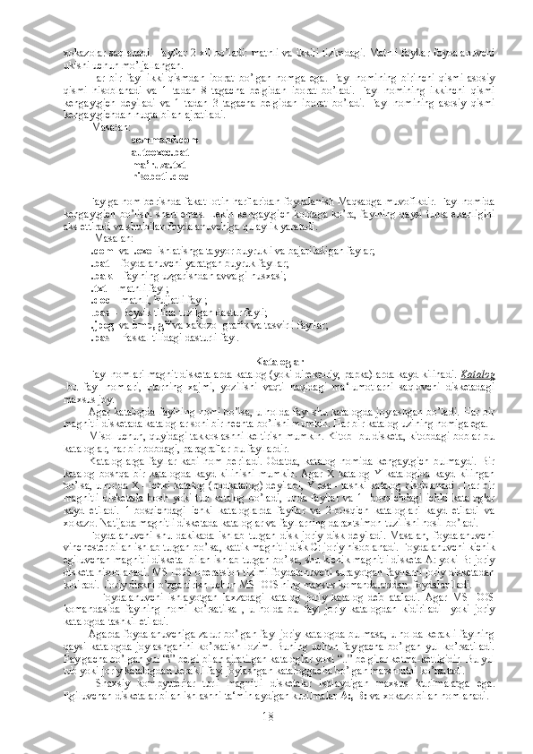 xokazolar saqlanadi. Fayllar 2 xil bo’ladi: matnli va ikkili tizimdagi.  Matnli fayllar foydalanuvchi
ukishi uchun mo’ljallangan. 
Har   bir   fayl   ikki   qismdan   iborat   bo’lgan   nomga   ega.   Fayl   nomining   birinchi   qismi   asosiy
qismi   hisoblanadi   va   1   tadan   8   tagacha   belgidan   iborat   bo’ladi.   Fayl   nomining   ikkinchi   qismi
kengaytgich   deyiladi   va   1   tadan   3   tagacha   belgidan   iborat   bo’ladi.   Fayl   nomining   asosiy   qismi
kengaytgichdan nuqta bilan ajratiladi.
 Masalan:
      с ommand.com
     autoexec .bat
     ma’ruza.txt
    hisobot1.doc
Faylga nom berishda fakat lotin harflaridan foydalanish Maqsadga muvofikdir. Fayl nomida
kengaytgich bo’lishi shart emas. Lekin kengaytgich koidaga ko’ra, faylning qaysi turda ekanligini
aks ettiradi va shu bilan foydalanuvchiga qulaylik yaratadi.
  Masalan:
  .com   va   .exe   ishlatishga tayyor buyrukli va bajariladigan faylar; 
  .bat   - foydalanuvchi yaratgan buyruk fayllar;
  .bak   - faylning uzgarishdan avvalgi nusxasi;
  .txt   - matnli fayl;
  .doc –  matnli, hujjatli fayl;
 . bas   - Beysik tilida tuzilgan dastur fayli;
  .jpeg   va  bmp, gif  va xakozo- grafik va tasvirli fayllar;
  .pas   - Paskal tilidagi dasturli fayl.
Kataloglar
Fayl nomlari magnit disketalarda katalog (yoki direktoriy, papka)larda kayd kilinadi.  Katalog
-bu   fayl   nomlari,   ularning   xajmi,   yozilishi   vaqti   haqidagi   ma‘lumotlarni   saqlovchi   disketadagi
maxsus joy.
Agar katalogda faylning nomi bo’lsa, u holda fayl shu katalogda joylashgan bo’ladi. Har bir
magnitli disketada kataloglar soni bir nechta bo’lishi mumkin. Har bir katalog uzining nomiga ega.
Misol uchun, quyidagi takkoslashni keltirish mumkin. Kitob -bu disketa, kitobdagi boblar-bu
kataloglar, har bir bobdagi, paragraflar-bu fayllardir.
Kataloglarga   fayllar   kabi   nom   beriladi.   Odatda,   katalog   nomida   kengaytgich   bulmaydi.   Bir
katalog   boshqa   bir   katalogda   kayd   kilinishi   mumkin.   Agar   X   katalog   Y   katalogida   kayd   kilingan
bo’lsa, u holda X - ichki katalog (podkatalog) deyiladi, Y esa - tashki katalog hisoblanadi . Har bir
magnitli   disketada   bosh   yoki   tub   katalog   bo’ladi,   unda   fayllar   va   1-   bosqichdagi   ichki   kataloglar
kayd   etiladi.   1-bosqichdagi   ichki   kataloglarda   fayllar   va   2-bosqich   kataloglari   kayd   etiladi   va
xokazo. Natijada magnitli disketada kataloglar va fayllarning daraxtsimon tuzilishi hosil bo’ladi.
Foydalanuvchi   shu   dakikada   ishlab   turgan   disk   joriy   disk   deyiladi.   Masalan,   foydalanuvchi
vinchester bilan ishlab turgan bo’lsa, kattik magnitli disk C: joriy hisoblanadi. Foydalanuvchi kichik
egiluvchan magnitli disketa  bilan ishlab turgan bo’lsa, shu kichik magnitli disketa A: yoki B: joriy
disketa hisoblanadi. MS DOS operatsion tizimi foydalanuvchi surayotgan fayllarni joriy disketadan
kidiradi.  Joriy diskni o’zgartirish uchun MS DOS ning maxsus komandalaridan  foydalaniladi.
    Foydalanuvchi   ishlayotgan   laxzadagi   katalog   joriy   katalog   deb   ataladi.   Agar   MS   DOS
komandasida   faylning   nomi   ko’rsatilsa   ,   u   holda   bu   fayl   joriy   katalogdan   kidiriladi     yoki   joriy
katalogda tashkil etiladi.
Agarda foydalanuvchiga zarur bo’lgan fayl joriy katalogda bulmasa, u holda kerakli faylning
qaysi   katalogda   joylashganini   ko’rsatish   lozim.   Buning   uchun   faylgacha   bo’lgan   yul   ko’rsatiladi.
Faylgacha bo’lgan yul “\” belgi bilan ajratilgan kataloglar yoki “..” belgilar ketma-ketligidir. Bu yul
tub yoki joriy katalogdan kerakli fayl joylashgan kataloggacha bo’lgan marshrutni ko’rsatadi.
  Shaxsiy   kompyuterlar   turli   magnitli   disketalar   ishlaydigan   maxsus   kurilmalarga   ega.
Egiluvchan disketalar bilan ishlashni ta‘minlaydigan kurilmalar  А :,  В :  va xokazo bilan nomlanadi.
18 