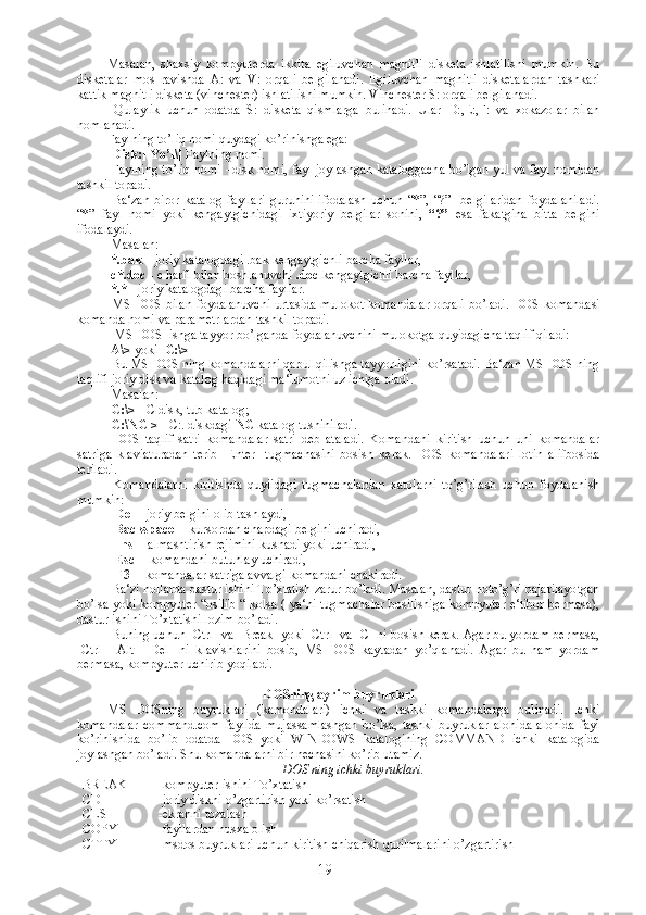 Masalan,   shaxsiy   kompyuterda   ikkita   egiluvchan   magnitli   disketa   ishlatilishi   mumkin.   Bu
disketalar   mos   ravishda   A:   va   V:   orqali   belgilanadi.   Egiluvchan   magnitli   disketalardan   tashkari
kattik magnitli disketa (vinchester) ishlatilishi mumkin. Vinchester S: orqali belgilanadi.
  Qulaylik   uchun   odatda   S:   disketa   qismlarga   bulinadi.   Ular   D:,E:,F:   va   xokazolar   bilan
nomlanadi.
Faylning to’liq nomi quydagi ko’rinishga ega:
[Disk:][Yo’l\]  Faylning nomi.
  Faylning to’liq nomi –disk nomi, fayl joylashgan kataloggacha bo’lgan yul va fayl nomidan
tashkil topadi.
  Ba‘zan   biror   katalog   fayllari   guruhini   ifodalash   uchun   “*”,   “?”     belgilaridan   foydalaniladi.
“*”   fayl   nomi   yoki   kengaytgichidagi   ixtiyoriy   belgilar   sonini,   “?”   esa   fakatgina   bitta   belgini
ifodalaydi.
 Masalan: 
  *.bak –  joriy katalogdagi .bak kengaytgichli barcha fayllar,
 c*.doc -  c harfi bilan boshlanuvchi  .doc  kengaytgichli barcha fayllar,
  *.*  - joriy katalogdagi barcha fayllar.
  MS DOS bilan foydalanuvchi  urtasida mulokot komandalar  orqali bo’ladi. DOS komandasi
komanda nomi va parametrlardan tashkil topadi.
  MS DOS  ishga tayyor bo’lganda foydalanuvchini mulokotga quyidagicha taqlif qiladi:
  A\>  yoki    С :\>
 Bu MS DOS ning komandalarni qabul qilishga tayyorligini ko’rsatadi. Ba‘zan MS DOS ning
taqlifi joriy disk va katalog haqidagi ma‘lumotni uz ichiga oladi.
 Masalan:
  С :\>  -  С  disk, tub katalog;
  C:\NC >  - C:. diskdagi  NC  katalog tushiniladi.
  DOS   taqlif   satri   komandalar   satri   deb   ataladi.   Komandani   kiritish   uchun   uni   komandalar
satriga   klaviaturadan   terib   [Enter]   tugmachasini   bosish   kerak.   DOS   komandalari   lotin   alifbosida
teriladi.
  Komandalarni   kiritishda   quyiidagi   tugmachalardan   xatolarni   to’g’rilash   uchun   foydalanish
mumkin:
  [Del ] -joriy belgini olib tashlaydi,
  [Backspace]  - kursordan chapdagi belgini uchiradi,
  [Ins]  - almashtirish rejimini kushadi yoki uchiradi,
  [Esc]  - komandani butunlay uchiradi,
  [F3]  - komandalar satriga avvalgi komandani chakiradi.
 Ba‘zi hollarda dastur ishini To’xtatish zarur bo’ladi. Masalan, dastur noto’g’ri bajarilayotgan
bo’lsa yoki kompyuter “osilib “ kolsa ( ya‘ni tugmachalar bosilishiga kompyuter e‘tibor bermasa),
dastur ishini To’xtatishi lozim bo’ladi.
 Buning uchun [Ctrl] va [Break] yoki [Ctrl] va [C] ni bosish kerak. Agar bu yordam bermasa,
[Ctrl]+[Alt]+[Del]   ni   klavishlarini   bosib,   MS   DOS   kaytadan   yo’qlanadi.   Agar   bu   ham   yordam
bermasa, kompyuter uchirib yoqiladi. 
DOSning ayrim buyruklari
MS   DOSning   buyruklari   (kamondalari)   ichki   va   tashki   komandalarga   bulinadi.   Ichki
komandalar   command.com   faylida   mujassamlashgan   bo’lsa,   tashki   buyruklar   alohida-alohida   fayl
ko’rinishida   bo’lib   odatda   DOS   yoki   WINDOWS   katalogining   COMMAND   ichki   katalogida
joylashgan bo’ladi. Shu komandalarni bir nechasini ko’rib utamiz.
DOS ning ichki buyruklari.
BREAK -kompyuter ishini To’xtatish
CD -joriy diskni o’zgartirish yoki ko’rsatish
CLS -ekranni tozalash
COPY -fayllardan nusxa olish
CTTY - msdos   buyruklari   uchun   kiritish   chiqarish   qurilmalarini   o ’ zgartirish  
19 