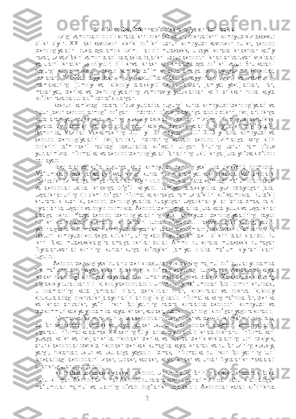 1. Informatika, informatsion texnologiyalar fani haqida
Hozirgi zamonda biror bir sohada ishni boshlash va uni boshqarishni kompyutersiz tasavvur
qilish   qiyin.   XXI   asr   savodxon   kishisi   bo’lishi   uchun   kompyuter   savodxon   bulish,   axborot
texnologiyalarini   puxta   egallamok   lozim.   Har   bir   mutaxassis,   u   qaysi   sohada   ishlashdan   kat‘iy
nazar, uz vazifasini zamon talabi  darajasida bajarishi uchun axborotni ishlab chiqaruvchi vositalar
va   ularni   ishlatish   uslobiyotini   bili   shva   ishlash   kunikmalarga   ega   bo’lishi   zarur.   Shu   sababli
bugungi   kunda   mustaqil   Respublikamizda   ta‘lim   sohasida   amalga   oshirilayotgan   tub   isloxotlar,
jumladan,   “Kadrlar   tayyorlash   milliy   dasturi”da   “Kadrlar   tayyorlash   tizimi   va   mazmunini
mamlakatning   ijtimoiy   va   iktisodiy   tarakkiyoti   istikbollaridan,   jamiyat   yextijlaridan,   Fan,
madaniyat,   texnika   va   texnologiyalarning   zamonaviy   yutuklaridan   kelib   chikkan   holda   kayta
ko’rish nazarda tutiladi” deb ta‘kidlangan. 
Respublikamizdagi   barcha   o’quv   yurtlarida   bugungi   kunda   kompyuter   texnologiyalari   va
butun   jaxon   axborot   tarmog’i   bo’lgan   -   Internetni   o’quv   jarayoniga   tadbiq   etishni   rivojlantirishga
katta   ahamiyat   berilmokda.   Buning   xukukiy   asoslari   Prezidentimizning   "Kompyuterlashtirishni
yanada   rivojlantirish   va   axborot   kommunikatsiya   texnologiyalarini   joriy   etish   to’g’risda"gi
farmonida,   Vazirlar   Maxkamasining   2001   yil   23   maydagi   "2001-2005   yillarda   kompyuter   va
axborot   texnologiyalarini   rivojlantirish,   Internetning   xalqaro   axborot   tizimlariga   keng   kirib
borishini   ta‘minlash"   haqidagi   dasturlarida   ko’rsatib   utilgan.   Shuning   uchun   ham   o’quv
yurtlarimizda   Informatika   va   axborot   texnologiyalari   fanlarining   ukitilishiga   juda   yo’qsak   e‘tibor
berilayapti. 
Davr   talabiga   ko’ra   bugunga   kelib   kompyuter   texnologiyasi   juda   rivojlanib   bormoqda.
Ma‘lumotlarni   boshqarish,   ayniksa,   hozirgi   kunda   muhim   ahamiyat   kasb   etmokda.   Ma‘lumotlarni
boshqarish tizimlariga bo’lgan talab kun sayin ortib bormokda. Katta xajmdagi ma‘lumotlar bazasi
va   axborotlar   ustida   ishlashga   to’g’ri   kelyapti.   Jamiyat   tarakkiyotida   yuz   berayotgan   jadal
uzgarishlar  uning bir  qismi bo’lgan  informatika  sohasiga  ham uz  ta‘sirini  ko’rsatmokda.  Bu ta‘sir
shunchalik   kuchliki,   axborot   texnologiyalarida   bulayotgan   uzgarishlar   yillar   ichida   emas,   balki
oylar ichida uzgarib va boyib bormokda. Axborot texnologiyalarida juda katta  yutuk va uzgarishlar
amalga   oshdi.   Yangi   axborot   texnologiyalarining   yoki   kompyuter   texnologiyalarining   paydo
bo’lishi   bu   sohadagi   xizmat   qilish   uslubini   tubdan   o’zgartirdi.   Tasavvur   qilib   kuring,   yaqin-
yaqinlargacha  biror maslani  kompyuterda  yechish  uchun algoritmlarni,  dasturlash tillaridan  birini,
dasturni kompyuter xotirasiga kiritishni,  uning xatolariyu  natijani taxlil qilishni talab kilar edi. Bu
ishni   fakat   mutaxassislargina   amalga   oshirar   edilar.   Ammo   bu   sohada   mutaxassis   bulmagan
foydalanuvchilar   sonining   kundan-kunga   ko’payishi   jamiyat   oldida   ma‘lum   kiyinchiliklarni
tugdirdi. 
Axborot texnologiyasi-bu aniq texnik dasturlar vositasining  majmui  bo’lib, ular yordamida
biz   ma‘lumotlarni   kayta   ishlash   bilan   boglik   bo’lgan   xayotdagi   turli-tuman   masalalarni   kayta
ishlash   bilan   boglik   bo’lgan   xayotdagi   turli-tuman   masalalarni   xal   etamiz.   Xususan,   axborotning
eng asosiy turlaridan biri-iktisodiy axborotlardir. Uning oddiy ma‘lumotdan farqli tomoni shundaki,
u   odamlarning   katta   jamoalari   bilan,   tashkilotlar   bilan,   korxonalar   va   boshqa   iktisodiy
strukturalardagi boshqarish jarayonlari bilan boglikligidadir. Informatika keng ma‘noda fan, texnika
va   ishlab   chiqarish,   ya‘ni   inson   faoliyatining   barcha   sohalarida   axborotni   kompyuter   va
telekommunikatsiya yordamida kayta ishlash, saqlash, uzatish bilan boglik bo’lgan yagona sohadir. 
Informatika fan nomi lotin tilidan axborotlarni tushuntirish va taxlil qilish ma‘noni bildiradi,
bu   fan   axborotlarni   jamlash   va   kayta   ishlash   usullarini,   axborotlash   jarayonini   konuniyatlarini
urganadi. Informatika atamasi XX asrning 60 yillarida paydo bo’lib ishlata boshlandi. Informatikani
yuzaga   kelish   va   rivojlanishida   hisoblash   texnika   va   boshqa   texnik   vositalarning   urni   bekiyos,
chunki axborotlar bevosita hisoblash texnikasi kumagida kayta ishlanadi va bu fan uzining xususiy,
yangi,   nostandart   uslub   va   usullariga   yegadir.   Demak,   informatika   bu   inson   faoliyatining   turli
jabxalaridagi   axborotlarni   izlash,   tuplash,   saqlash,   kayta   ishlash   va   undan   foydalanish   masalalari
bilan shugullanuvchi fandir. 
Informatika uchun asosiy ashyo - axborot. U informatika fanining asosiy tushuncha sifatida
kubul kilingan. Axborot uzi nima? Axborot bu barcha sezgi organlarimiz orqali qabul kila oladigan
ma‘lumotlar   majmui   va   ularning   o’zaro   bog’lanish   darajasidir.   Axborotlar   xabar   ko’rinishda
2 