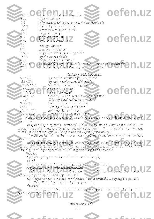 DATE -joriy kuni aniqlash yoki o’zgartirish
DEL -fayllarni uchirish
DIR -joriy katalaogdagi fayllar ro’yxatini ekranga chiqarish
ECNO -buyruk faylidan axborot berish
EXIT -command.com ishini tugallash
FOR -takrorlash buyrugi
MD -yangi katalog tuzish
REN -fayl nomini o’zgartirish
RD -katalogni uchirish
SET -uzgaruvchini belgilash
TIME -joriy vaqtni ko’rish yoki o’zgartirish
TYPE -faylni ekranga chiqarish
VER -msdos versiyasini ko’rsatish
VERIFY -diskka yozish jarayonini tekshirish holatini o’rnatish yoki voz kechish
VOL -formatlash jarayonida diskka quyilgan belgini ko’rish
DOS  ning tashki buyruklari.
ATTRIB -fayl holatini ko’rsatish yoki o’zgartirish
BASKO’P -fayllarning arxiv nusxalarini yaratish
COMMAND -MS DOS protsessorini ishga tushirish
DISKCOMP -disklarni solishtirish
FORMAT -disklarni formatlash
GRAPHICS -ekrandagi tasvir nusxasini bosmaga tayorlash
HELP -DOS buyruklari haqida ma‘lumot olish
MIRROR -fayllarni uchirishni nazorat qilish
SYS -tizim fayllarini ishga tushirish
UNDELETE -uchirilgan fayllarni tiklash
UNFORMAT -formatlangan diskni kayta tiklash
Yuqorida yozilgan komandalardan foydalanishga bir necha misollar keltiramiz. Matnli faylni
tashkil etish uchun
   copy con <faylning nomi>   komandasi kiritiladi va fayl satrlari klaviaturadan kiritiladi. Har
bir satr [Enter] bilan tugatiladi. Oxirgi satr esa yozilgandan keyin, [F6],  [Enter] bilan matn xotiraga
olinadi  va matn terish tugatiladi. Natijada ekranda quyidagi javob chikadi: 
1   file   (S)   copied       (   1   ta   fayl   nusxasi   kuchirildi)   va   diskda   faylning   nomi   hosil   bo’ladi.
Masalan:
  copy   con   uqish.txt   -joriy   katalogda   uqish.txt   fayli   hosil   bo’ladi.   Faylni   doimiy   xotiradan
uchirish   uchun   del   (delete-uchirish)   komandasi   quyidagi   formatda   beriladi.     del   [Disk:][Yo’l\]
[Faylning nomi]  faylning nomida “*”, “?” belgilardan foydalanish mumkin. 
Masalan:
 Agar katalogning barcha fayllarini uchirmokchi bo’lsangiz,
   del*.*
 komandasi kiritiladi. Kompyuter bunga quyidagicha javob beradi:
  Are you sure (Y/N)?  (Ishonchingiz komilmi?)
   Fayllarni uchirish uchun, “Y” kiritiladi, aks holda “N” kiritiladi.    “del 12.txt”  komandasini
kiritsak, joriy katalogdagi  12.txt  fayli uchiriladi.
Faylni kayta nomlash komandasi  ren  (“rename” -kayta nomlash).  U quyidagicha yoziladi:
  ren [Disk:][Yo’l\]  Faylning nomi faylning yangi nomi.
 Masalan: 
  ren   plan1.doc   plan1.txt   -   bu   komanda   joriy   katalogdagi     plan1.doc     faylning   nomini
plan1 . txt   nomiga o’zgartiradi.
Nazorat savollari:
20 