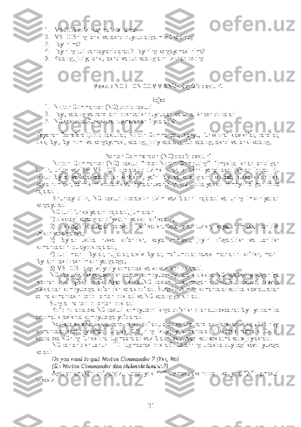 1. MS DOS so’zining ma’nosi nima?
2. MS DOSning ichki va tashqi buyruqlariga misol keltiring
3. Fayl nima?
4. Faylning turi qanday aniqlanadi? Faylning kengaytmasi nima?
5. Katalog, joriy, ichki, tashqi va tub kataloglarni izohlab bering
Mavzu:  NORTON COMMANDER  qobiq dasturi .
Reja:
1. Norton Commander  (NC) qobiq-dasturi
2. Fayl ,  katalog   va   panellarni   boshqarish   buyruqlari   va   unda   ishlash   qoidalari
3. NC dasturida funktsional tugmalardan foydalanish 
Tayanch   iboralar:   Qobiq   dasturlar,   Norton   Commander,   menyu,   funksional   klavishlar,   panellar,
disk, fayl, fayl nomi va kengaytmasi, katalog, joriy katalaog, tub katalog, tashqi va ichki katalog, 
Norton Commander  (NC) qobiq-dasturi
  Norton   Commander   (NC)   dasturi   “Peter   Norton   Computing”   firmasida   ishlab   chiqilgan
bo’lib,   uning   vazifasi   MS   DOS   operatsion   tizimsi   bilan   ishlashni   yengillashtirishdan   iborat.   Bu
dastur   fayllar   va   kataloglar   bilan   ishlashni,   ya‘ni   fayl   va   kataloglarni   kidirish,   nusxa   ko’chirish,
kayta nomlash, uchirishni soddarok va foydalanuvchining kuz oldida yakkol nomoyon qilgan holda
bajaradi .
  Shunday   qilib,   NC   dasturi   operatsion   tizim   vazifalarini   bajaradi   va   uning   imkoniyatlari
kengaytiradi.
 NC turli funktsiyalarni bajaradi, jumladan
1) diskdagi kataloglar ro’yxatini yakkol ko’rsatadi;
2)   diskdagi   kataloglar   daraxtini   ko’rsatish,   kataloglar   tuzish,   kayta   nomlash,   uchirish
imkoniyatlarga ega;
3)   fayllar   ustida   nusxa   ko’chirish,   kayta   nomlash,   joyini   o’zgartirish   va   uchirish
komandalarini qulayrok bajaradi;
4)   turli   matnli   fayllar,   hujjatlar,   arxiv   fayllar,   ma‘lumotlar   bazasi   matnlarini   ko’rish,   matnli
fayllarni taxrirlash imkoniyatiga ega;
5) MS DOS  ning ixtiyoriy komandasi va xokazolarni bajaradi.
NC   dasturini   ishga   tushirish   uchun   kompyuterning   kattik   diskida   NC   katalogi   yozilganliga
ishonch   hosil   qilish   kerak.   Agar   diskda   NC   dasturi   urnatilmagan   bo’lsa,   bu   dasturni   boshqa
disklardan kompyuterga ko’chirish kerak bo’ladi. Sung DOS ning komandalar satrida klaviaturadan
cd   nc  komandasini terib   [enter]  bosiladi va NC katalogiga kiriladi. 
Sungra   nc   terilib  [enter]  bosiladi.
 Ko’p hollarda esa NC dasturi kompyuterni ishga qo’shish bilan autoexec.bat fayli yordamida
avtomatik ravishda kompyuterga yo’qlanadi.
 Natijada ekranda ikkita panel paydo bo’ladi, chap va ung panellar. Panellar ostida DOS ning
komandalar   satri   joylashadi.   Undan   DOS   ning   ixtiyoriy   komandalarini   kiritish   mumkin.   Oxirgi
satrda esa NCning funktsional tugmachalari vazifalarini eslatuvchi satr «eslatma satr» joylashadi.
 NC dan chiqish uchun [F10] tugmachasi bosiladi. Ekranning urtasida quyidagi savol yuzaga
keladi:
 Do you want to quit Norton Commander ? (Yes, No)
 (Siz Norton Commander dan chikmokchimisiz?)
 Agar chikmokchi bo’lsangiz, [Enter]  yoki  “Y”  tugmasi, aks holda [Esc] yoki “N” tugmasini
bosasiz.
21 