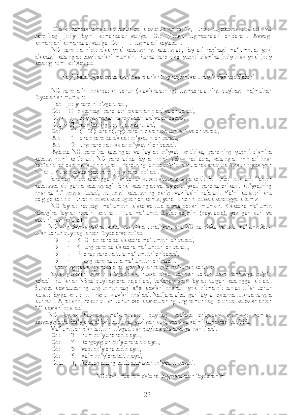   DOS komandasini bajarish uchun uni klaviaturadan terilib, [Enter] tugmachasi bosiladi. NC
panelidagi   joriy   faylni   komandalar   satriga   [Ctrl]+[Enter]   tugmachalari   chiqaradi.   Avvalgi
komandani komandalar satriga [Ctrl]+[E] tugmalari kaytaradi.
  NC   panelida   biror   disk   yoki   katalogning   kataloglari,   fayllari   haqidagi   ma‘lumotlar   yoki
diskdagi   kataloglar   tasvirlanishi   mumkin.   Bunda   panelning   yuqori   qismida   joriy   disk   yoki   joriy
katalog nomi ko’rsatiladi. 
Fayl ,  katalog   va   panellarni   boshqarish   buyruqlari   va   unda   ishlash   qoidalari
  NC   panellarini   boshqarish   uchun   (klavishalarning)   tugmachalarning   quyidagi   majmuidan
foydalanish mumkin:
 [Tab]- joriy panelni o’zgartiradi,
 [Ctrl]+[O]- ekrandagi panellarni ekrandan oladi va chiqaradi,
 [Ctrl]+[P]- joriy bulmagan panelni uchiradi va chiqaradi,
 [Ctrl]+[U]- panellarning urnini almashtiradi,
 [Ctrl]+[F1]- ( [F2])- chap (ung) panelni ekrandan uchiradi va chiqaradi,
 [Alt]+ [F1]- chap panelda disklar ro’yxatini chiqaradi,
 [Alt]+ [F2]- ung panelda disklar ro’yxatini chiqaradi.
  Agarda   NC   panelida   kataloglar   va   fayllar   ro’yxati   keltirilsa,   panelning   yuqori   qismida
katalog   nomi   keltiriladi.   NC   panellarida   fayllar   nomi   kichik   harflarda,   kataloglar   nomlari   bosh
harflar bilan ekranda kurinib turadi. Panelning ichida to’g’ri turburchak shaqlida kursor joylashgan
bo’ladi. Kursor joylashgan panel joriy panel bo’ladi.
Paneldagi biror katalogga kirish uchun kursor shu katalogga keltirilib [Enter] bosiladi. Har bir
katalogga  kirilganda  katalogdagi    ichki  kataloglar  va faylar ro’yxati  panelda chikadi.  Ro’yxatning
boshida   ‘..’   belgisi   turadi,   bu   belgi   katalogning   eshigi   vazifasini   bajaradi.   Ya‘ni   kursorni   shu
belgiga keltirib [Enter]ni bosak katalogdan chikamiz, yana [Enter]ni bossak katalogga kiramiz.
  NC   fayllar   haqidagi   ma‘lumotni   kiska   va   tula   tarzda   berishi   mumkin.   Kiskacha   ma‘lumot
fakatgina   fayllar   nomini   keltiradi.   Tula   ma‘lumot   fayllar   xajmini   (baytlarda),   yozilgan   kuni   va
vaqtini ham keltiradi.
NC   ning   5-versiyasida   dastur   rus   tilida   urnatilgan,   shu   NC   da   qiska   va   tula   ma‘lumotlarni
olish uchun quyidagilardan foydalansa bo’ladi:
 [F9]+[L]+[K]-CHap panelda kiskacha ma‘lumotni chiqaradi,
 [F9]+[P]+[K]-ung panelda kiskacha ma‘lumotni chiqaradi,
 [F9]+[L]+[P]-chap panelda tula ma‘lumotni chiqaradi,
 [F9]+[P]+[P]-ung panelda tula ma‘lumotni chiqaradi.
  Panelning pastki qismida ajratilgan fayllar haqida ma‘lumot keltiriladi.
Faylar   guruhini   nomini   o’zgartirish,   nusxa   olish,   uchirish   uchun   ularni   tanlashga   to’g’ri
keladi.   Bu   ishlar   NSda   quyidagicha   bajariladi,   tanlanayotgan   fayllar   turgan   katalogga   kiriladi.
Sungra   klaviaturaning   ung   tomonidagi   «*»   klavishi   bosiladi   yoki   birma-bir   tanlab   olish   uchun
kursor faylga keltirilib [Insert] klavishi bosiladi. Natijada ajratilgan fayllar ekranda boshqa rangda
kurinadi.   Ajratishni   bekor   qilish   uchun   esa   klaviaturaning   ung   tamonidagi   alohida   kalavishlardan
“-“ klavishi bosiladi. 
NC   fayllar   haqidagi   ma‘lumotlarni   quyidagi   tartibda   chiqarishi   mumkin:   nomlar,
kengaytgichlar bo’yicha, alfavit tartibida, yozilgan kuni, vaqti va xajmi kamayishi tartibida.
 Ma‘lumot chiqish tartibini o’zgartirish quyidagicha amalga  oshiriladi:
 [Ctrl]+[F3] - nom bo’yicha tartiblaydi,
 [Ctrl]+[F4] - kengaytgich bo’yicha tartiblaydi,
 [Ctrl]+[F5] - vaqt bo’yicha tartiblaydi,
 [Ctrl]+[F6] - xajm bo’yicha tartiblaydi,
 [Ctrl]+[F7] - kataloglarning tartiblanmagan ro’yxatini beradi.
NC dasturida funktsional tugmalardan foydalanish
22 