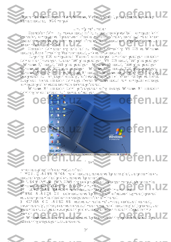 Tayanch iboralar:  Operatsion tizim,   Windows,  Microsoft, ish stoli, yorliqlar, papkalar, disklar, 
Standart dasturlar,  ПУСК menyusi
Umumiy ma‘lumotlar
Operatsion   tizim   -   bu   maxsus   dastur   bo’lib,   bu   dastur   asosiy   vazifasi   -   kompyuter   ishini
boshqarish,   kompyuter   va   foydalanuvchi   o’rtasida   muloqotni   o’rnatish,   tashqi   qurilmalar   ishlash
holatlarini   sozlash   va   ular   bilan   muloqotni   o’rnatish,   har   xil   dasturlarni   ishga   tushirish   va   ular
ishlash holatlarini ta‘minlash. 
Operatsion   tizimlardan   eng   taniqlilari   bu   Microsoft   firmasining   MS-DOS   va   Windows
dasturlari, Apple firmasining Macintosh dasturi, Unix va Linux dasturlari.
Dunyoning   70%   kompyuterlari   Microsoft   korporatsiyasi   tomonidan   yaratilgan   operatsion
tizimlar bilan jihozlangan. Bulardan 1981 yilda yaratilgan - MS-DOS dasturi, 1991 yilda yaratilgan
-   Windows   3,1   dasturi,   1995   yilda   yaratilgan   -   Windows   95   dasturi,   1998   yilda   yaratilgan   -
Windows   98   dasturi,   2000   yilda   yaratilgan   -   Windows   2000   dasturi,   2001   yilda   yaratilgan   -
Windows Millennium Edition va Windows XP dasturlari. Windows dasturning taniqli bo’lishining
asosiy   sababi   bu   -   ish   jarayoni   soddaligi,   ko’p   vazifali   rejim,   bir   xil   ishlash   interfeysi   va   boshqa
qulayliklar.   Boshqa   operatsion   tizimlarga   o’xshab   Windows   dasturi   ham   kompyuter   xotirasiga
kompyuter yoqilish vaqtda avtomatik ravishda yo’qlanadi.
Windows   XP   operatsion   tizimi   yo’qlangandan   so’ng   ekranga   Windows   XP   operatsion
tizimining ish stoli chiqadi. Bu 1-rasmda ko’rsatilgan.
1-rasm
Ish stolda quyidagi ob‘ektlar mavjud bo’ladi:
1 -  YORLIQLAR VA PAPKA  - har xil dasturlar, papkalar va fayllar belgilari, ular yordamida shu 
dasturlar ishga tushiriladi yoki shu papka va fayllar ochiladi.
2 -  PUSK MENYUSI  - (WINDOWS ning asosiy buyruqlari joylashgan menyusi, ular yordamida 
Windows ustidan har xil amallarni bajarishimiz mumkin.
3 –  TEZ YO’QLASH QATORI  - har xil dasturlarni tez yo’qlash imkonini beradi.
4 -  VAZIFALAR QATORI  - aktiv dasturlar va fayllar nomlarni ko’rsatuvchi tugmalar joylashadi 
va ulardan yordamida bittasidan boshqasiga tezkor o’tish ta‘minlanadi.
5 –  KO’RSATKICHLAR SOHASI  - vaqt va kun haqida ma‘lumotlar, klaviatura til standarti, 
tovush balandligi, printer, ekran va boshqa qurilmalar hamda har xil dastur belgilari joylashadi, ular
yordamida shu qurilmalar xususiyatlarini yoki shu dasturlar ishlash holatlarini o’zgartirishimiz 
mumkin
             Windows dasturida hamma dastur, papka va fayllar alohida uzining oynasida bajariladi. Oyna - 
bu ekranning chegaralgan turtburchak soha.
             
24 