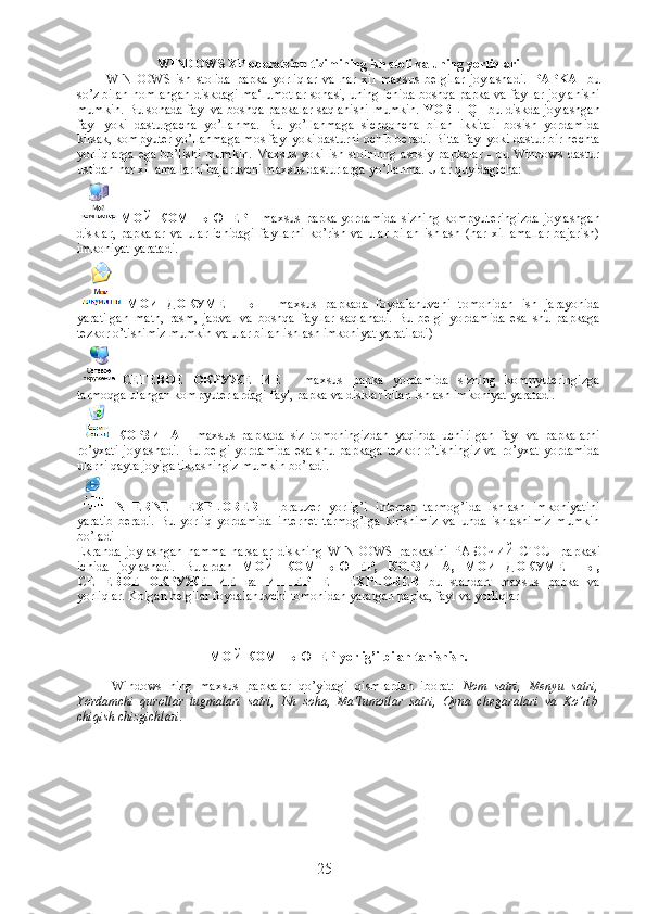 WINDOWS XP operatsion tizimining ish stoli va uning yorliqlari
WINDOWS   ish   stolida   papka   yorliqlar   va   har   xil   maxsus   belgilar   joylashadi.   PAPKA   -bu
so’z bilan nomlangan diskdagi ma‘lumotlar sohasi, uning ichida boshqa papka va fayllar joylanishi
mumkin. Bu sohada fayl va boshqa papkalar saqlanishi mumkin.   YORLIQ  - bu diskda joylashgan
fayl   yoki   dasturgacha   yo’llanma.   Bu   yo’llanmaga   sichqoncha   bilan   ikkitali   bosish   yordamida
kirsak, kompyuter yo’llanmaga mos fayl yoki dasturni ochib beradi. Bitta fayl yoki dastur bir nechta
yorliqlarga ega bo’lishi mumkin. Maxsus yoki ish stolninng asosiy papkalar - bu Windows dastur
ustidan har xil amallarni bajaruvchi maxsus dasturlarga yo’llanma. Ular quyidagicha:
МОЙ   КОМПЬЮТЕР   -  maxsus   papka   yordamida   sizning   kompyuteringizda   joylashgan
disklar,   papkalar   va   ular   ichidagi   fayllarni   ko’rish   va   ular   bilan   ishlash   (har   xil   amallar   bajarish)
imkoniyat yaratadi.
MO И   ДОКУМЕНТЫ   -   maxsus   papkada   foydalanuvchi   tomonidan   ish   jarayonida
yaratilgan   matn,   rasm,   jadval   va   boshqa   fayllar   saqlanadi.   Bu   belgi   yordamida   esa   shu   papkaga
tezkor o’tishimiz mumkin va ular bilan ishlash imkoniyat yaratiladi)
СЕТЕВОЕ   ОКРУЖЕНИЕ   -   maxsus   papka   yordamida   sizning   kompyuteringizga
tarmoqga ulangan kompyuterlardagi fayl, papka va disklar bilan ishlash imkoniyat yaratadi.
  КОРЗИНА   -   maxsus   papkada   siz   tomoningizdan   yaqinda   uchirilgan   fayl   va   papkalarni
ro’yxati   joylashadi.   Bu  belgi   yordamida   esa  shu  papkaga   tezkor  o’tishingiz   va  ro’yxat  yordamida
ularni qayta joyiga tiklashingiz mumkin bo’ladi.
INTERNET   EXPLORER   –   brauzer   yorlig’i   internet   tarmog’ida   ishlash   imkoniyatini
yaratib   beradi.   Bu   yorliq   yordamida   internet   tarmog’iga   kirishimiz   va   unda   ishlashimiz   mumkin
bo’ladi
Ekranda   joylashgan   hamma   narsalar   diskning   WINDOWS   papkasini   РАБОЧИЙ   СТОЛ   papkasi
ichida   joylashadi.   Bulardan   МОЙ   КОМПЬЮТЕР ,   КОРЗИНА ,   МОИ   ДОКУМЕНТЫ ,
СЕТЕВОЕ   ОКРУЖЕНИЕ   ва   ИНТЕРНЕТ   EXPLORER   bu   standart   maxsus   papka   va
yorliqlar. Kolgan belgilar foydalanuvchi tomonidan yaratgan papka, fayl va yorliqlar
МОЙ   КОМПЬЮТЕР  yorlig’i bilan tanishish.
              Windows   ning   maxsus   papkalar   qo’yidagi   qismlardan   iborat:   Nom   satri,   Menyu   satri,
Yordamchi   qurollar   tugmalari   satri,   Ish   soha,   Ma‘lumotlar   satri,   Oyna   chegaralari   va   Ko’rib
chiqish chizgichlari.  
25 