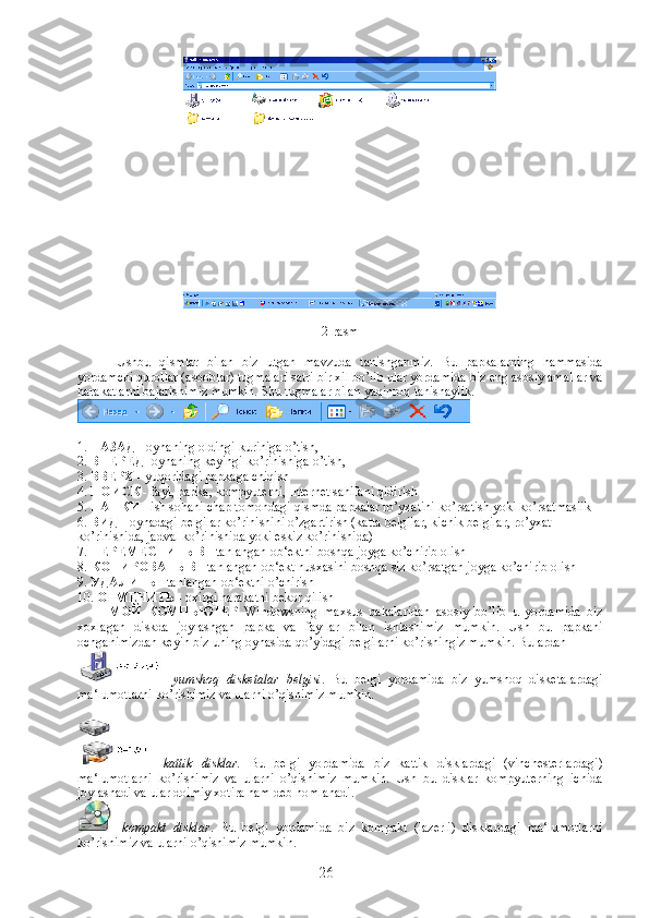 2-rasm
Ushbu   qismlar   bilan   biz   utgan   mavzuda   tanishganmiz.   Bu   papkalarning   hammasida
yordamchi qurollar (asboblar) tugmalari satri bir xil bo’lib ular yordamida biz eng asosiy amallar va
harakatlarni bajarishimiz mumkin.  Shu tugmalar bilan yaqinroq tanishaylik .
1.  НАЗАД  - oynaning oldingi kuriniga o’tish,
2.  ВПЕРЕД  -oynaning keyingi ko’rinishiga o’tish,
3.  ВВЕРХ  - yuqoridagi papkaga chiqish
4.  ПОИСК  - fayl, papka, kompyuterni, Internet sahifani qidirish
5.  ПАПКИ  - ish sohani chap tomondagi qismda papkalar ro’yxatini ko’rsatish yoki ko’rsatmaslik
6.  ВИД  - oynadagi belgilar ko’rinishini o’zgartirish (katta belgilar, kichik belgilar, ro’yxat 
ko’rinishida, jadval ko’rinishida yoki eskiz ko’rinishida)
7.  ПЕРЕМЕСТИТЬ   В  - tanlangan ob‘ektni boshqa joyga ko’chirib olish
8.  КОПИРОВАТЬ   В  - tanlangan ob‘ekt nusxasini boshqa siz ko’rsatgan joyga ko’chirib olish
9.  УДАЛИТЬ  - tanlangan ob‘ektni o’chirish
10.  ОТМЕНИТЬ  - oxirgi harakatni bekor qilish
              МОЙ   КОМПЬЮТЕР   Windowsning   maxsus   pakalaridan   asosiy   bo’lib   u   yordamida   biz
xoxlagan   diskda   joylashgan   papka   va   fayllar   bilan   ishlashimiz   mumkin.   Ush   bu   papkani
ochganimizdan keyin biz uning oynasida qo’yidagi belgilarni ko’rishingiz mumkin. Bulardan
-   yumshoq   disketalar   belgisi .   Bu   belgi   yordamida   biz   yumshoq   disketalardagi
ma‘lumotlarni ko’rishimiz va ularni o’qishimiz mumkin.
 
-   kattik   disklar.   Bu   belgi   yordamida   biz   kattik   disklardagi   (vinchesterlardagi)
ma‘lumotlarni   ko’rishimiz   va   ularni   o’qishimiz   mumkin.   Ush   bu   disklar   kompyuterning   ichida
joylashadi va ular doimiy xotira ham deb nomlanadi.
-   kompakt   disklar .   Bu   belgi   yordamida   biz   kompakt   (lazerli)   disklardagi   ma‘lumotlarni
ko’rishimiz va ularni o’qishimiz mumkin.
26 