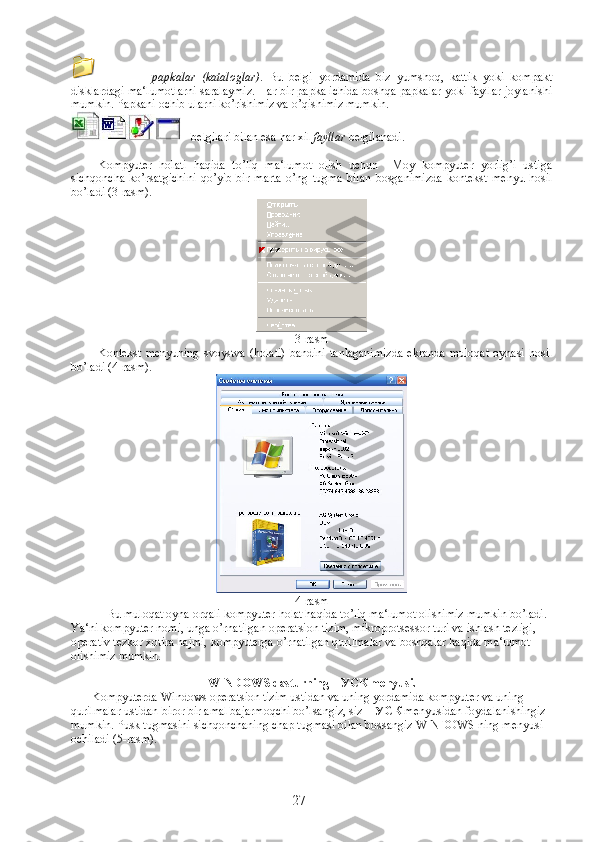 -   papkalar   (kataloglar) .   Bu   belgi   yordamida   biz   yumshoq,   kattik   yoki   kompakt
disklardagi ma‘lumotlarni saralaymiz. Har bir papka ichida boshqa papkalar yoki fayllar joylanishi
mumkin. Papkani ochib ularni ko’rishimiz va o’qishimiz mumkin.
 - belgilari bilan esa har xil  fayllar  belgilanadi.
Kompyuter   holati   haqida   to’liq   ma‘lumot   olish   uchun     Moy   kompyuter   yorlig’i   ustiga
sichqoncha   ko’rsatgichini   qo’yib   bir   marta   o’ng   tugma   bilan   bosganimizda   kontekst   menyu   hosil
bo’ladi (3-rasm). 
3-rasm
Kontekst  menyuning   svoystva   (holati)  bandini  tanlaganimizda   ekranda   muloqat   oynasi  hosil
bo’ladi (4-rasm).
4-rasm
Bu muloqat oyna orqali kompyuter holat haqida to’liq ma‘lumot olishimiz mumkin bo’ladi. 
Ya‘ni kompyuter nomi, unga o’rnatilgan operatsion tizim, mikroprotsessor turi va ishlash tezligi, 
operativ tezkor xotira hajmi, kompyuterga o’rnatilgan qurilmalar va boshqalar haqida ma‘lumot 
olishimiz mumkin.
WINDOWS dasturning ПУСК menyusi.
             Kompyuterda Windows operatsion tizim ustidan va uning yordamida kompyuter va uning 
qurilmalar ustidan biror bir amal bajarmoqchi bo’lsangiz, siz  ПУСК  menyusidan foydalanishingiz 
mumkin. Pusk tugmasini sichqonchaning chap tugmasi bilan bossangiz WINDOWS ning menyusi 
ochiladi (5-rasm ).
27 