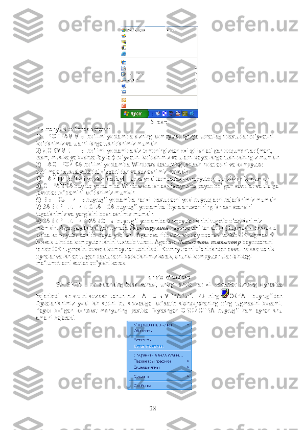 5-rasm
Bu menyu 8 bo’limdan iborat:
1)  ПРОГРАММЫ  bo’limi yordamida sizning kompyuteringizga urnatilagn dasturlar ro’yxatini 
ko’rishimiz va ularni ishga tushirishimiz mumkin
2)  ДО К УМЕНТЫ  bo’limi yordamida siz tomoningizdan oxirgi ishlatilgan doqumentlar (mant,  
rasm,   musika va boshqa fayllar) ro’yxatini ko’rishimiz va ularni qayta ishga tushirishingiz mumkin
3)  НАСТРОЙКА  bo’limi yordamida Windows dasturning ishlash holatlarini va kompyuter 
qurilmalar xususiyatlarini o’zgartirish va sozlashimiz mumkin
4)  НАЙТИ  bo’limi yordamida fayl. Papka yoki tarmoqdagi kompyuterni qidirishimiz mumkin
5)  СПРАВКА  buyruq yordamida Windowsda ishlash jarayonida paydo bo’lgan savollar va ularga 
javoblar to’plamini ko’rishimiz mumkin
6)  ВЫПОЛНИТЬ  buyrug’i yordamida har xil dasturlarni yoki buyruqlarni bajarishimiz mumkin
7)  ЗАВЕРШЕНИЕ СЕАНСА  buyrug’i yordamida foydalanuvchining ishlash seansini 
tugatishimiz va yangisini boshlashimiz mumkin
8)  ЗАВЕРШЕНИЕ РАБОТЫ  buyrug’i yordamida kompyuter ishini tugatib o’chirishimiz 
mumkin. Agar paydo bo’lgan oynada  Перезагрузить  bayroqchani tanlab OQ tugmasini bossak u 
holda kompyuter uchirib qayta yoqiladi.  Agar esa Priostanovit bayroqchani tanlab OK tugmasini 
bossak u holda kompyuter ishini tuxtatib turadi. Agar esa  Выключить   компьютер  bayroqchani 
tanlab OK tugmasini bossak kompyuter uchiriladi. Kompyuterni o’chirishdan avval h амма  ochik 
oynalar va ishlab turgan dasturlarni berkitishimiz kerak, chunki kompyuter ular ichidagi 
ma‘lumotlarni saqlab qo’yishi kerak.              
Ish stolni sozlash
ISH   STOL   -   bu   ekranning   bush   sohasi,   uning   ichida   har   xil   dasturlar   uzining   oynasida
bajariladi.   Ish   stolni   sozlash   uchun   biz   ПАНЕЛЬ   УПРАВЛЕНИЯ   ning ЭКРАН   buyrug’idan
frydalanishimiz   yoki   ish   stolni   bu   sroxasiga   ko’rsatib   sichqonchaning   o’ng   tugmasini   bosami.
Paydo   bo’lgan   kontekst   menyuning   pastida   foylashgan   СВОЙСТВА   buyrug’i   ham   aynan   shu
amalni bajaradi.
28 