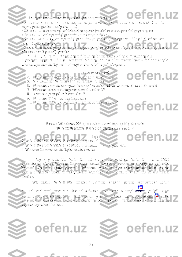              Kelinglar shu kontekst menyu bilan yaqinroq tanishaylik.
•  Упорядочить   значки  - Ekrandagi papka, yorliq va har xil boshqa belgilarni saralash (nom, turi, 
hajmi, yaratilgan kuni bo’yicha, .......)
•  Обновить  - ekran tashqi ko’rinishini yangilash (tarkibi va xususiyatlarini qayta o’qish)
•  Вставить  - xotiraga qo’yilgan ob‘ektni ekranga qo’yish.
•  Вставить   ярлык  - xotiraga qo’yilgan ob‘ektga yorliqni (ob‘ektgacha to’liq yo’lni ko’rsatuvchi 
belgini) ekranga qo’yish.
•  Создать  - ekranda yangi papka, yorliq, yoki yangi har xil standart faylni (rasm, matnli fayl, arxiv,
ofis dasturlar fayllarini) yaratish.
              YORLIQNI  hajmi 1 Kb ga teng bo’lib uning ichida fakat sizning kompyuteringizda 
joylashgan faylgacha to’liq yo’l saqlanadi. Shuning uchun yorliqni boshqa joyga ko’chirib olsangiz 
u holda u yordamida fayl ochib olmaysiz, chunki to’liq yo’l o’zgaradi.
             
Nazorat savollari
4. Windows OT ishga tushirish bosqichlarini sanab bering
5. NC dasturidan Windows OT iga qanday o’tiladi?
6. Windows tizimida kompyuter taprmog’iga qo’shilish uchun nima ishlar qilish kerak?
7. Windows ishchi stoli deganda nimani tushinasiz?
8. Ishchi stolga qaysi ob‘ektlar kiradi?
9. Windows OT ishi qanday tugatiladi?
10. Windows OT ishi klaviatura yordamida qanday tugatiladi ?
Mavzu:  Windows XP operatsion tizimidagi  q obi q  dasturlar
WINDOWS COMMANDER (WC) qobiq dasturi .
Reja:
1.  WINDOWS COMMANDER (WC) qobiq dasturi .
2.  WINDOWS COMMANDER (WC) qobiq dasturi ning  menyu lar satri. 
3.   Windows Commander da fayllar ustida amallar
Keyingi yillarda Peter Norton Computing tomonidan yaratilgan Norton Commander (NC)
qobiq   dasturi   o’rnida   Windows   Commander   dasturi   ommaviy   ravishda   keng   miqyosda   qo’llanila
boshladi.   Chunki   bu   dastur   yordamida   Windows     mushitida   foydalanuvchilar   osonlikcha   fayl   va
kataloglar   yaratish   qayta   nomlash,nusxa   olish,chirish   kabi   bir   qator   ishlarni   tez   va   soz   bajara
oladilar .    
WC   dasturi   WINDOWS   operatsion   tizimida   ishlashni   yanada   osonlashtirish   uchun
qo’llaniluvchi   qobiq   dasturdir.   Dasturni   yo’klash   uchun   ishchi   stoldagi     yorlig’i   ustiga
sichqonchaning   chap   tugmasi   2   marta   bosiladi   yoki   tez   yo’qlash   tugmalari   qatoriga     yorliq
qo’yilgan bo’lsa, shu yorliq ustiga sichqonchaning chap tugmasi 1 marta bosiladi. Natijada ekranda
quyidagi oyna hosil bo’ladi:
29 