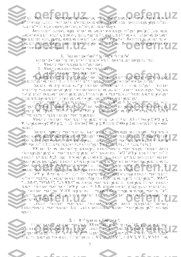 bo’ladi.   Xabar   -   bu   informatsiyaning   suzlashuv,   matn,   tasvir,   jadval,   sonli   ma‘lumotlar   va   x.k.
ko’rinishdagi   turidir.   Inson   tashki   ta‘sirnatijasida   sezgi   organlar   orqali   axborotlarga   yega   bo’ladi.
Bular: ta‘m bilish, xid sezish, eshitish, ko’rish, teri-badan sezgisi. 
Axborotlarni   tuplash,   kayta   ishlash   va   uzatish   vositalarga   bo’lgan   yextiyoji   juda   katta.
Uzatish vositalari - sputnik, televizor, radio, magnitafon, video, telefon va x.k. Tuplash va tashuvchi
vositalar deb kitob, gazeta, kaseta va dikslarni tushunishimiz mumkin. Axborotlarni ustidan har xil
amallarni bajarish jarayoni - axborot texnologiyasi deb nomlanadi. Axborot texnologiyasini asosiy
texnik vositasi bu kompyuter
2 . Hisoblash texnikasining rivojlanish tarixi
Hisoblash texnikasining rivojlanishining tarixi shartli ravishda uch davrga bulinadi:
1. Mexaniq mashinalargacha bo’lgan davr;
2. Mexaniq va elektromexaniq mashinalari davri;
3. Elektron hisoblash mashinalari davri.
Yer yuzida eng birinchi hisoblash texnikasi ibtidoiy odamlarning kul va oyok barmoklaridan
iborat bo’lgan va hisobni 20 olib borishni ta‘minlagan. Bu tabiiy hisoblash vositasi bo’lgan.
Dastlabki   va   eng   sodda   sun‘iy   hisoblash   asboblaridan   biri   birka   bo’lgan.   Hisoblash
ishlarining murakkablashuvi yangi hisoblash asboblari va usullarini izlashni takozo etgan. Natijada
hozirgi chutni eslatuvchi asbob yaratilgan, Shotlandiyalik matematik Jon Neper rakamlar yozilgan
bir qancha tayokchalarni joriy qilgan, va nixoyat logarifmik chizgich yaratilgan.
Birinchi   mexaniq   moslamalardan   biri   nemis   olimi   Vilgelm   Shikkard   tomonidan   ixtiro
kilingan.   1645   yil   frantsuz   matematigi   Blez   Pascal   arifmometr   yasagan.   Nemis   matematigi,
mexanigi   va   foylasufi   Gotfrid   Leybnits   1673   yil   fakat   qo’shish   va   ayrishni   emas,   balki   turtala
arifmetik amalni bajara oladigan mashina yaratadi.
Mexaniq   hisoblash   mashinalarining   yaratilishida   rus   olimlari   Z.Slonimskiy   (1845   yil),
V.Bunyakovskiy (1867 yil), P.L.CHebshev (1880 yil), V.Odner (1889 yil) va boshqalarning xissasi
kattadir.
Dastlabki   mexaniq   mashinalar   kul   kuchi   yordamida   harakatga   keltirilar   edi.   Keyinchalik
elektr kuvvati yordamida  harakatga  keltiriladigan  mexaniq  mashinalar  yaratildi.  Bunday hisoblash
mashinalari elektromexaniq mashinalar deyiladi. Elektromexaniq mashinalarda 8 soatlik ish kunida
hammasi bo’lib 2000 amal bajarish mumkin bo’lgan. (1soat 250 amal, 1minutda 4 amal).
XX   asr   fan   va   texnikaning   tarakkiyoti   elektromexaniq   mashinalarga   nisbatan   tezrok
hisoblaydigan yangi xil mashinalarning yaratilishini takozo etdi. 1942-1945 yillarda birinchi bo’lib
elektron   lampalar   AQSHdagi   Pensilvaniya   universitetida   Elektron   lampalar   axborotlarni   saqlash
imkoniyatiga ega bo’lgan elektron lampalar yordamida rakamli hisoblash mashinasi yaratildi va bu
mashinaga   (ENIAC)   ENIAK   deb,   nom   berildi.   Bu   mashinaning   ogirligi   30   tonna   bo’lib,   150
kvadrat metrli xonani egallagan va 18 mingta elektron lampa asosida ishlagan.
1946   yil   Amerika   olimi   Djon   fon   Neyman   (1903-1957)   shunday   elektron   mashinalarini
ko’rishni matematik jixatdan asoslab bergan. Keyinrok AQSHda va Buyo’q Britaniyada “EDVAK”,
“EDSAK”,   “SYeAK”,   “UNIVAK”   va   boshqa   mashinalar   yaratildi.   Rossiyada   birinchi   elektron
rakamli hisoblash mashinasini 1948 yil rus olimi S.A.Lebedev boshchiligidagi guruh ishlab chiqdi.
Bu   hisoblash   mashinasi   MESM   deyilar   edi   –   malaya   elektronnnaya   schetnaya   mashina.   1940
yillarning   oxirgi   va   1950   yillarning   boshlari   elektron   hisoblash   mashinalari   tarakkiyotining
boshlanishi hisoblanadi.
Elektron   hisoblash   mashinalari   hisoblash   ishlarini   tezrok   bajargandan   tashkari,
elektromexaniq   mashinalardan   farqli   ularok   axborotlarni   saqlash   imkoniyatiga   ya‘ni   xotiraga
egadir. 
3 . EHMning avlodlari va turlari.
Birinchi elektron hisoblash mashinalari XX asr 1950 yillarning oxiri 1950 yillarda yaratilgan.
Ular  elektron  lampalar   yordamida  ishlagan.   Elektron  lampalar   fakat   2ta  turgunlik  holatiga   egadir.
Yongan   va   uchgan   holati.   Lampaning   yonib   turgan   holati   bir   rakamiga   mos   keladi.   Uchib   turgan
holati nol rakamiga mos keladi. Birinchi avlod EHMlariga BESM-1, BESM-2, M-20, MINSK-1  va
3 