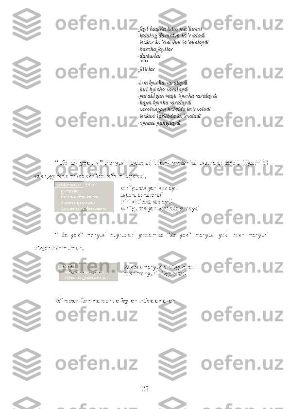 -fayl haqida tuliq ma‘lumot
-katalog daraxtini ko’rsatadi
-tezkor ko’rinishni ta‘minlaydi
-barcha fayllar
-dasturlar
-*.*
-filtrlar
-ism byicha saralaydi
-turi byicha saralaydi
-yaratilgan vaqti byicha saralaydi
-hajm byicha saralaydi
-saralangan holatda ko’rsatadi
-teskari tartibda ko’rsatadi
-oynani yangilaydi
“   Конфигурация ”   menyusi   buyruqlari   tplami   yordamida   uskunalar   paneli,   joylarni   tl\
azish,zgarishlarni saqlash kabi ishlarni bajaradi .
-konfiguratsiyani sozlaydi
-uskunalar darchasi
-rnini xotirada saqlaydi
-konfiguratsiyani xotirada saqlaydi
“   Запуск ”   menyusi   buyruqlari   yordamida   “ Запуск ”   menyusi   yoki   bosh   menyuni
o’zgartirish mumkin .
-Zapusk menyusini o’zgartiradi
-bosh menyuni o’zgartiradi
Windows Commander da fayllar ustida amallar
32 