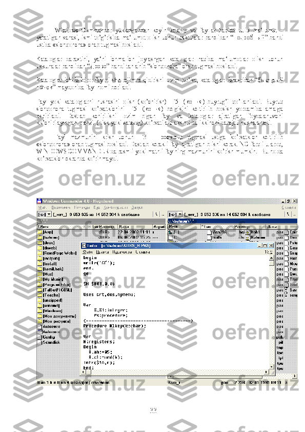 Windows   Commander   yuklangandan   keyin   katalog   va   fayllar   haqida   tuliq   ma‘lumot   –
yaratilgan  sanasi, ismi to’g’risida ma‘lumot  olish uchun uskunalar panelidan “ подробный ” bandi
ustida «sichqoncha» chap tugmasi bosiladi.
Kataloglar   daraxtini,   ya‘ni   ichma-ich   joylashgan   kataloglar   haqida   ma‘lumotlar   olish   uchun
uskunalar panelidan “ Древо ” bandi tanlanib “sichqoncha” chap tugmasi bosiladi.
Kataloglar ichida biror faylni shu rejimda  qidirishi lozim bo’lsa, kataloglar daraxtidan “ быстрый
поиск ” maydonida fayl nomi beriladi.
Fayl   yoki   kataloglarni   nushasini   olish   (ko’chirish)   [F5]   ( копия )   buyrug’i   qo’llaniladi.   Buyruq
sichqoncha   tugmasi   ko’rsatkichini   [F5]   ( копия )   belgisini   keltirilib   bosish   yordamida   amalga
oshiriladi.   Dastlab   kchirilishi   lozim   blgan   fayl   va   kataloglar   ajratilgan   foydalanuvchi
ko’chirilayotgan manzil (disk yoki katalog) ko’rsatiladi aks holda ikkinchi darajali nushalanadi.
  Fayl   mazmunini   krish   uchun   [F3]-   Просмотр   tugmasi   ustiga   ko’rsatkich   keltirilib
«sichqoncha» chap tugmasi bosiladi. Dastlab kerakli fayl ajratilgan blishi kerak. NC farqli ularoq,
WINDOWS COMMANDER da rasmli yoki matnli faylning mazmunini ko’rish mumkin.  Bu holda
ko’rsatkich ekranda ko’rinmaydi. 
33 