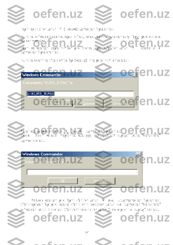 Faylni taxrir qilish uchun [F4]- ( правка )  tugmasidan foydalaniladi. 
Bu holda ko’rsatkich  ekranda paydo bo’ladi, kerakli  taxrir qilishlardan  sung   faylni yana xotirada
saqlash mumkin.
Faylni   va   katalogni   qayta   nomlash   yoki   boshqa   joyga   ko’chirish   uchun   [F6]-   Перемещени я
tugmasidan foydalananiladi.
Bu holda ekranning o’rta qismida fayl (katalog)  ning yangi nomi chiqaraladi .
Yangi katalog yaratish uchun [F7]-   СоздКат   tugmasidan foydalaniladi.
Создат   новый   каталог   maydonida   katalogga   nom   berib   OK   buyrug’i   ustida   “sichqoncha”
tugmasi bosiladi .
Keraksiz   katalogni   yoki   faylni   o ’chirish   uchun   [F8]-   Удалить   tugmachasidan   foydlaniladi.
O ’chirilayotgan   fayl   yoki   katalog   o ’chirilishini   tasdi q lash   uchun   [ Да ]   tugmasidan   “sich q oncha”
k o ’rsatkichi keltirilib bosiladi.  O ’chirishni bekor qilish uchun  Отмена  yoki  Нет  buyru g ’i b e riladi .
34 