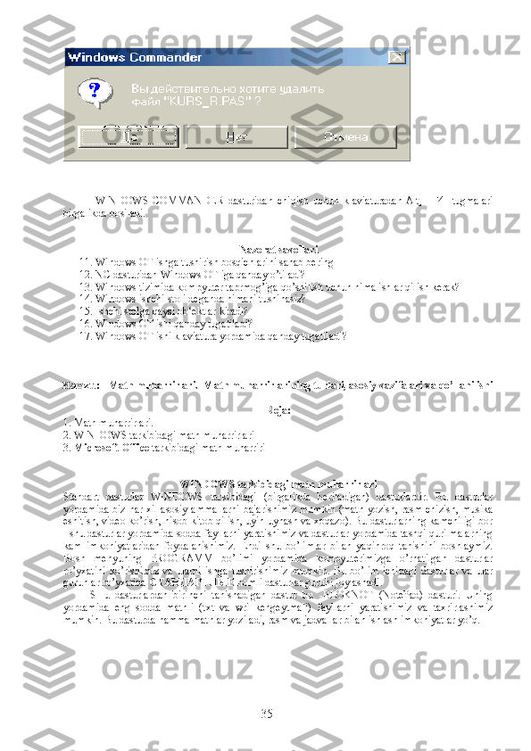 WINDOWS   COMMANDER   dasturidan   chiqish   uchun   klaviaturadan[Alt]+[F4]   tugmalari
birgalikda bosiladi.
Nazorat savollari
11. Windows OT ishga tushirish bosqichlarini sanab bering
12. NC dasturidan Windows OT iga qanday o’tiladi?
13. Windows tizimida kompyuter taprmog’iga qo’shilish uchun nima ishlar qilish kerak?
14. Windows ishchi stoli deganda nimani tushinasiz?
15. Ishchi stolga qaysi ob‘ektlar kiradi?
16. Windows OT ishi qanday tugatiladi?
17. Windows OT ishi klaviatura yordamida qanday tugatiladi ?
Mavzu:   Matn muharrirlari.  Matn muharrirlarining turlari, asosiy vazifalari va qo’llanilishi
Reja:
1.  Matn muharrirlari .
2.  WINDOWS tarkibidagi  matn muharrirlari
3.  Microsoft Office  tarkibidagi  matn muharriri
WINDOWS tarkibidagi  matn muharrirlari  
Standart   dasturlar   WINDOWS   tarkibidagi   (birgalikda   beriladigan)   dasturlardir.   Bu   dasturlar
yordamida biz har xil asosiy ammallarni bajarishimiz mumkin (matn yozish, rasm chizish, musika
eshitish, video ko’rish, hisob kitob qilish, uyin uynash va xoqazo). Bu dasturlarning kamchiligi bor
- shu dasturlar yordamida sodda fayllarni yaratishimiz va dasturlar yordamida tashqi qurilmalarning
kam   imkoniyatlaridan   foydalanishimiz.   Endi   shu   bo’limlar   bilan   yaqinroq   tanishini   boshlaymiz.
Bosh   menyuning   PROGRAMM   bo’limi   yordamida   kompyuterimizga   o’rnatilgan   dasturlar
ro’yxatini   ko’rishimiz   va   ularni   ishga   tushirishimiz   mumkin.   Bu  bo’lim   ichidagi   dasturlar   va   ular
guruhlar ro’yxatida  СТАНДАРТНЫЕ  nomli dasturlar guruhi joylashadi.
              SHu   dasturlardan   birinchi   tanishadigan   dastur   bu   -BLOKNOT   (NotePad)   dasturi.   Uning
yordamida   eng   sodda   matnli   (txt   va   wri   kengeytmali)   fayllarni   yaratishimiz   va   taxrirlashimiz
mumkin. Bu dasturda hamma matnlar yoziladi, rasm va jadvallar bilan ishlash imkoniyatlar yo’q.
35 