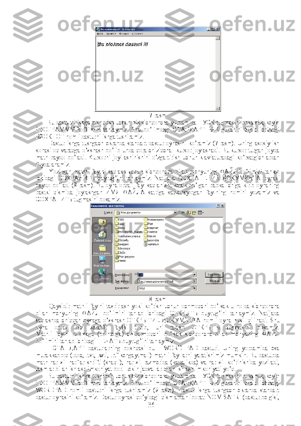 7-rasm
             Bu dasturni ishga tushurish uchun biz sichqoncha yordamida ПУСК tugmasini bosamiz, keyin
ПРОГРАММЫ   bo’limini   tanlaymiz.   Shu   bo’limdagi   СТАНДАРТНЫЕ   guruhini   topib   ichidagi
БЛОКНОТ nomli dasturni ishga tushiramiz.
              Dastur   ishga   tushgach   ekranda   standart   dastur   oynasini   ko’ramiz   (7-rasm).   Uning   asosiy   ish
sohasi oq varaqga o’xshash bo’lib unda qora chiziqcha -kursor joylashadi. Bu kursor turgan joyda
matn   paydo   bo’ladi.   Kursorni   joyilashinishini   o’zgartirish   uchun   klaviaturadagi   ko’rsatgichlardan
foydalanamiz.
              Yozilgan   matnli   faylni   saqlash   uchun   sichqoncha   bilan   menyuning   ФАЙЛ   bo’limini   tanlab
ichidagi   СОХРАНИТЬ   buyrug’ini   tanlaymiz.   Natijada   СОХРАНЕНИЕ   ДО К УМЕНТА   oynasi
paydo bo’ladi (8-rasm). Bu oyna orqali  fayl saqlanishi kerak bo’lgan papka ichiga  kirib oynaning
pastki   qismida   joylashgan   ИМЯ   ФАЙЛА   satriga   saqlanayotgan   faylning   nomini   yozamiz   va
СОХРАНИТЬ  tugmasini bosamiz.
8-rasm
              Qaysidir   matnli   faylni   taxrirlash   yoki   ko’rish   uchun   ochmoqchi   bo’lsak   u   holda   sichqoncha
bilan   menyuning   ФАЙЛ   bo’limini   tanlab   ichidagi   ОТКРЫТЬ   buyrug’ini   tanlaymiz.   Natijada
saqlashda   chiqqan   oynaga   o’xshash   ОТКРЫТИЕ   ДО К УМЕНТА   nomli   oyna   hosil   qilinadi.   Shu
oyna   orqali   biz   kerakli   faylni   topib,   uni   tanlab   ОТКРЫТЬ   tugmasini   bosamiz.
Matnli   faylni   bosmaga   (printerga)   chiqarmoqchi   bo’lsak   sichqoncha   bilan   menyuning   ФАЙЛ
bo’limini tanlab ichidagi ПЕЧАТЬ buyru g ’ini tanlaymiz.
              СТАНДАРТ   dasturlarning   boshqasi   bu   -   WORD   PAD   dasturi.   Uning   yordamida   esa
murakkabroq (.doc, .txt, .wri, .rtf kengaytmali)  matnli  fayllarni yaratishimiz mumkin. Bu dasturda
matn  har  xil  harflar  shrifti   (shaqli),   har xil   razmerida   (kattalikda)  va  har  xil  ko’rinishida  yoziladi,
rasmlar bilan ishlash imkoniyat bor. Lekin jadvallar bilan ishlash imkoniyati yo’q.
             Bu dasturni ishga tushirish uchun biz sichqoncha yordamida   ПУСК  tugmasini bosamiz, keyin
ПРОГРАММЫ   bo’limini   tanlaymiz.   Shu   bo’limdagi   СТАНДАРТНЫЕ   guruhini   topib   ichidagi
WORDPAD   nomli   dasturni   ishga   tushiramiz   (9-rasm).   Dastur   ishga   tushgach   ekranda   standart
dastur oynasini ko’ramiz. Dastur oynasi qo’yidagi qismlardan iborat: NOM SATRI (dastur belgisi,
36 