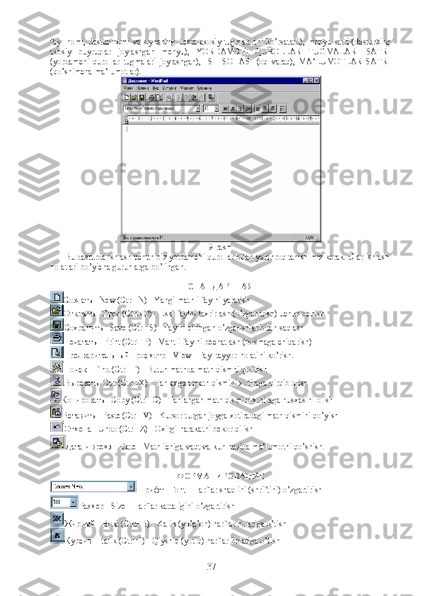 fayl  nomi,  dastur  nomi  va  oynaning  uchta  asosiy  tugmalarini  ko’rsatadi),   menyu  satri  (dasturning
asosiy   buyruqlar   joylashgan   menyu),   YORDAMCHI   QUROLLAR   TUGMALARI   SATRI
(yordamchi   qurollar   tugmalari   joylashgan),   ISH   SOHASI   (oq   varaq),   MA‘LUMOTLAR   SATRI
(qo’shimcha ma‘lumotlar).
9-rasm
             Bu dasturda ishlash uchun biz yordamchi qurollar bilan yaqinroq tanishimiz kerak. Ular ishlash
holatlari bo’yicha guruhlarga bo’lingan.
СТАНДАРТНАЯ
Создать  - New (Ctrl+N) - Yangi matnli faylni yaratish
Открыть  - Open (Ctrl+O) - Eski faylni taxrirlash (o’zgartirish) uchun ochish
Сохранить  - Save (Ctrl+S) - Faylni qilingan o’zgarishlar bilan saqlash
Печатать  - Print (Ctrl+P) - Mantli faylni pechatlash (bosmaga chiqarish)
Предварительный   просмотр  - View - Fayl tayyor holatini ko’rish.
Поиск - Find (Ctrl+F) - Butun matnda matn qismni qidirish
Вырезать -Cut (Ctrl+X) - Tanlangan matn qismini xotiraga qirqib olish
Копировать - Copy (Ctrl+C) - Tanlangan matn qismini xotiraga nusxasini olish
Вставить - Paste (Ctrl+V) - Kursor turgan joyga xotiradagi matn qismini qo’yish
Отмена - Undo (Ctrl+Z) - Oxirgi harakatni bekor qilish
Дата и время - Date - Matn ichiga vaqt va kun haqida ma‘lumotni qo’shish.
ФОРМАТИРОВАНИЕ
Шрифт - Font - Harflar shaqlini (shriftini) o’zgartirish
Размер - Size - Harflar kattaligini o’zgartirish
Жирный - Bold (Ctrl+B) - Kalin (yo’g’on) harflar holatiga o’tish
Курсив - Italik (Ctrl+I) - Qiyshiq (yotiq) harflar holatiga o’tish
37 