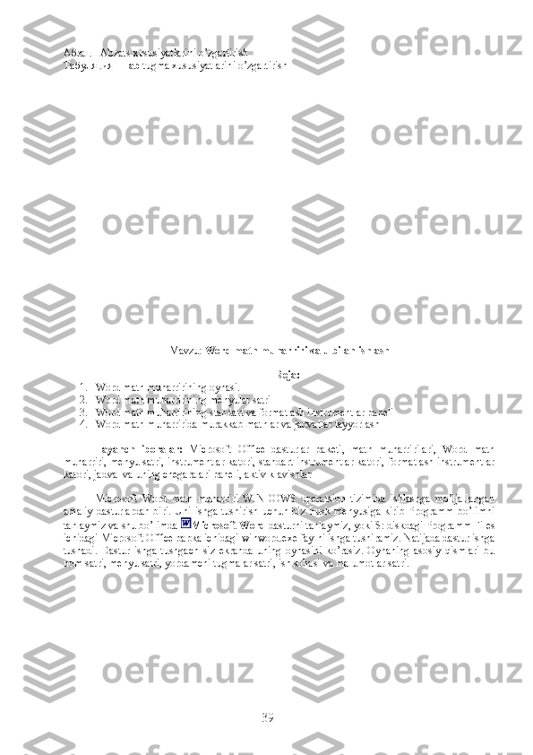 Абзац - Abzats xususiyatlarini o’zgartirish
Табуляция -  Tab  tugma xususiyatlarini o’zgartirish
Mavzu:   Word matn muharriri va u bilan ishlash
Reja:
1. Word matn muharririning oynasi. 
2. Word matn muharririning menyular satri
3. Word matn muharririning standart va formatlash instrumentlar paneli
4. Word matn muharririda murakkab matnlar va jadvallar tayyorlash    
Tayanch   iboralar:   Microsoft   Office   dasturlar   paketi,   matn   muharririlari,   Word   matn
muharriri, menyu satri, instrumentlar katori, standart instrumentlar katori, formatlash instrumentlar
katori, jadval va uning chegaralari paneli, aktiv klavishlar
Microsoft   Word   matn   muharriri   WINDOWS   operatsion   tizimida   ishlashga   mo’ljallangan
amaliy  dasturlardan  biri.  Uni  ishga  tushirish   uchun  biz  Pusk  menyusiga   kirib  Programm  bo’limni
tanlaymiz va shu bo’limda  Microsoft Word  dasturni tanlaymiz, yoki S: diskdagi Programm Files
ichidagi Microsoft Office papka ichidagi winword.exe faylni ishga tushiramiz. Natijada dastur ishga
tushadi.   Dastur   ishga   tushgach   siz   ekranda   uning   oynasini   ko’rasiz.   Oynaning   asosiy   qismlari   bu
nom satri, menyu satri, yordamchi tugmalar satri, ish sohasi va malumotlar satri.
39 