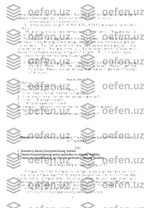boshqa kompyuterlar kiradi. Ikkinchi avlod EHMlari 1960 yillarning boshlarida tranzistorlar (yarim
utkazgichlar) asosida yaratilgan. Tranzistorlarning ham 2ta turgunlik holati bor.
1. Tranzistorda (turgunlik holati) elektr toki bor.
2.   Tranzistorda   elektr   toki   yo’q   BSEM-6,   M-220,   MINSK-2   va   xokazolar   ikkinchi   avlod
EHMlaridir.
1960  yillarning  oxirlarida   integral  sxemalar  asosida   uchinchi   avlod  EHMlari   yaratilgan   ЕС -
21,  ЕС -1010,  ЕС -20.
Yedinnaya   tizim   –   so’zi   yagona   tizim   so’zidan   kelib   chikkan.   Bu   EHMlar   sobiq   sotsialistik
mamlakatlar   Polsha,   Vengriya,   Chexoslovakiya,   Rumniya   va   boshqa   mamlakatlarda   yaratilgan.
Turtinchi avlod EHMlari 1970 yildan e‘tiboran  katta integral sxemalar asosida yaratilgan. Hozirgi
kunda beshinchi avlod EHMlari yaratilmokda. Bu EHMlar eshitadigan, rasmlarni ko’radigan va bir
sekunda 1mlrd amalgacha bajaradigan kompyuter bo’lishi kerak. IBM – 10 ming amalni bajaradi.
Elektron hisoblash mashinalari asosan 2 turga bulinadi.
1. Universal EHMlar
2. Maxsus   EHMlar   sohadagi   masalalarni   yechishga   mo’ljallangan.     (fizika,   matematika,
iktisodiyot)   Maxsus   EHMlar   esa   qaysidir   bir   sohasidagi   masalalarni   yechishga
mo’ljallangan.   Masalan:   iktisodiyot   va   buxgalteriya   masalalarini   yechishga   mo’ljalangan
bo’lishi mumkin.  
Nazorat savollari
1. Axborot nima?
2. Informatika fani nimani o’rgatadi?
3. Axborot texnologiyalari fani nimani o’rgatadi?
4. Birinchi mexaniq hisoblash moslamasini kim yaratgan?
5. Birinchi elektron lampali hisoblash mashinasi qachon yaratilgan?
6. Birinchi EHM qanday nomlangan?
7. EHMning qanday avlodlarini bilasiz?
8. Rossiyada   birinchi   elektron   hisoblash   mashinasini   kim    va   qachon   yaratgan ?
9. Yagona tizim nima?
10.  Elektron hisoblash mashinalari asosan qanday turlarga bulinadi?
Mavzu:   Zamonaviy shaxsiy kompyuterlarning tuzilishi, asosiy va qo’shimcha qurilmalari,
ularning vazifalari
Reja : 
1. Zamonaviy shaxsiy kompyuterlarning tuzilishi
2. Shaxsiy kompyuterlarning asosiy qurilmalari va ularning vazifalari.  
3. Shaxsiy kompyuterlarning  qo’shimcha qurilmalari, ularning vazifalari
1. Zamonaviy shaxsiy kompyuterlarning tuzilishi
Kompyuter   o’ zi   nima?   Kompyuter   bu   insoniyatning   eng   ajoyb   kashfiyotlaridan   biridir.
Hozirgi   kunda   kompyuter   xayotimizning   barcha   sohalariga   shiddat   bilan   kirib   bormokda.   Agar
boshida   personal   kompyuter   asosan   ma‘lumotlarni   saqlash   va   ularni   kayta   ishlash   uchun
foydalangan bo’lsa, hozirgi kunda esa kompyuterlar audio, video va chizmachilik ma‘lumotlar bilan
ishlash uchun keng foydalanadi. Kelajakni uningsiz tassavur qilish mumkin emas. 
Kompyuter quyidagi asosiy qismlardan tashkil topgan: 
Tizim bloki, monitor (displey yoki ekran), klaviatura, sichqoncha.
4 