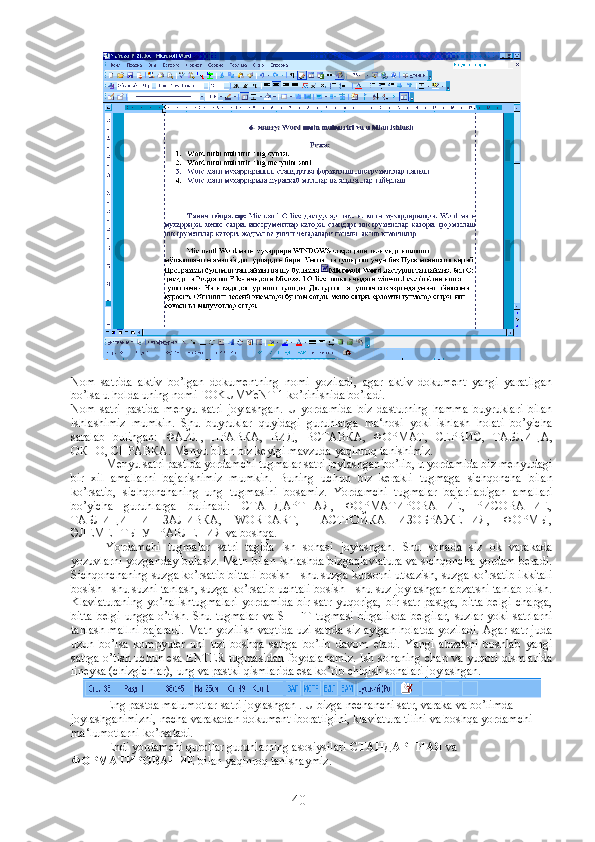 Nom   satrida   aktiv   bo’lgan   dokumentning   nomi   yoziladi,   agar   aktiv   dokument   yangi   yaratilgan
bo’lsa u holda uning nomi DOKUMYeNT 1 ko’rinishida bo’ladi.
Nom   satri   pastida   menyu   satri   joylashgan.   U   yordamida   biz   dasturning   hamma   buyruklari   bilan
ishlashimiz   mumkin.   Shu   buyruklar   quyidagi   guruhlarga   ma‘nosi   yoki   ishlash   holati   bo’yicha
saralab   bulingan:   ФАЙЛ ,   ПРАВКА ,   ВИД ,   ВСТАВКА ,   ФОРМАТ ,   СЕРВИС ,   ТАБЛИЦА ,
ОКНО ,  СПРАВКА . Menyu bilan biz keyigi mavzuda yaqinroq tanishimiz.
Menyu satri pastida yordamchi tugmalar satri joylashgan bo’lib, u yordamida biz menyudagi
bir   xil   amallarni   bajarishimiz   mumkin.   Buning   uchun   biz   kerakli   tugmaga   sichqoncha   bilan
ko’rsatib,   sichqonchaning   ung   tugmasini   bosamiz.   Yordamchi   tugmalar   bajariladigan   amallari
bo’yicha   guruhlarga   bulinadi:   СТАНДАРТНАЯ,   ФОРМАТИРОВАНИЕ,   РИСОВАНИЕ,
ТАБЛИЦИ   И   ЗАЛИВКА,   WORDART,   НАСТРОЙКА   ИЗОБРАЖЕНИЯ,   ФОРМЫ,
ЭЛЕМЕНТЫ УПРАВЛЕНИЯ va boshqa.
Yordamchi   tugmalar   satri   tagida   ish   sohasi   joylashgan.   Shu   sohada   siz   ok   varakada
yozuvlarni yozganday bulasiz. Matn bilan ishlashda bizgaqlaviatura va sichqoncha yordam beradi.
Sichqonchaning suzga ko’rsatib bittali bosish - shu suzga kursorni utkazish, suzga ko’rsatib ikkitali
bosish - shu suzni tanlash, suzga ko’rsatib uchtali bosish - shu suz joylashgan abzatsni tanlab olish.
Klaviaturaning  yo’nalishtugmalari  yordamida  bir satr yuqoriga, bir satr pastga, bitta  belgi chapga,
bitta   belgi  ungga  o’tish.  Shu  tugmalar   va  SHIFT  tugmasi  birgalikda   belgilar,   suzlar  yoki  satrlarni
tanlash mallni bajaradi. Matn yozilish vaqtida uzi satrda siz aytgan holatda yoziladi. Agar satr juda
uzun   bo’lsa   kompyuter   uni   uzi   boshqa   satrga   bo’lib   davom   etadi.   Yangi   abzatsni   boshlab   yangi
satrga o’tish uchun esa ENTER tugmasidan foydalanamiz. Ish sohaning chap va yuqori qismlarida
lineyka (chizgichlar), ung va pastki qismlarida esa ko’rib chiqish sohalari joylashgan.
Eng pastda malumotlar satri joylashgan . U bizga nechanchi satr, varaka va bo’limda 
joylashganimizni, necha varakadan dokument iboratligini, klaviatura tilini va boshqa yordamchi 
ma‘lumotlarni ko’rsatadi.
Endi yordamchi qurollar guruhlarning asosiysilari  СТАНДАРТНАЯ  va 
ФОРМАТИРОВАНИЕ  bilan yaqinroq tanishaymiz.
40 