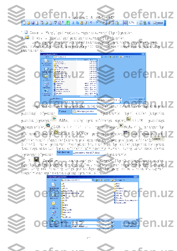 Панель СТАНДАРТНАЯ 
1.  -  Создать  - Yangi, ilgari mavjud bulmagan dokumentni (faylni) yaratish.
2.  -  Открыть  - Mavjud ilgari yaratilgan dokumentni (faylni) ochish.
Ushbu tugmani bosganimizdan keyin ekranda quyidagi oyna hosil kilinadi. Va shu oyna 
orqali biz kerakli faylni topib, tanlaymiz. Keyin  ОТКРЫТ  tugmasini bosamiz va natijada shu fayl 
ekranda ochiladi.
Bizga   kerak   bo’lgan   fayl   joylashgan   papkani   topish   uchun   biz   chap   tomondagi   soha   yoki
yuqoridagi   ro’yxatdan     foydalanamiz.   Faylni   kidirish   jarayonida
yuqorida   joylashgan НАЗАД   -   oldingi   oyna   ko’rinishiga   kaytish, ВВЕРХ   -   yuqoridaga
papkaga chiqish, ИСКАТЬ В ИНТЕРНЕТЕ - Internetda izlash, УДАЛИТЬ - tanlangan fayl
yoki papkani uchirish, СОЗДАТЬ ПАПКУ - yangi papka yaratish, ВИД - papka va fayllar
ko’rinish holatini o’zgartirish (kichkina yoki katta belgilar, ro’yxat yoki jadval ko’rinishi),
СЕРВИС   -   har   xil   yordamchi   imkoniyatlar.   Shu   bilan   birga   fayl   kidirish   jarayonida   biz   oynada
fakat   bizga   kerak   turli   fayllar   ko’rinishini   ta‘minlashimiz   mumkin.   Buning   uchun   pastki   qismda
joylashgan ro’yxatdan      foydalanamiz.
          3.   -   Сохранить   -   Ekranda   ochilgan   dokumentni   (faylni)   xotiraga   saqlab   quyish.
Agar fayl ilgari saqlangan va nomlangan bo’lsa u holda shu tugmani bosganimizda faylni uzgargan
holati   uning   eski   holatining   urniga   yoziladi.Agar   esa   fayl   yangi   bo’lsa   u   holda   shu   tugmani
bosganimizdan keyin ekranda quyidagi oyna hosil kilinadi.
41 
