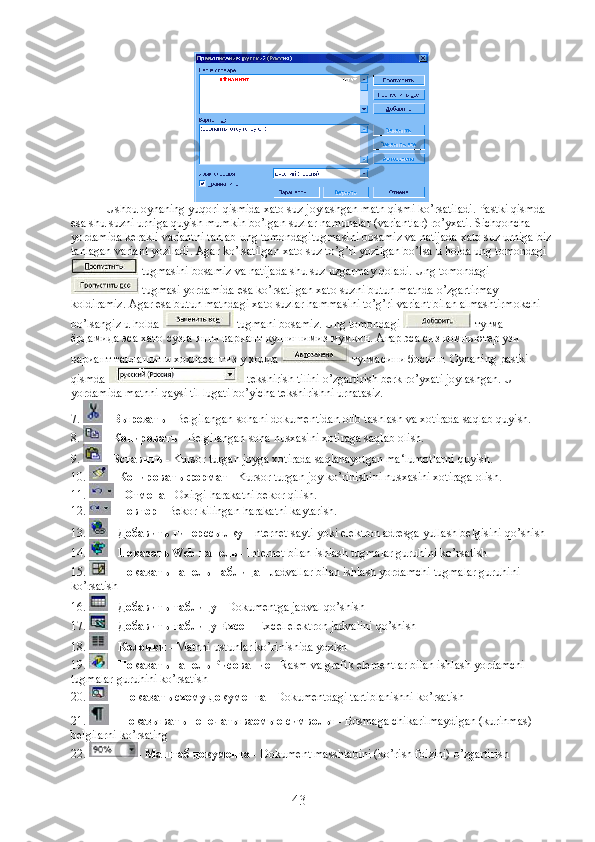 Ushbu   oynaning   yuqori   qismida   xato   suz   joylashgan   matn   qismi   ko ’ rsatiladi .  Pastki   qismda  
esa   shu   suzni   urniga   quyish   mumkin   bo ’ lgan   suzlar   namunalar  ( variantlar )  ro ’ yxati .  Sichqoncha  
yordamida   kerakli   variantni   tanlab   ung   tomondagitugmasini   bosamiz   va   natijada   xato   suz   urniga   biz
tanlagan   variant   yoziladi .  Agar ko’rsatilgan xato suz to’g’ri yozilgan bo’lsa u holda ung tomondagi
 tugmasini bosamiz va natijada shu suz uzgarmay qoladi. Ung tomondagi
 tugmasi yordamida esa ko’rsatilgan xato suzni butun matnda o’zgartirmay 
koldiramiz. Agar esa butun matndagi xato suzlar hammasini to’g’ri variant bilan almashtirmokchi 
bo’lsangiz u holda   tugmani bosamiz. Ung tomondagi    тугма  
ёрдамида   эса   хато   сузга   янги   вариант   кушишимиз   мумкин .  Агар эса сиз компьютер узи 
вариант танлашини хохласангиз у холда   тугмасини босинг. Oynaning pastki 
qismda   tekshirish tilini o’zgartirish berk ro’yxati joylashgan. U 
yordamida matnni qaysi til lugati bo’yicha tekshirishni urnatasiz.
7.   -  Вырезать  -  Belgilangan   sohani   dokumentidan   olib   tashlash   va   xotirada   saqlab   quyish .
8.   -  Копировать  -  Belgilangan   soha   nusxasini   xotiraga   saqlab   olish .
9.   -  Вставить  -  Kursor   turgan   joyga   xotirada   saqlanayotgan   ma ‘ lumotlarni   quyish .
10.   -  Копировать формат  -  Kursor   turgan   joy   ko ’ rinishini   nusxasini   xotiraga   olish .
11.   -  Отмена  - Oxirgi harakatni bekor qilish.
12.  -  Повтор  - Bekor kilingan harakatni kaytarish.
13.   -  Добавить   гиперссылку  -Internet sayti yoki elektron adresga yullash belgisini qo’shish
14.   -  Показать  Web  панель  - Internet bilan ishlash tugmalar guruhini ko’rsatish
15.   -  Показать   панель   Таблица  - Jadvallar bilan ishlash yordamchi tugmalar guruhini 
ko’rsatish
16.   -  Добавить   таблицу  - Dokumentga jadval qo’shish
17.   -  Добавить   таблицу  Excel  - Excel elektron jadvalini qo’shish
18.   -  Колонки  - Matnni ustunlar ko’rinishida yozish
19.   -  Показать   панель   Рисование  - Rasm va grafik elementlar bilan ishlash yordamchi 
tugmalar guruhini ko’rsatish
20.    -  Показать   схему   документа  - Dokumentdagi tartiblanishni ko’rsatish
21.   -  Показывать   непечатываемые   символы  - Bosmaga chikarilmaydigan (kurinmas) 
belgilarni ko’rsating
22.  -  Маштаб   документа  - Dokument masshtabini (ko’rish foizini) o’zgartirish
43 