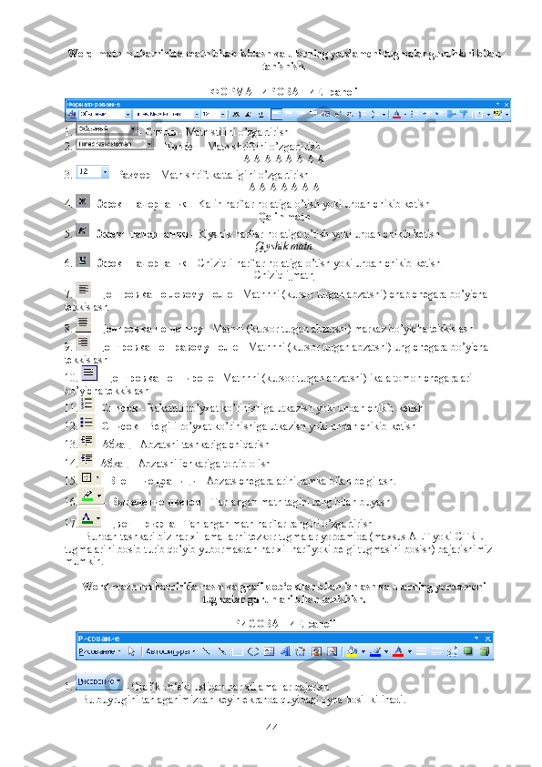 Word matn muharririda matn bilan ishlash va ularning yordamchi tugmalar guruhlari bilan
tanishish. 
ФОРМАТИРОВАНИЕ  paneli
1.  -  Стиль  - Matn stilini o’zgartirish
2.  -  Шрифт  - Matn shriftini o’zgartirish
A A   A A A A A A
3.  -  Размер  - Matn shrift kattaligini o’zgartirish
А   А   А   А   А   А   А
4.  -  Эфект   начертания  - Kalin harflar holatiga o’tish yoki undan chikib ketish
Qalin matn
5.  -  Эфект начертания  -  Kiyshik   harflar   holatiga   o ’ tish   yoki   undan   chikib   ketish
Qiyshik matn
6.  -  Эфект начертания  -  Chiziqli   harflar   holatiga   o ’ tish   yoki   undan   chikib   ketish
Chiziqli        matn   
7.  -  Центровка по левому полю  -  Matnnni  ( kursor   turgan   abzatsni )  chap   chegara   bo ’ yicha  
tekkislash
8.  -  Центровка по центру  - Matnni (kursor turgan abzatsni) markaz bo’yicha tekkislash
9.  -  Центровка по правому полю  - Matnnni (kursor turgan abzatsni) ung chegara bo’yicha 
tekkislash
10.  -  Центровка по ширене  - Matnnni (kursor turgan abzatsni) ikala tomon chegaralari 
bo’yicha tekkislash
11. -  Список  - Rakamli ro’yxat ko’rinishiga utkazish yoki undan chikib ketish
12. -  Список  - Belgili ro’yxat ko’rinishiga utkazish yoki undan chikib ketish
13. -  Абзац  - Abzatsni tashkariga chiqarish
14. -  Абзац  - Abzatsni ichkariga tortib olish
15. -  Внешние граници  - Abzats chegaralarini ramka bilan belgilash.
16. -  Выделение цветом  - Tanlangan matn tagini rang bilan buyash
17. -  Цвет шрифта  - Tanlangan matn harflar rangini o’zgartirish
             Bundan tashkari biz har xil amallarni tezkor tugmalar yordamida (maxsus ALT yoki CTRL 
tugmalarini bosib turib qo’yib yubormasdan har xil harf yoki belgi tugmasini bosish) bajarishimiz 
mumkin.
Word matn muharririda rasm va grafik ob‘ektlar bilan ishlash va ularning yordamchi
tugmalar guruhlari bilan tanishish. 
РИСОВАНИЕ paneli
1.   - Grafik ob‘ekt ustidan har xil amallar bajarish.
            Bu buyrugini tanlaganimizdan keyin ekranda quyidagi oyna hosil kilinadi.
44 