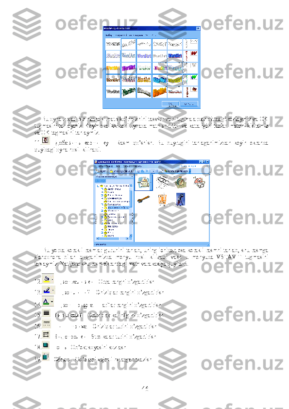          Bu oyna orqali biz birinchi matn ko’rinishini tasvirlovchi tugmalardan bittasini tanlaymiz va OK
tugmasini tanlaymiz. Keyin esa ikkinchi oynada matn shriftini va kattaligini tanlab matnni kiritamiz
va OK tagmasini tanlaymiz.
11. -   Добавить   картинку   -   Rasm   qo’shish.   Bu   buyrugini   tanlaganimizdan   keyin   ekranda
quyidagi oyna hosil kilinadi.
          Bu yerda kerakli rasmlar  guruhini tanlab,  uning ichidan  esa kerakli rasmni  tanlab, shu rasmga
sichqoncha   bilan   bosganimizda   menyu   hosil   kilinadi   vash   u   menyuda   VSTAVIT   tugmasini
tanlaymiz. Natijada shu rasm ekrandagi matn varakasiga quyiladi.
12. -  Цвет заливки  - Orqa rangni o’zgartirish
13. -  Цвет линий  – Chiziqlar rangini o’zgartirish
14. -  Цвет шрифта  - Harflar rangini o’zgartirish
15. -  Тип линий  – Chiziqlar kalinligini o’zgartirish
16. -  Тип штриха  – Chiziqlar turini o’zgartirish
17. -  Вид стрелки  - Strelkalar turini o’zgartirish
18. -  Тень  - Ob‘ekt soyasini sozlash
19. -  Объем  - Ob‘ektni xajmli holatga utkazish
46 