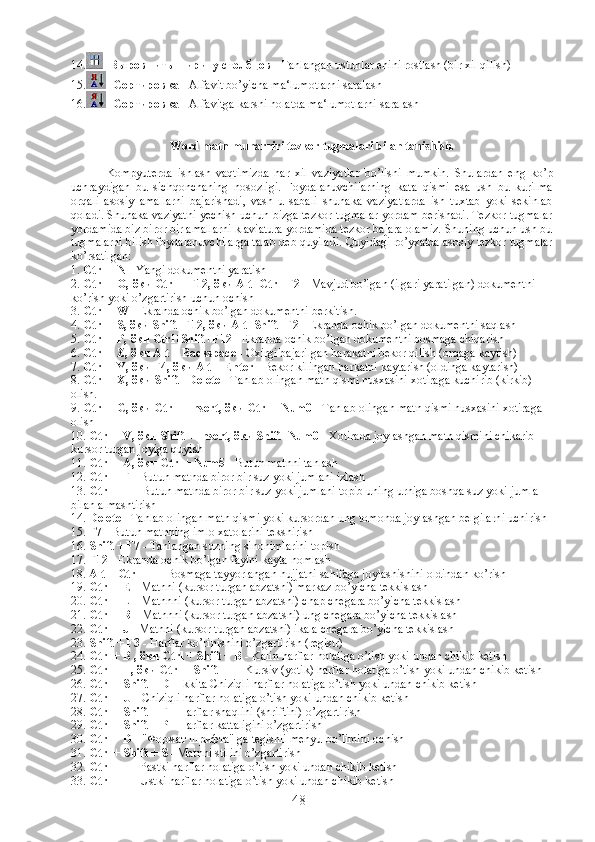 14. -  Выровнить ширину столбцов  - Tanlangan ustunlar enini rostlash (bir xil qilish)
15. -  Сортировка  - Alfavit bo’yicha ma‘lumotlarni saralash
16. -  Сортировка  - Alfavitga karshi holatda ma‘lumotlarni saralash
 
Word matn muharriri tezkor tugmalari bilan tanishish. 
Kompyuterda   ishlash   vaqtimizda   har   xil   vaziyatlar   bo’lishi   mumkin.   Shulardan   eng   ko’p
uchraydigan   bu   sichqonchaning   nosozligi.   Foydalanuvchilarning   kata   qismi   esa   ush   bu   kurilma
orqali   asosiy   amallarni   bajarishadi,   vash   u   sabali   shunaka   vaziyatlarda   ish   tuxtab   yoki   sekinlab
qoladi. Shunaka vaziyatni yechish uchun bizga tezkor tugmalar yordam berishadi. Tezkor tugmalar
yordamida biz biror bir amallarni klaviatura yordamida tezkor bajara olamiz. Shuning uchun ush bu
tugmalarni bilish foydalanuvchilarga talab deb quyiladi. Quyidagi ro’yxatda asosiy tezkor tugmalar
ko’rsatilgan:
1.  Ctrl + N  - Yangi dokumentni yaratish
2.  Ctrl + O,  ёки  Ctrl + F12,  ёки  Alt+Ctrl+F2  - Mavjud bo’lgan (ilgari yaratilgan) dokumentni 
ko’rish yoki o’zgartirish uchun ochish
3.  Ctrl + W  - Ekranda ochik bo’lgan dokumentni berkitish.
4.  Ctrl + S,  ёки  Shift+F12,  ёки  Alt+Shift+F2  - Ekranda ochik bo’lgan dokumentni saqlash
5.  Ctrl + P,  ёки  Ctrl+Shift+F12  - Ekranda ochik bo’lgan dokumentni bosmaga chiqarish
6.  Ctrl + Z,  ёки  Alt + Backspace  - Oxirgi bajarilgan harakatni bekor qilish (orqaga kaytish)
7.  Ctrl + Y,  ёки  F4,  ёки  Alt + Enter  - Bekor kilingan harkatni kaytarish (oldinga kaytarish)
8.  Ctrl + X,  ёки  Shift +Delete  - Tanlab olingan matn qismi nusxasini xotiraga kuchirib (kirkib) 
olish.
9.  Ctrl + C,  ёки  Ctrl + Insert,  ёки  Ctrl + Num0  - Tanlab olingan matn qismi nusxasini xotiraga 
olish
10.  Ctrl + V,  ёки  Shift + Insert,  ёки  Shift+Num0  - Xotirada joylashgan matn qismini chikarib 
kursor turgan joyiga quyish
11.  Ctrl + A,  ёки  Ctrl + Num5  - Butun matnni tanlash
12.  Ctrl + F  - Butun matnda biror bir suz yoki jumlani izlash
13.  Ctrl + H  - Butun matnda biror bir suz yoki jumlani topib uning urniga boshqa suz yoki jumla 
bilan almashtirish
14.  Delete  - Tanlab olingan matn qismi yoki kursordan ung tomonda joylashgan belgilarni uchirish
15.  F7  - Butun matnning imlo xatolarini tekshirish
16.  Shift + F7  - Tanlangan suzning sinonimlarini topish
17.  F12  - Ekranda ochik bo’lgan faylni kayta nomlash
18.  Alt + Ctrl + I  - Bosmaga tayyorlangan hujjatni sahifaga joylashishini oldindan ko’rish
19.  Ctrl + E  - Matnni (kursor turgan abzatsni) markaz bo’yicha tekkislash
20.  Ctrl + L  - Matnnni (kursor turgan abzatsni) chap chegara bo’yicha tekkislash
21.  Ctrl + R  - Matnnni (kursor turgan abzatsni) ung chegara bo’yicha tekkislash
22.  Ctrl + J  - Matnni (kursor turgan abzatsni) ikala chegara bo’yicha tekkislash
23.  Shift + F3  - Harflar ko’rinishini o’zgartirish (registr)
24.  Ctrl + B ,  ёки  Ctrl + Shift + B  - Kalin harflar holatiga o’tish yoki undan chikib ketish
25.  Ctrl + I ,  ёки  Ctrl + Shift + I  - Kursiv (yotik) harflar holatiga o’tish yoki undan chikib ketish
26.  Ctrl + Shift + D  - Ikkita Chiziqli harflar holatiga o’tish yoki undan chikib ketish
27.  Ctrl + U  - Chiziqli harflar holatiga o’tish yoki undan chikib ketish
28.  Ctrl + Shift + F  - Harflar shaqlini (shriftini) o’zgartirish
29.  Ctrl + Shift + P  - Harflar kattaligini o’zgartirish
30.  Ctrl + D  - " Формат   шрифта " ga tegishli menyu bo’limini ochish
31.  Ctrl + Shift + S  - Matnni stilini o’zgartirish
32.  Ctrl + =  - Pastki harflar holatiga o’tish yoki undan chikib ketish
33.  Ctrl + +  - Ustki harflar holatiga o’tish yoki undan chikib ketish
48 