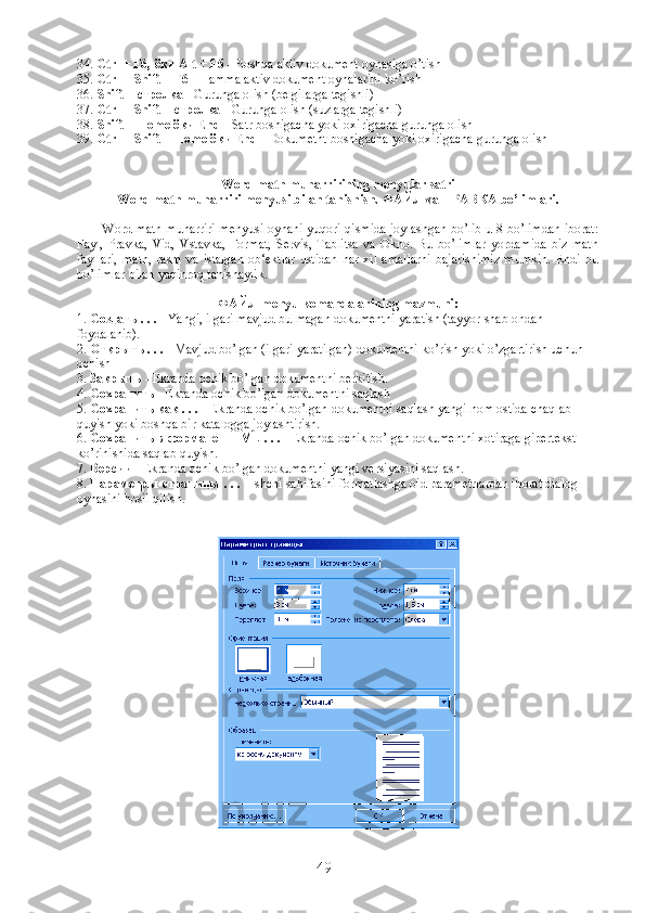 34.  Ctrl + F6,  ёки  Alt + F6  - Boshqa aktiv dokument oynasiga o’tish
35.  Ctrl + Shift + F6  - Hamma aktiv dokument oynalarini ko’rish
36.  Shift +  стрелка  - Guruhga olish (belgilarga tegishli)
37.  Ctrl + Shift +  стрелка  - Guruhga olish (suzlarga tegishli)
38.  Shift + Home  ёки  End  - Satr boshigacha yoki oxirigacha guruhga olish
39.  Ctrl + Shift + Home  ёки  End  - Dokumetnt boshigacha yoki oxirigacha guruhga olish
Word matn muharririning menyular satri
Word matn muharriri menyusi bilan tanishish.  ФАЙЛ  va  ПРАВКА  bo’limlari. 
              Word matn muharriri menyusi oynani yuqori qismida joylashgan bo’lib u 8 bo’limdan iborat:
Fayl,   Pravka,   Vid,   Vstavka,   Format,   Servis,   Tablitsa   va   Okno.   Bu   bo’limlar   yordamida   biz   matn
fayllari,   matn,   rasm   va   istalgan   ob‘ektlar   ustidan   har   xil   amallarni   bajarishimiz   mumkin.   Endi   bu
bo’limlar bilan yaqinroq tanishaylik.
ФАЙЛ  menyu komandalarining mazmuni:
1.  Создать  . . .  - Yangi, ilgari mavjud bulmagan dokumentni yaratish (tayyor shablondan 
foydalanib).
2.  Открыть  . . .  - Mavjud bo’lgan (ilgari yaratilgan) dokumentni ko’rish yoki o’zgartirish uchun 
ochish
3.  Закрыть  - Ekranda ochik bo’lgan dokumentni berkitish.
4.  Сохранить  - Ekranda ochik bo’lgan dokumentni saqlash
5.  Сохранить   как  . . .  - Ekranda ochik bo’lgan dokumentni saqlash yangi nom ostida chaqlab 
quyish yoki boshqa bir katalogga joylashtirish.
6.  Сохранить   в   формате   НТМ L . . .  - Ekranda ochik bo’lgan dokumentni xotiraga gipertekst 
ko’rinishida saqlab quyish.
7.  Версии  - Ekranda ochik bo’lgan dokumentni yangi versiyasini saqlash.
8.  Параметры   страницы  . . .  - Ishchi sahifasini formatlashga oid parametrlardan iborat dialog 
oynasini hosil qilish.
49 