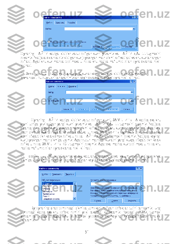 Oynaning   НАЙТИ   satriga   kidirish   zarur   bo ’ lgan   suzni   yozamiz   va   НАЙТИ   ДАЛЕЕ   tugmasini
bosamiz .  Natijada   ekranda   biz   kidirgan   suz   joylashgan   matn   qismi   ko ’ rsatiladi   va   shu   suz   tanlangan
bo ’ ladi .   Agar   shu   suz   matnda   topilmasa   u   holda   shu   haqida   ma‘lumot   bilan   oyna   ekranda   hosil
kilinadi.
10.  Заменить  . . .  - Butun matnda suz yoki suzlar ketma ketligini kidirib topib almashtirish 
komandasi.  Bu buyrukni tanlaganimizdan keyin ekranda quyidagi oyna hosil kilinadi.
Oynaning   НАЙТИ   satriga   kidirish   zarur   bo’lgan   suzni,   ЗАМЕНИТЬ   НА   satrida   esa   shu
suzni   urniga   yoziladigan   yangi   suzni   yozamiz   va   НАЙТИ   ДАЛЕЕ   tugmasini   bosamiz.   Natijada
ekranda biz kidirgan suz joylashgan matn qismi ko’rsatiladi va shu suz tanlangan bo’ladi. Agar shu
matn   qismida   suzni   o’zgartirish   kerak   bo’lsa   u   holda   ЗАМЕНИТЬ   tugmasini   bosamiz   agar   esa
suzni o’zgartirish kerak emas bo’lsa u holda  НАЙТИ   ДАЛЕЕ  tugmasini bosamiz. Natijada keyingi
suz joylashgan matn qismiga utamiz. Agar butun matndagi suzlarni yangi suzga o’zgartirish kerak
bo’lsa u holda   ЗАМЕНИТЬ   ВСЕ   tugmasini bosamiz. Agar esa matnda suz topilmasa u holda shu
haqida ma‘lumot bilan oyna ekranda hosil kilinadi.
11.   Перейти   . . .   - Kursorni boshqa varak, satr, abzats, rasm, jadval va umuman faylning boshqa
qismiga utkazish. Bu buyrukni tanlaganimizdan keyin ekranda quyidagi oyna hosil kilinadi.
Бу   oynaning   chap   tomondagi   qismida   utmokchi   bo’lgan   ob‘ektlar   turini   tanlaymiz.   Ung
tomondagi   satrda   esa   shu   ob‘ekt   nomini   yoki   rakamini   ko’rsatamiz.   Pastdagi   НАЗАД   tugmasi
yordamida   oldingi   ob‘etga,   ДАЛЕЕ   tugmasi   yordamida   esa   keyingi   ob‘ektga   o’tishni   amalini
bajaramiz.
51 