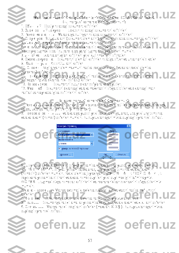 Word matn muharriri menyusi bilan tanishish.  ВИД  va  ВСТАВКА  bo’limlari. 
Вид  menyusi komandalarining mazmuni:
1.  Обычный  - Oddiy holatdagi dokument ko’rinishi
2.  Электронный   документ  - Elektron holatdagi dokumentni ko’rinishi
3.  Разметка   станицы  - Varaqlarga bulingan holatda dokumentni ko’rinishi
4.  Структура  - Strukturalarni (dokument qismlarini) ko’rsatish holatda dokumentni ko’rinishi
5.  Главный   документ  - Asosiy holatda dokumentni ko’rinishi
6.  Панели   инструментов  - Komanda ekranda bir kator asboblar panelini hosil qilish va 
Nastroyka tugmasi orqali bu panellarga yangi tugmalar joylashtirishi mumkin.
7.  Линейка  - Ekranda chizgich ko’rinishi yoki kurinmasligini o’rnatish
8.  Схема   документа  - Dokumentni qismlari ko’rinish holatiga o’tish va undan chikib ketish
9.  Колонтитулы  - Kolontitullarni ko’rish
10.  Сноски  - Belgilangan qism mazmuni haqida pastki izoxlarni (varaqlar pastki qismida 
joylashadi) ko’rish
11.  Примечания  - Belgilangan qism mazmuni haqida izoxlarni (sichqonchani shu qismga 
ko’rsatganingizda ekranda hosil bo’ladi) ko’rish
12.  Во   весь   экран  - Dokumentni butun ekran bo’yicha kengaytirish.
13.  Масштаб  - Dokumentni ekrandagi varaka masshtabini o’zgartirtirish va ekrandagi matn 
harflari qanday kattaligida bo’linishini ko’rish.
Вставка  menyusi komandalarining mazmuni:
1.  Разрыв  . . .  - Dastur tomonidan avtomatik tarzda sahifalarga ajratilish (yangi varakaga, abzatsga,
satrga, ustunga majburiy o’tish joyini belgilash).
2.  Номера   страницы  . . .  - varakalarga yuqori yoki pastki qismiga, chap, urta yoki ung tomonda 
varaka rakami (nomeri) qo’shish mumkin. Bu buyruk tanlaganimizda quyidagi oyna hosil bo’ladi.
SHu oynadagi  ПОЛОЖЕНИЕ  ro’yxat yordamida varakalarning yuqori yoki pastki qismiga, 
ВЫРАВНИВАНИЕ  ro’yxati yordamida esa chap, urta yoki ung tomonda varaka rakamini 
(nomerini) qo’shish mumkin. Pastki qismida joylashgan  НОМЕРА   НА   ПЕРВОЙ   СТАНИЦЕ  
bayrokcha yordamida birinchi varakada nomer quyilishi yoki quyilmasligini ta‘minlaymiz. 
ФОРМАТ .. tugmasi bizga nomerlar ko’rinishini va nechanchisidan boshlashini o’zgartirishimiz 
mumkin.
3.  Дата   и   время  . . .  - Matnga avtomatik ravishda bugungi kun va vaqtni haqida ma‘lumotni 
qo’shish
4.  Автотекст   - Dokumentga avtomatik ravishda har xil doimiy yozuvlar qo’shish
5.  Поле  . . .  - Dokumentga har xil amallar yordamida vaqt, kun, varak rakami va x.k. larni qo’shish
6.  Символ  . . .  - Matnga har xil belgilarni qo’shish (masalan: © ® § ). Bu buyruk tanlaganimizda 
quyidagi oyna hosil bo’ladi.
52 