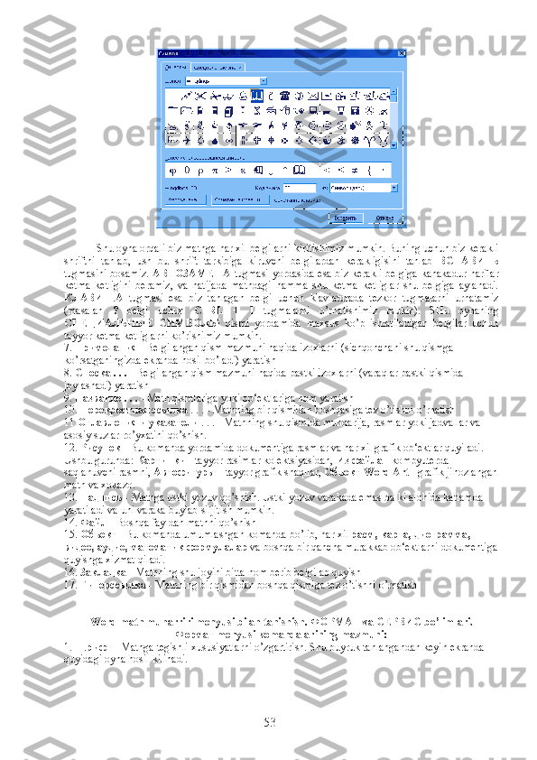 Shu oyna orqali biz matnga har xil belgilarni kiritishimiz mumkin. Buning uchun biz kerakli
shriftni   tanlab,   ush   bu   shrift   tarkibiga   kiruvchi   belgilardan   kerakligisini   tanlab   ВСТАВИТЬ
tugmasini bosamiz.   АВТОЗАМЕНА   tugmasi yordasida esa biz kerakli belgiga kanakadur harflar
ketma   ketligini   beramiz,   va   natijada   matndagi   hamma   shu   ketma   ketliglar   shu   belgiga   aylanadi.
КЛАВИША   tugmasi   esa   biz   tanlagan   belgi   uchun   klaviaturada   tezkor   tugmalarni   urnatamiz
(masalan   ?   belgi   uchun   CTRL   +   1   tugmalarni   o’rnatishimiz   mukin).   SHu   oynaning
СПЕЦИАЛЬНЫЕ   СИМВОЛЫ   qismi   yordamida   maxsus   ko’p   ishlatiladigan   belgilar   uchun
tayyor ketma ketliglarni ko’rishimiz mumkin.
7.  Примечания  - Belgilangan qism mazmuni haqida izoxlarni (sichqonchani shu qismga 
ko’rsatganingizda ekranda hosil bo’ladi) yaratish
8.  Сноска  . . .  - Belgilangan qism mazmuni haqida pastki izoxlarni (varaqlar pastki qismida 
joylashadi) yaratish
9.  Название  . . .  - Matn qismlariga yoki ob‘ektlariga nom yaratish
10.  Перекрестная   ссылка  . . . - Matnning bir qismidan boshqasiga tez o’tishni o’rnatish
11  Оглавления   и   указатели  . . . - Matnning shu qismida mundarija, rasmlar yoki jadvallar va 
asosiy suzlar ro’yxatini qo’shish.
12.  Рисунок  - Bu komanda yordamida dokumentiga rasmlar va har xil grafik ob‘ektlar quyiladi. 
Ushbu guruhda:  Картинки  - tayyor rasimlar kolektsiyasidan,  Из   файла  - kompyuterda 
saqlanuvchi rasmni,  Автофигуры  - tayyor grafik shaqllar,  Объект  Word Art  - grafik jihozlangan
matn va xokazo.
13.  Надпись  - Matnga ustki yozuv qo’shish. Ustki yozuv varakada emas balki alohida katlamda 
yaratiladi va uni varaka buylab siljitish mumkin.
14.  Файл  - Boshqa fayldan matnni qo’shish
15.  Объект  - Bu komanda umumlashgan komanda bo’lib, har xil  расм ,  карта ,  диограмма , 
видео ,  аудио ,  математик   формулалар  va boshqa bir qancha murakkab ob‘ektlarni dokumentiga
quyishga xizmat qiladi.
16.  Закладка  - Matnning shu joyini bitta nom berib belgilab quyish
17.  Гиперссылка  - Matnning bir qismidan boshqa qismiga tez o’tishni o’rnatish
Word matn muharriri menyusi bilan tanishish.  ФОРМАТ  va  СЕРВИС  bo’limlari. 
Формат  menyusi komandalarining mazmuni:
1.  Шрифт  - Matnga tegishli xususiyatlarni o’zgartirish. Shu buyruk tanlangandan keyin ekranda 
quyidagi oyna hosil kilinadi.
53 