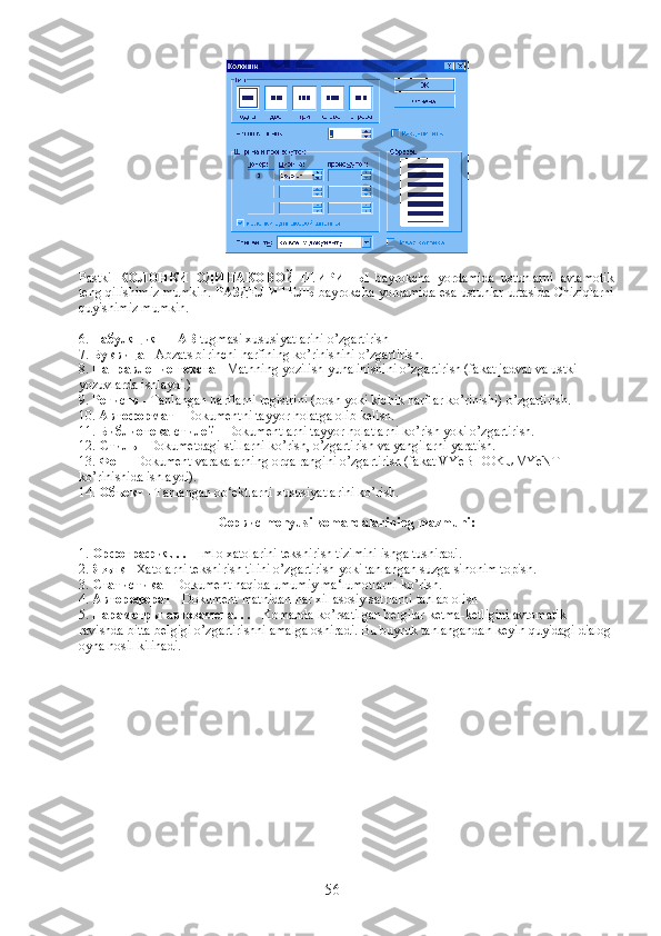 Pastki   КОЛОНКИ   ОДИНАКОВОЙ   ШИРИНЫ   bayrokcha   yordamida   ustunlarni   avtamotik
teng qilishimiz mumkin.   РАЗДЕЛИТЕЛЬ   bayrokcha yordamida esa ustunlar urtasida Chiziqlarni
quyishimiz mumkin.
6.  Табуляция  -  ТАB  tugmasi xususiyatlarini o’zgartirish
7.  Буквица  - Abzats birinchi harfining ko’rinishini o’zgartirish.
8.  Направление   текста  - Matnning yozilish yunalinishini o’zgartirish (fakat jadval va ustki 
yozuvlarda ishlaydi.)
9.  Регистр  - Tanlangan harflarni registrini (bosh yoki kichik harflar ko’rinishi) o’zgartirish.
10.  Автоформат  - Dokumentni tayyor holatga olib kelish.
11.  Библиотека   стилей  - Dokumentlarni tayyor holatlarni ko’rish yoki o’zgartirish.
12.  Стиль  - Dokumetdagi stillarni ko’rish, o’zgartirish va yangilarni yaratish.
13.  Фон  - Dokument varakalarning orqa rangini o’zgartirish (fakat VYeB DOKUMYeNT 
ko’rinishida ishlaydi).
14.  Объект  - Tanlangan ob‘ektlarni xususiyatlarini ko’rish.
Сервис  menyusi komandalarining mazmuni:
1.  Орфография . . .  - Imlo xatolarini tekshirish tizimini ishga tushiradi.
2.  Язык  - Xatolarni tekshirish tilini o’zgartirish yoki tanlangan suzga sinonim topish.
3.  Статистика  - Dokument haqida umumiy ma‘lumotlarni ko’rish.
4.  Автореферат  - Dokument matnidan har xil asosiy satrlarni tanlab olish
5.  Параметр ы   автозамена . . .  - Komanda ko’rsatilgan belgilar ketma-ketligini avtomatik 
ravishda bitta belgigi o’zgartirishni amalga oshiradi. Bu buyruk tanlangandan keyin quyidagi dialog
oyna hosil kilinadi.
56 