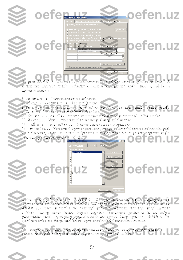 Bu   yerda   ЗАМЕНИТЬ   sohada   uzgarishi   shart   bo’lgan   belgilar   ketmaketligini   ko’rsatamiz,   НА
sohada   esa   uzgargan   holatini   ko’rsatamiz.   Ikala   soha   tulgandan   keyin   pastki   ДОБАВИТЬ
tugmasini bosamiz.
6.  Исправления  - Tuzatishlar ekranda ko’rsatish
7.  Объеденить исправления  - Xatolarni jamlash
8.  Установить защиту  - Dokumenti ochib ko’rish yoki o’zgartirishlardan parol bilan ximoyalash.
9.  Слияние  - Bir nechta dokumentlarni birlashtirish.
10.  Конверты и наклейки  - Konvert va naqleykalarni yaratish yordamchisidan foydalanish.
11.  Макрос. . .  - Mavjud makroslar bilan ishlash yoki yangilarini yaratish.
12.  Шаблоны и надстройки. . .  - Dokument parametrlarini o’zgartirish
13.  Настройка. . .  - Yordamchi tugmalar panellarini, menyu bo’limlarini ekranda ko’rinishini yoki
tartibini sozlash, klaviaturadan bajariladigan amallarni o’zgartirish.  Shu buyruk tanlangandan keyin 
ekranda buyruk dialog oyna hosil kilinadi.
Ushbu   oynaning   ПАНЕЛЬ   ИНСТРУМЕНТОВ   qismida   ekranda   kurinib   turga   yordamchi
tugmalar panellarni tanlashimiz va ularni   СБРОС  tugmasi yordamida standart tartibga olib kelish.
КОМАНДЫ   qismi   yordamida   esa   ekrandagi   yordamchi   tugmalar   panellarga   yangi   tugmalar
qo’shish.   Buning   uchun   kerakli   buyruk   tugmasini   sichqoncha   yordamida   tanlab,   qo’yib
yubormasdan   panelning   ixtiyoriy   joyga   olib   borib   tashlaymiz.   Dialog   oynaning   ПАРАМЕТРЫ
qismi yordamida esa Menyu ochilishi va tugmalar ko’rinishini sozlashimiz mumkin.
14.  Параметры . . .  - Dasturning asosiy parametrlarini o’zgartirish va uning ishlash holatlarini 
sozlash.  Bu buyruk tanlangandan keyin quyidagi dialog oyna hosil kilinadi.
57 