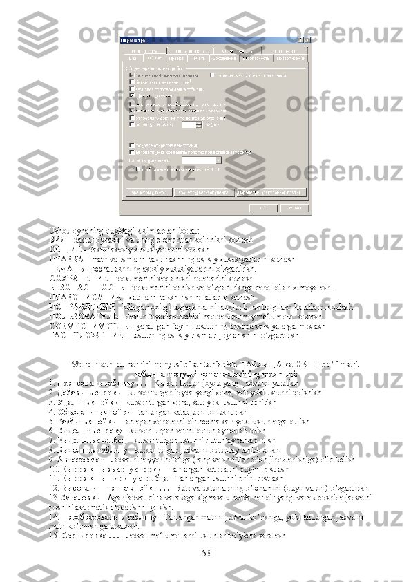 Ushbu   oynaning   quyidagi   kisimlardan   iborat :
ВИД  -  dastur   oynasini   va   uning   elementlar   ko ’ rinishi   sozlash .
ОБЩИЕ  - dastur asosiy xususiyatlarini sozlash
ПРАВКА  - matn va rsmlarni taxrirlashning asosiy xususiyatlarini sozlash
ПЕЧАТЬ  - pechatlashning asosiy xususiyatlarini o’zgartirish.
СОХРАНЕНИЕ  - dokumentni saqlanishi holatlarini sozlash.
БЕЗОПАСТНОСТЬ  - dokumentni ochish va o’zgartirishga parol bilan ximoyalash.
ПРАВОПИСАНИЕ  - xatolarni tekshirish holatlarini sozlash.
ИСПРАВЛЕНИЯ  - kilingan oxirgi uzgarishlarni ranglar bilan belgilash holatlarni sozlash.
ПОЛЬЗОВАТЕЛЬ  - dastur foydalanuvchisi haqida umumiy ma‘lumotni sozlash.
СОВМЕСТИМОСТЬ  - yaratilgan faylni dasturning boshqa versiyalarga moslash
РАСПОЛОЖЕНИЕ  - dasturning asosiy qismlari joylanishini o’zgartirish.
Word matn muharriri menyusi bilan tanishish.  ТАБЛИЦА  va  ОКНО  bo’limlari. 
Таблица  menyusi komandalarining mazmuni:
1.  Нарисовать   таблицу  . . .  - Kursor turgan joyda yangi jadvalni yaratish
2.  Добавить   строки  - kursor turgan joyda yangi xona, satr yoki ustunni qo’shish
3.  Удалить   ячейки  - kursor turgan xona, satr yoki ustunni uchirish
4.  Объеденить   ячейки  - tanlangan kataqlarni birlashtirish
5.  Разбить   ячейки  - tanlagan xonalarni bir nechta satr yoki ustunlarga bulish
6.  Выделить   строку  - kursor turgan satrni butunlay tanlab olish
7.  Выделить   столбец  - kursor turgan ustunni butunlay tanlab olish
8.  Выделить   таблицу  - kursor turgan jadvalni butunlay tanlab olish
9.  Автоформат  - Jadvalni tayyor holatiga (rang va shriftlar bilan jihozlanishiga) olib kelish
10.  Выровнять   высоту   строки  - Tanlangan katorlarni buyini rostlash
11.  Выровнять   ширину   столбца  - Tanlangan ustunni enini rostlash
12.  Высота   и   ширина   ячейки  . . .  - Satr va ustunlarning o’lchamini (buyii va eni) o’zgartirish.
13.  Заголовки  - Agar jadval bitta varakaga sigmasa u holda har bir yangi varak boshida jadvalni 
boshini avtomatik chiqarishni yokish.
14.  Преобразовать   в   таблицу  - Tanlangan matnni jadval ko’rishiga, yoki tanlangan jadvalni 
matn ko’rinishiga utkazish.
15.  Сортировка  . . .  - Jadval ma‘lumotlarni ustunlar bo’yicha saralash
58 