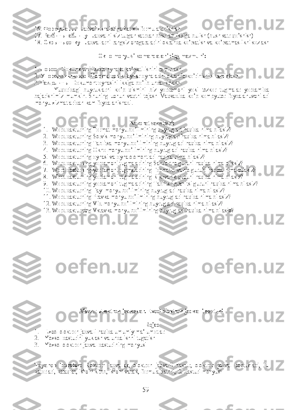 16.  Формула  . . .  - Jadval xonalariga har xil formula qo’shish
17.  Разбить   таблицу  - Jadvalni siz turgan satrdan boshlab ikkiga bulish (bush satr qo’shish)
18.  Скрыть   сетку  - Jadvallarni rangsiz chegaralarini ekranda ko’rsatish va ko’rsatmaslikni sozlash
Окно  menyusi komandalarining mazmuni:
1.  Новое  - Dokumentni ikkita oynada ko’rsatilishini taminlash.
2.  Упорядочить   все  - Hamma ochik fayllar oynalarini ekranda ko’rinishini taminlash.
3.  Разделить  - Dokument oynasini ikkiga bo’lib unda ishlash.
                Yuqoridagi   buyruklarni   ko’p   qismini   biz   yordamchi   yoki   tezkor   tugmalar   yordamida
bajarishimiz   mumkin.   Shuning   uchun   vaqtni   tejash   Maqsadida   ko’p   kompyuter   foydalanuvchilari
menyu xizmatlaridan kam foydalanishadi.
Nazorat savollari :
1. Word dasturning Format menyu bo’limining buyruglari haqida nima bilasiz?
2. Word dasturning Servis menyu bo’limining buyruglari haqida nima bilasiz?
3. Word dasturning Tablitsa menyu bo’limining buyruglari haqida nima bilasiz?
4. Word dasturning Okno menyu bo’limining buyruglari haqida nima bilasiz?
5. Word dasturning oynasi va oyna elementlari haqida nima bilasiz?
6. Word dasturning yordamchi tugmalarining Sandartne guruhi haqida nima bilasiz?
7. Word dasturning yordamchi tugmalarining Formatirovanie guruhi haqida nima bilasiz?
8. Word dasturning yordamchi tugmalarining Risovanie guruhi haqida nima bilasiz?
9. Word dasturning yordamchi tugmalarining Tablits i granitsi guruhi haqida nima bilasiz?
10. Word dasturning Fayl menyu bo’limining buyruglari haqida nima bilasiz?
11. Word dasturning Pravka menyu bo’limining buyruglari haqida nima bilasiz?
12. Word dasturning Vid menyu bo’limining buyruglari haqida nima bilasiz?
13. Word dasturning Vstavka menyu bo’limining buyruglari haqida nima bilasiz?
Mavzu:   Elektron jadvallar. Excel elektron jadvalli dasturi .
Reja :
1. Excel elektron jadvali haqida umumiy ma‘lumotlar
2. Yexsel dasturini yuklash va unda ishni tugatish 
3. Yexsel elektron jadval dasturining menyusi
Tayanch   iboralar:   Elektron   jadvallar,   elektron   jadvalli   dastur,   elektron   jadval   uchtunlari,   EJ
katorlari, kataqlar, ishchi kitob, ishchi varak, formula katori, EJ dasturi menyusi
59 