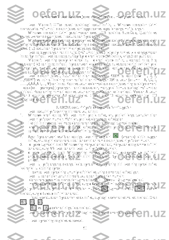 1. Microsoft Excel elektron jadval dasturi haqida umumiy ma‘lumotlar.
Excel   Microsoft   Office   paketi   tarkibidagi   dastur   bo’lib,   u   Windows   operatsion   tizimi
boshqaruvida ma‘lumotli  elektron jadvallarni tayyorlash va kayta ishlashga mo’ljallangan.
Windows   operatsion   tizimi   yaratilmasdan   avval   DOS   tarkibida   SuperCalc,   QuatPrio   va
shunga uxshash elektron jadvalli dasturlardan foydalanilgan.
Windows muxiti yaratilgandan keyin, ayniksa Windows operatsion tizimi yaratilgandan keyin
ko’pgina  foydalanuvchilar  Office   dasturlarining  elektron   jadvalli  dasturi   Microsoft  Excel  elektron
jadval (EJ) dasturidan foydalanish imkoniyatiga ega bo’ldilar.
Excelda tayyorlangan har bir hujjat (ma‘lumotli jadval) ixtiyoriy  nom va .xls kengaytmadan
iborat fayl bo’ladi. Excelda odatda bunday fayl «Ishchi kitob» (Workbook, kniga ) deb yuritiladi.
Microsoft   Excelning   asosiy   ish   sohasi   bu   –   «Ishchi   kitob»   bo’lib,   u   standart   holda   3   ta
varakdan (list) dan iborat bo’ladi. Foydalanuvchi xoxishiga ko’ra bu varaqlar sonini oshirishi yoki
kamaytirishi   mumkin.   Ish   varagida   buxgalter   (hisobchi)   kitobi   kabi,   sonlar,   matnlar,   arifmetik
ifodalar, hisoblar kator va ustunlarda joylashgan bo’ladi. 
Excel   elektron   jadvali,   butun   sonlar   bilan   tartiblangan     65536   ta   kator   (row-   “1,   2,   3,
…,65536”)   va   lotin   alifbosining   bosh   harflari   bilan   nomlangan   256   ta   ustun   (column   –   A,B,C,D,
……,Z,AA,AB,…,IV)dan iborat. Kator va ustun kesishmasida elektron jadvalning tarkibiy elementi
– katak (sell – yacheyka) joylashgan. Har bir katakka son, matn, yoki formula tarzidagi ma‘lumotlar
kiritiladi.   Kataqlarning   nomlari   kator   va   ustunlarning   nomlaridan   kelib   chikadi.   Masalan   A   ustun
bilan   7   katorning   kesishmasi   A7   katagi   deyilsa   D   ustun   bilan   12   katorning   kesishgan   joyi   D12
katagi deyiladi .  
2.  EXCEL  dasturini yo’qlash va unda ishni tugatish
Excel dasturini yo’qlashning bir necha usullari bor. 
1. Windows   ishchi   stolida   MS   Excel   nomli   yorlik   bo’lsa,   shu   yorlikni   ishga   tushurish   bilan
Excelni yo’qlash mumkin. Ya‘ni shu yorlikka sichqoncha ko’rsatgich
2. i keltirilib bir vaqtda ikki marta sichqonchaning chap tamondagi tugmasi bosiladi.
3. Ishchi   stoldagi   MS   Excel   yorligiga   ko’rsatgich   keltirilib   yorlikning   kontekstli   menyusi
ochiladi va menyudan « Открыть » bo’limi tanlanadi.
4. Agar   foydalanuvchi   vazifalar   katoriga   Excelning   belgisini       (znachok)   kiritib   kuygan
bo’lsa, shu belgini sichqoncha orqali tanlash bilan ham elektron jadvalni yo’qlash mukin.
5.  « Пуск » tugmasini bosib Windowsning menyusi chikariladi, menyudan «programm» bo’limi
tanlanadi, sung MS Excel tanlanib Excel EJ ni yo’qlash mumkin.
6. « Пуск »   tugmasini   bosib   Windowsning   menyusi   chikariladi,   « Документы »   bo’limini
chikarib,   Excelda   yozilgan   fayllardan   birini   tanlasak,   shu   fayl     bilan   birgalikda   Excel   EJ
chikadi.
Excel  EJ    yo’qlanganda  ekranga  ikkita  oyna  chikadi,  oynaning   biri  Excelning   oynasi bo’lsa
ikkinchisi EJ kitobinig oynasi.
1- rasmda Excel oynasining umumiy ko’rinishi va uning elementlari ko’rsatilgan.   
Excel EJ dan chiqish uchun bir necha usullardan foydalanish mumkin :
-sichqoncha yordamida boshqarish tugmalaridan  ёпиш  ( закрыть ) tugmasi bosiladi.
-menyudan « Файл » bo’limiga utiladi, sung « Выход » bo’limi tanlanadi. Bu ishni sichqoncha
orqali   yoki   klaviatura   yordamida   ham   bajarish   mumkin.   Alt   tugmasi   bosiladi,   Enter   klavishi
bosiladi, sung « Выход » bo’limi tanlanadi.
- Faqat klaviaturadan foydalanish kerak bo’lsa, quyidagi klavishlar ketma-ket bosiladi. Chap
Alt ,    Ф ,    ы . 
-  Alt   va   F4  klavishlari birgalikda bosiladi.
Excel EJ oynasining umumiy ko’rinishidagi nomerlangan elementlar quyidagilar:
1. Excel oynasining belgisi va sarlavxasi.
60 