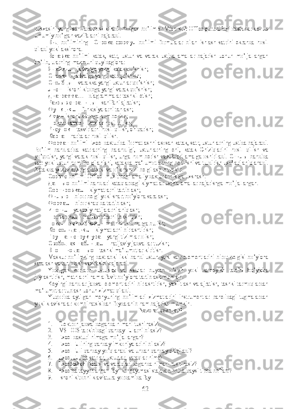 nusxasini yangi sahifada hosil qiladi. Kolgan bo’limlar Microsoft Office guruhidagi dasturlar uchun
umumiy bo’lgan vazifalarni bajaradi.
Вид   bo’limining     Строка   формул   bo’limi   formulalar   bilan   ishlash   satrini   ekranda   hosil
qiladi yoki aksincha.
Вставка   bo’limi   katak,   satr,   ustun   va   varak   ustida   amallar   bajarish   uchun   mo’ljallangan
bo’lib, ularning mazmuni quyidagicha:
Ячейки ..  – jadvalga yangi katak qo’shish;
Строки  – jadvalga yangi satr qo’shish;
Столбцы  – varakka yangi ustunlar qo’shish;
Лист  – ishchi kitobga yangi varak qo’shish;
Диаграмма … - diagrammalar tashkil etish;
Разрыв   страницы  – sahifani ajratish;
Функция ..  – funktsiyalarni tanlash;
Имя  – ishchi kitobga nom berish;
Примечание  – izoxlar hosil qilish;
Рисунок   - tasvirlarni hosil qilish, chiqarish;
Карта  – haritalar hosil qilish. 
Формат   bo’limi Excel dasturida formatlashni asosan katak, satr, ustunlarning ustida bajaradi.
Bo’lim   bandlarida   satrlarning   balandligi,   ustunlarning   eni,   katak   Chiziqlarini   hosil   qilish   va
yo’qotish, yangi varak hosil qilish, unga nom berish vazifalari amalga oshiriladi.   Стиль     bandida
satr yoki ustun nomi belgilanishi, katakda ma‘lumotlarning berilishi va tuldirish usullari aniqlanadi.
Katakda yozuvlarning alifbosi va o’lchamini belgilash mumkin.
Сервис   bo’limi Office  muxitidagi amaliy dasturlarnikiga uxshash.
Данные    bo’limi bandlari kataqlardagi kiymatlar ustida amallar bajarishga mo’ljallangan.
Сортировка ..  – kiymatlarni tartiblash;
Фильтр  – biror belgi yoki shart bo’yicha saralash;
Форма ..  – biror shaqlda tartiblash;
Итоги ..  – yakuniy natijalarni aniqlash;
Проверка ..  – ma‘lumotlarni tekshirish;
Текст   по   столбцам ..  – matnni ustunlarga bulish;
Консолидация ..  – kiymatlarni birlashtirish;
Группа   и   структура  – yangi tizimlar olish;
Свободная   таблица ..   – natijaviy jadvallar tuzish;
Внешние   данные  – tashki ma‘lumotlar kiritish. 
Maskur   bo’limning   dastlabki   ikki   bandi   ustun   yoki   satr   elementlarini   biror   belgisi   bo’yicha
saralash va tartiblash vazifasini bajaradi. 
Yozilgan   sonlarni   ustunlar   va   satrlar   buylab   o’sish   yoki   kamayish   tartibi   bo’yicha
joylashtirish, matnlarni ham alfavit bo’yicha tartiblash mumkin.
Keyingi bandlar  jadval  elementlarini  birlashtirish,  yaxlitlash  va ajratish,  tashki tarmoqlardan
ma‘lumotlar tuplash uchun xizmat qiladi.
Yuqorida   aytilgan   menyuning   bo’limlari   xizmatlarini   instrumentlar   panelidagi   tugmalardan
yoki klavishalar kombinatsisidan foydalanib ham bajarish mumkin .
Nazorat savollari
1. Elektron jadval deganda nimani tushinasiz?
2. MS DOS tarkibidagi qanday EJlarni bilasiz?
3. Excel dasturi nimaga mo’ljallangan?
4. Excel EJlining qanday imkoniyalarini bilasiz?
5. Excel EJli qanday yo’qlanadi va undan qanday chiqiladi?
6. Excel EJlida satrlar, ustunlar, kataqlar nima?
7. Excel ishchi kitobi va varaqlari deganda nimani tushinasiz?
8. Excelda tayyorlangan fayl kengaytmasi standart holda qaysi tipda bo’ladi?
9. Ishchi kitobni klaviatura yordamida fayl
62 