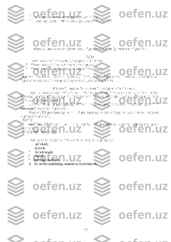 10.  sifatida diskka saqlash jarayonini tushintiring
11. Exceldagi jadvalni Word dasturiga utkazish mumkinmi?
Mavzu: Excel elektron jadval dasturi yordamida amaliy masalalarni yechish
R eja:
1. Excel dasturida formula va funktsiyalar bilan ishlash
2. Yexsel dasturinining kushimcha imkoniyatlari
3. Yexsel elektron jadval dasturida diagrammalar tuzish
Tayanch   iboralar:   Elektron   jadvallar,   formullardan   foydalanish,   Excelda   funktsiyalardan
foydalanish, standart funktsiyalar, diagramalar tuzish, gistogramma
Microsoft Excelda formula va funktsiyalar bilan ishlash .
Excel   EJ   kataqlaridagi   ma‘lumotlar   -   matnlar,   sonlar   va   formulalar   bilan   tuldiriladi.   Ba‘zan
katakdagi   kiymatlar   ustida   ayrim   hisoblashlarni   bajarish   zaruriyati   tugiladi,   bunday   hollarda
formulalardan foydalaniladi.
Umuman   ixtiyoriy   yacheykadagi   sonlarni   hisoblash   yoki   formulalarni   hisoblash   uchun   “ = ”
( тенглик ) belgisidan foydalanadi. 
Masalan, A5 yacheykadagi sonni D7 yacheykadagi songa ko’paytirish uchun kerakli kattakka
quyidagicha yoziladi;  
= А 5*D7 .
sinx 2
+lnx+7,5   ifodani     х   –   ning   kiymati   B6   yacheykada   turganda   quyidagicha   yozib
hisoblanadi;  
=(sin(B6^2)+ln(B6)+7,5)
Excelda ishlatiladigan arifmetik amallar belgilari quyidagilar:
+   – qo’shish;
–   - ayirish;
*   – ko’paytirish;
/   – bulish;
^ – darajaga kutarish
& - bir necha kattakdagi matnlarni birlashtirish .
63 