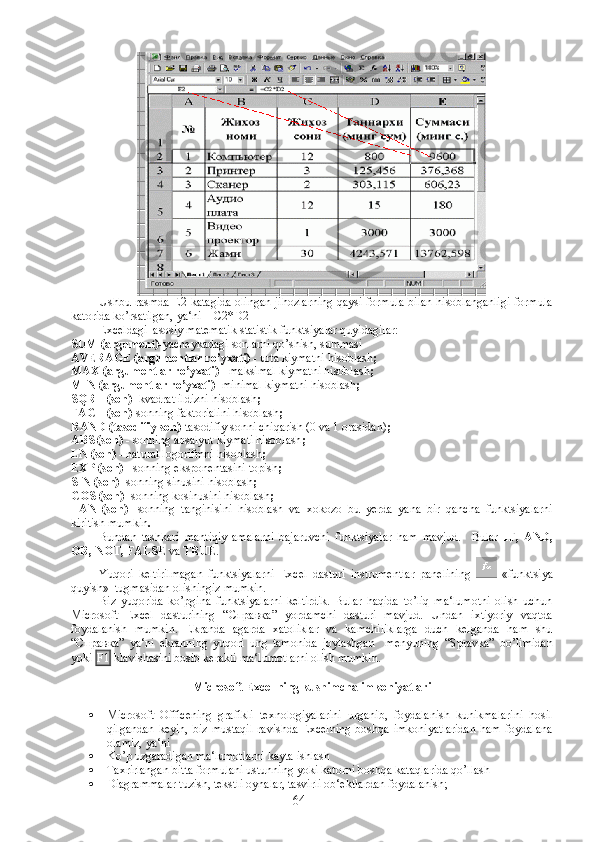 Ushbu rasmda E2 katagida olingan jihozlarning qaysi formula bilan hisoblanganligi formula
katorida ko’rsatilgan, ya‘ni  =C2*D2
Exceldagi  asosiy matematik statistik funktsiyalar quyidagilar:
SUM (argument)- yacheykadagi sonlarni qo’shish, summasi
AVERAGE (argumentlar ro’yxati) -  urta kiymatni hisoblash ;
MAX (argumentlar ro’yxati) -  maksimal kiymatni hisoblash ;
MIN (argumentlar ro’yxati)-  minimal kiymatni hisoblash ;
SQRT (son)-  kvadrat ildizni hisoblash ;
FACT (son)- sonning faktorialini hisoblash ;
RAND (tasodifiy son)- tasodifiy sonni chiqarish (0 va 1 orasidan) ;
ABS (son) -  sonning absalyut kiymati hisoblash ;
LN (son) -  natural logorifmni hisoblash ;
EXP (son) -  sonning eksponentasini topish ;
SIN (son)-  sonning sinusini hisoblash ;
COS (son)-  sonning kosinusini hisoblash ;
TAN   (son)-   sonning   tanginisini   hisoblash   va   xokozo   bu   yerda   yana   bir   qancha   funktsiyalarni
kiritish mumkin .
Bundan   tashkari   mantiqiy   amalarni   bajaruvchi   funktsiyalar   ham   mavjud.     Bular   IF,   AND,
OR, NOT, FALSE  va  TRUE . 
Yuqori   keltirilmagan   funktsiyalarni   Excel   dasturi   instrumentlar   panelining     «funktsiya
quyish»  tugmasidan olishingiz mumkin.
Biz   yuqorida   ko’pgina   funktsiyalarni   keltirdik.   Bular   haqida   to’liq   ma‘lumotni   olish   uchun
Microsoft   Excel   dasturining   “ Справка ”   yordamchi   dasturi   mavjud.   Undan   ixtiyoriy   vaqtda
foydalanish   mumkin.   Ekranda   agarda   xatoliklar   va   kamchiliklarga   duch   kelganda   ham   shu
“ Справка ”   ya‘ni   ekranning   yuqori   ung   tamonida   joylashgan     menyuning   “Spravka”   bo’limidan
yoki  F1  klavishasini bosib kerakli ma‘lumotlarni olish mumkin. 
Microsoft Excel ning kushimcha imkoniyatlari
 Microsoft   Officening   grafikli   texnologiyalarini   urganib,   foydalanish   kunikmalarini   hosil
qilgandan   keyin,   biz   mustaqil   ravishda   Excelning   boshqa   imkoniyatlaridan   ham   foydalana
olamiz, ya‘ni
 Ko’p uzgaradigan ma‘lumotlarni kayta ishlash
 Taxrirlangan bitta formulani ustunning yoki katorni boshqa kataqlarida qo’llash
 Diagrammalar tuzish, tekstli oynalar, tasvirli ob‘ektlardan foydalanish;
64 